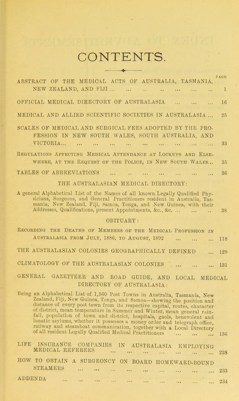 CONTENTS. ABSTRACT OF THE MEDICAL ACTS OF AUSTRALIA, TASMANIA, NEW ZEALAND, AND FIJI 1 OFFICIAL MEDICAL DIRECTORY OF AUSTRALASIA 16 MEDICAL AND ALLIED SCIENTIFIC SOCIETIES IN AUSTRALASIA ... 25 SCALES OF MEDICAL AND SURGICAL FEES ADOPTED BY THE PRO- FESSION IN NEW SOUTH WALES, SOUTH AUSTRALIA, AND VICTORIA 33 Regulations Affecting Medical Attendance at Lockups and Else- where, at the Request of the Police, in New South Wales... 35 TABLES OF ABBREVIATIONS 36 THE AUSTRALASIAN MEDICAL DIRECTORY: A general Alphabetical List of the Names of all known Legally Qualified Phy- sicians, Surgeons, and General Practitioners resident in Australia, Tas- mania, New Zealand, Fiji, Samoa, Tonga, and New Guinea, with their Addresses, Qualifications, present Appointments, &c., &c. ... ... ... 38 OBITUARY: Recording the Deaths of Members of the Medical Profession in Australasia from July, 1886, to August, 1892 118 THE AUSTRALASIAN COLONIES GEOGRAPHICALLY DEFINED CLIMATOLOGY OF THE AUSTRALASIAN COLONIES GENERAL GAZETTEER AND ROAD GUIDE, AND LOCAL MEDICAL DIRECTORY OF AUSTRALASIA: Being an Alphabetical List of 1,560 Post Towns in Australia, Tasmania, New Zealand, Fiji, New Guinea, Tonga, and Samoa—showing the position and distance of every post town from its respective capital, routes, character of district, mean temperature in Summer and Winter, mean general rain- fall, population of town and district, hospitals, gaols, benevolent and lunatic asylums, whether it possesses a money order and telegraph office, railway and steamboat communication, together with a Local Directory of all resident Legally Qualified Medical Practitioners 136 LIFE INSURANCE COMPANIES MEDICAL REFEREES HOW TO OBTAIN A SURGEONCY STEAMERS IN AUSTRALASIA EMPLOYING ON BOARD HOMEWARD-BOUND 228 233 ADDENDA ... 234