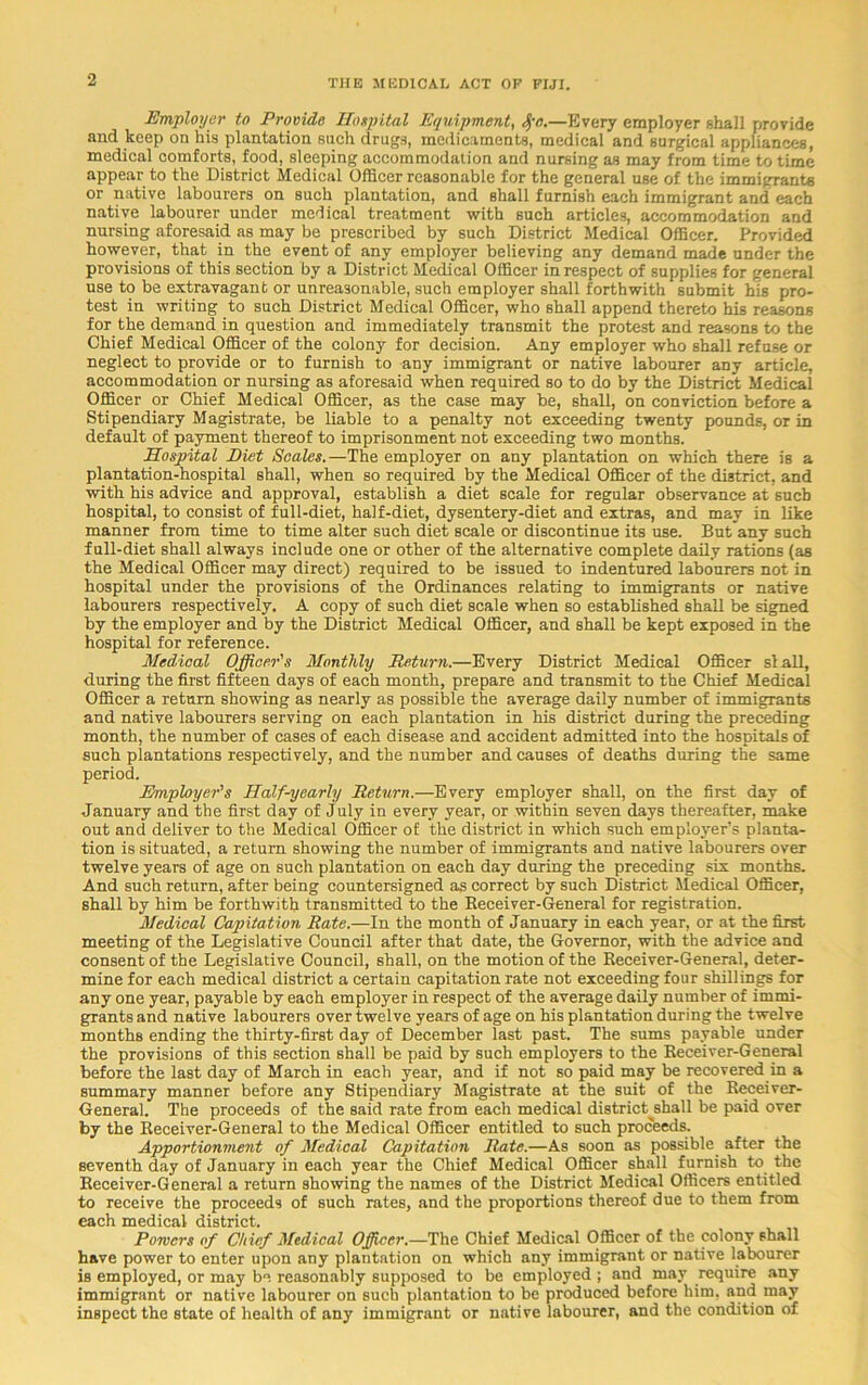 Employer to Provide Hospital Equipment, Sya.—Every employer shall provide and keep on his plantation such drugs, medicaments, medical and surgical appliances, medical comforts, food, sleeping accommodation and nursing as may from time to time appear to the District Medical Officer reasonable for the general use of the immigrants or native labourers on such plantation, and shall furnish each immigrant and each native labourer under medical treatment with such articles, accommodation and nursing aforesaid as may be prescribed by such District Medical Officer. Provided however, that in the event of any employer believing any demand made under the provisions of this section by a District Medical Officer in respect of supplies for general use to be extravagant or unreasonable, such employer shall forthwith submit his pro- test in writing to such District Medical Officer, who shall append thereto his reasons for the demand in question and immediately transmit the protest and reasons to the Chief Medical Officer of the colony for decision. Any employer who shall refuse or neglect to provide or to furnish to any immigrant or native labourer any article, accommodation or nursing as aforesaid when required so to do by the District Medical Officer or Chief Medical Officer, as the case may be, shall, on conviction before a Stipendiary Magistrate, be liable to a penalty not exceeding twenty pounds, or in default of payment thereof to imprisonment not exceeding two months. Hospital Diet Scales.—The employer on any plantation on which there is a plantation-hospital shall, when so required by the Medical Officer of the district, and with his advice and approval, establish a diet scale for regular observance at such hospital, to consist of full-diet, half-diet, dysentery-diet and extras, and may in like manner from time to time alter such diet scale or discontinue its use. But any such full-diet shall always include one or other of the alternative complete daily rations (as the Medical Officer may direct) required to be issued to indentured labourers not in hospital under the provisions of the Ordinances relating to immigrants or native labourers respectively. A copy of such diet scale when so established shall be signed by the employer and by the District Medical Officer, and shall be kept exposed in the hospital for reference. Medical Officer's Monthly Return.—Every District Medical Officer si all, during the first fifteen days of each month, prepare and transmit to the Chief Medical Officer a return showing as nearly as possible the average daily number of immigrants and native labourers serving on each plantation in his district during the preceding month, the number of cases of each disease and accident admitted into the hospitals of such plantations respectively, and the number and causes of deaths during the same period. Employer's Half-yearly Return.—Every employer shall, on the first day of January and the first day of July in every year, or within seven days thereafter, make out and deliver to the Medical Officer of the district in which such employer's planta- tion is situated, a return showing the number of immigrants and native labourers over twelve years of age on such plantation on each day during the preceding six months. And such return, after being countersigned as correct by such District Medical Officer, shall by him be forthwith transmitted to the Receiver-General for registration. Medical Capitation Rate.—In the month of January in each year, or at the first meeting of the Legislative Council after that date, the Governor, with the advice and consent of the Legislative Council, shall, on the motion of the Receiver-General, deter- mine for each medical district a certain capitation rate not exceeding four shillings for any one year, payable by each employer in respect of the average daily number of immi- grants and native labourers over twelve years of age on his plantation during the twelve months ending the thirty-first day of December last past. The sums payable under the provisions of this section shall be paid by such employers to the Receiver-General before the last day of March in each year, and if not so paid may be recovered in a summary manner before any Stipendiary Magistrate at the suit of the Receiver- General. The proceeds of the said rate from each medical district^shall be paid over by the Receiver-General to the Medical Officer entitled to such proceeds. Apportionment of Medical Capitation Rate.—As soon as possible after the seventh day of January in each year the Chief Medical Officer shall furnish to the Receiver-General a return showing the names of the District Medical Officers entitled to receive the proceeds of such rates, and the proportions thereof due to them from each medical district. Powers of Chief Medical Officer.—The Chief Medical Officer of the colony shall have power to enter upon any plantation on which any immigrant or native labourer is employed, or may be reasonably supposed to be employed ; and may require any immigrant or native labourer on such plantation to be produced before him, and may inspect the state of health of any immigrant or native labourer, and the condition of