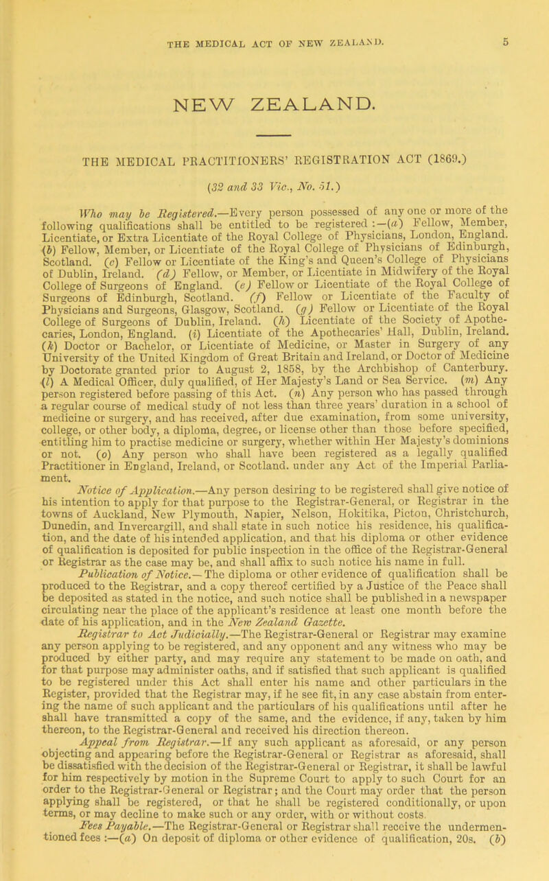 NEW ZEALAND. THE MEDICAL PRACTITIONERS’ REGISTRATION ACT (1869.) (32 and 33 Vic., No. 61.) Who may be Registered.—Every person possessed of any one or more of the following qualifications shall be entitled to be registered : — (a) bellow, Member, Licentiate, or Extra Licentiate of the Royal College of Physicians, London, England. (b) Fellow, Member, or Licentiate of the Royal College of Physicians of Edinburgh, Scotland, (e) Fellow or Licentiate of the King’s and Queen’s College of Physicians of Dublin, Ireland, (d) Fellow, or Member, or Licentiate in Midwifery of the Royal College of Surgeons of England, (e) Fellow or Licentiate of the Royal College of Surgeons of Edinburgh, Scotland. (f) Fellow or Licentiate of the Faculty of Physicians and Surgeons, Glasgow, Scotland, (g ) Fellow or Licentiate of the Royal College of Surgeons of Dublin, Ireland. (h) Licentiate of the Society of Apothe- caries, London, England. (i) Licentiate of the Apothecaries’ Hall, Dublin, Ireland. (k) Doctor or Bachelor, or Licentiate of Medicine, or Master in Surgery of any University of the United Kingdom of Great Britain and Ireland, or Doctor of Medicine by Doctorate granted prior to August 2, 1868, by the Archbishop of Canterbury. (l) A Medical Officer, duly qualified, of Her Majesty’s Land or Sea Service, (m) Any person registered before passing of this Act. (n) Any person who has passed through a regular course of medical study of not less than three years’ duration in a school^ of medicine or surgery, and has received, after due examination, from some university, college, or other body, a diploma, degree, or license other than those before specified, entitling him to practise medicine or surgery, whether within Her Majesty’s dominions or not. (o) Any person who shall have been registered as a legally qualified Practitioner in England, Ireland, or Scotland, under any Act of the Imperial Parlia- ment. Notice of Application.—Any person desiring to be registered shall give notice of his intention to apply for that purpose to the Registrar-General, or Registrar in the towns of Auckland, New Plymouth, Napier, Nelson, Hokitika, Picton, Christchurch, Dunedin, and Invercargill, and shall state in such notice his residence, his qualifica- tion, and the date of his intended application, and that his diploma or other evidence of qualification is deposited for public inspection in the office of the Registrar-General or Registrar as the case may be, and shall affix to such notice his name in full. Publication of Notice.— The diploma or other evidence of qualification shall be produced to the Registrar, and a copy thereof certified by a Justice of the Peace shall be deposited as stated in the notice, and such notice shall be published in a newspaper circulating near the place of the applicant’s residence at least one month before the date of his application, and in the New Zealand Gazette. Registrar to Act Judicially.—The Registrar-General or Registrar may examine any person applying to be registered, and any opponent and any witness who may be produced by either party, and may require any statement to be made on oath, and for that purpose may administer oaths, and if satisfied that such applicant is qualified to be registered under this Act shall enter his name and other particulars in the Register, provided that the Registrar may, if he see fit, in any case abstain from enter- ing the name of such applicant and the particulars of his qualifications until after he shall have transmitted a copy of the same, and the evidence, if any, taken by him thereon, to the Registrar-General and received his direction thereon. Appeal from Registrar.—It any such applicant as aforesaid, or any person objecting and appearing before the Registrar-General or Registrar as aforesaid, shall be dissatisfied with the decision of the Registrar-General or Registrar, it shall be lawful for him respectively by motion in the Supreme Court to apply to such Court for an order to the Registrar-General or Registrar; and the Court may order that the person applying shall be registered, or that he shall be registered conditionally, or upon terms, or may decline to make such or any order, with or without costs. Pees Payable.—The Registrar-General or Registrar shall receive the undermen- tioned fees :—la) On deposit of diploma or other evidence of qualification, 20s. (b)