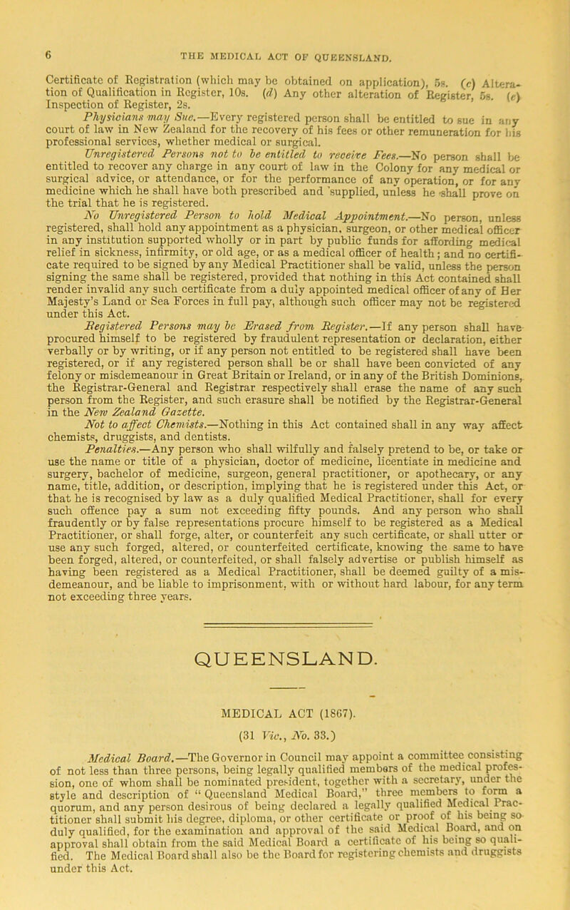 Certificate of Registration (which may be obtained on application), 5s. (e) Altera- tion of Qualification in Register, 10s. (<1) Any other alteration of Register, 5g. (e) Inspection of Register, 2s. Physicians may Sue.—Every registered person shall be entitled to sue in any court of law in New Zealand for the recovery of his fees or other remuneration for his professional services, whether medical or surgical. Unregistered Persons not to be entitled to receive Fees.—No person shall be entitled to recover any charge in any court of law in the Colony for any medical or surgical advice, or attendance, or for the performance of any operation, or for any medicine which he shall have both prescribed and 'supplied, unless he 'shall prove on the trial that he is registered. No Unregistered Person to hold Medical Appointment.—No person, unless registered, shall hold any appointment as a physician, surgeon, or other medical officer in any institution supported wholly or in part by public funds for affording medical relief in sickness, infirmity, or old age; or as a medical officer of health; and no certifi- cate required to be signed by any Medical Practitioner shall be valid, unless the person signing the same shall be registered, provided that nothing in this Act contained shall render invalid any such certificate from a duly appointed medical officer of any of Her Majesty’s Land or Sea Forces in full pay, although such officer may not be registered under this Act. Registered Persons may be Erased from Register.—If any person shall have procured himself to be registered by fraudulent representation or declaration, either verbally or by writing, or if any person not entitled to be registered shall have been registered, or if any registered person shall be or shall have been convicted of any felony or misdemeanour in Great Britain or Ireland, or in any of the British Dominions, the Registrar-General and Registrar respectively shall erase the name of any such person from the Register, and such erasure shall be notified by the Registrar-General in the New Zealand Gazette. Not to affect Chemists.—Nothing in this Act contained shall in any way affect chemists, druggists, and dentists. Penalties.—Any person who shall wilfully and falsely pretend to be, or take or use the name or title of a physician, doctor of medicine, licentiate in medicine and surgery, bachelor of medicine, surgeon, general practitioner, or apothecary, or any name, title, addition, or description, implying that he is registered under this Act, or that he is recognised by law as a duly qualified Medical Practitioner, shall for every such offence pay a sum not exceeding fifty pounds. And any person who shall fraudently or by false representations procure himself to be registered as a Medical Practitioner, or shall forge, alter, or counterfeit any such certificate, or shall utter or use any such forged, altered, or counterfeited certificate, knowing the same to have been forged, altered, or counterfeited, or shall falsely advertise or publish himself as having been registered as a Medical Practitioner, shall be deemed guilty of a mis- demeanour, and be liable to imprisonment, with or without hard labour, for any term not exceeding three years. QUEENSLAND. MEDICAL ACT (1807). (31 Vic., No. 33.) Medical Board.—The Governor in Council may appoint a committee consisting of not less than three persons, being legally qualified members of the medical profes- sion, one of whom shall be nominated president, together with a secretary, under the style and description of “ Queensland Medical Board,” three members to form a quorum, and any person desirous of being declared a legally qualified Medical Prac- titioner shall submit his degree, diploma, or other certificate or proof of his being so duly qualified, for the examination and approval of the said Medical Board, and on approval shall obtain from the said Medical Board a certificate of his being so quali- fied. The Medical Board shall also be the Board for registering chemists and druggists under this Act.