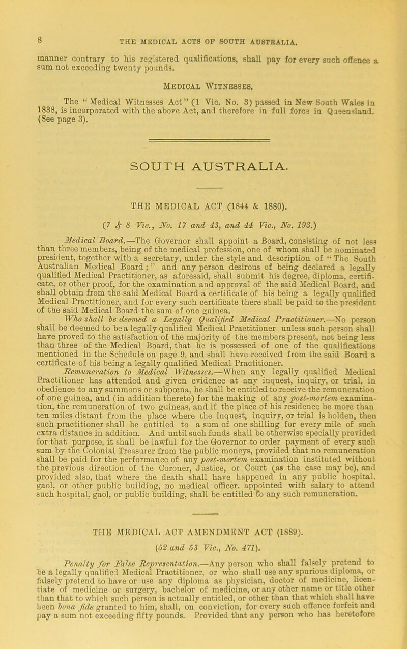 manner contrary to his registered qualifications, shall pay for every such offence a sum not exceeding twenty pounds. Medical Witnesses. The “ Medical Witnesses Act” (1 Vic. No. 3) passed in New South Wales in 1838, is incorporated with the above Act, and therefore in full force in Queensland. (See page 3). SOUTH AUSTRALIA. THE MEDICAL ACT (1814 & 1880). (7 Sf S Vic., No. 17 and 43, and 44 Vic., No. 193.) Medical Board.—The Governor shall appoint a Board, consisting of not less than three members, being of the medical profession, one of whom shall be nominated president, together with a secretary, under the style and description of “ The South Australian Medical Board; ” and any person desirous of being declared a legally qualified Medical Practitioner, as aforesaid, shall submit his degree, diploma, certifi- cate, or other proof, for the examination and approval of the said Medical Board, and shall obtain from the said Medical Board a certificate of his being a legally qualified Medical Practitioner, and for every such certificate there shall be paid to the president of the said Medical Board the sum of one guinea. Who shall he deemed a Legally Qualified Medical Practitioner.—No person shall be deemed to be a legally qualified Medical Practitioner unless such person shall have proved to the satisfaction of the majority of the members present, not being less than three of the Medical Board, that he is possessed of one of the qualifications mentioned in the Schedule on page 9, and shall have received from the said Board a certificate of his being a legally qualified Medical Practitioner. Remuneration to Medical Witnesses.—When any legally qualified Medical Practitioner has attended and given evidence at any inquest, inquiry, or trial, in obedience to any summons or subpoena, he shall be entitled to receive the remuneration of one guinea, and (in addition thereto) for the making of any post-mortem examina- tion, the remuneration of two guineas, and if the place of his residence be more than ten miles distant from the place where the inquest, inquiry, or trial is holden, then such practitioner shall be entitled to a sum of one shilling for every mile of such extra distance in addition. And until such funds shall be otherwise specially provided for that purpose, it shall be lawful for the Governor to order payment of every such sum by the Colonial Treasurer from the public moneys, provided that no remuneration shall be paid for the performance of any post-mortem examination instituted without the previous direction of the Coroner, Justice, or Court (as the case may be), and provided also, that where the death shall have happened in any public hospital, gaol, or other public building, no medical officer, appointed with salary to attend such hospital, gaol, or public building, shall be entitled £o any such remuneration. TITE MEDICAL ACT AMENDMENT ACT (1889). (52 and 53 Vic., No. 471). Penalty for False Representation.—Any person who shall falsely pretend to be a legally qualified Medical Practitioner, or who shall use any spurious diploma, or falsely pretend to have or use any diploma as physician, doctor of medicine, licen- tiate of medicine or surgery, bachelor of medicine, or any other name or title other than that to which such person is actually entitled, or other than that which shall have been bona Jule granted to him, shall, on conviction, for every such offence forfeit and pay a sum not exceeding fifty pounds. Provided that any person who has heretofore