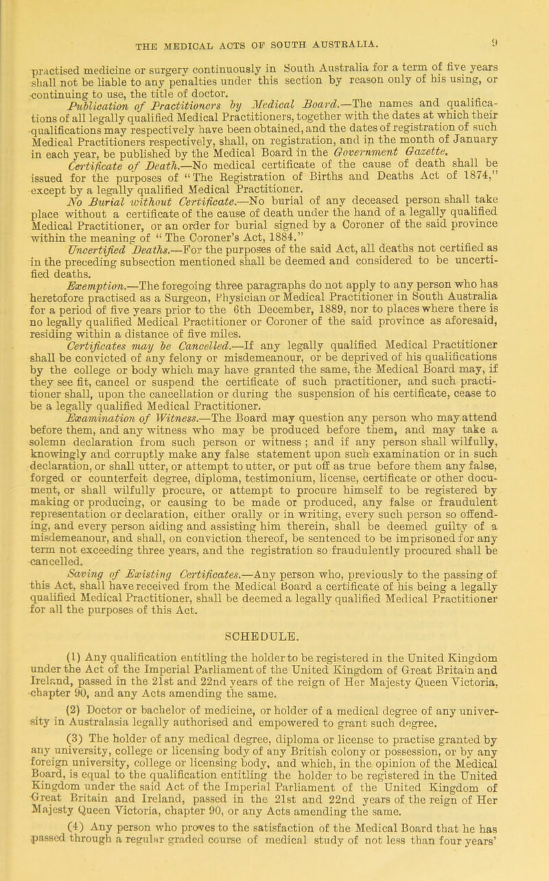 practised medicine or surgery continuously in South Australia for a term of five years shall not be liable to any penalties under this section by reason only of his using, or continuing to use, the title of doctor. Publication of Practitioners by fMedical Board.—The names and qualifica- tions of all legally qualified Medical Practitioners, together with the dates at which their •qualifications may respectively have been obtained, and the dates of registration of such Medical Practitioners respectively, shall, on registration, and in the month of January in each year, be published by the Medical Board in the Government Gazette. Certificate of Death.—No medical certificate of the cause of death shall be issued for the purposes of “The Registration of Births and Deaths Act of 1874,” except by a legally qualified Medical Practitioner. No Burial without Certificate.—No burial of any deceased person shall take place without a certificate of the cause of death under the hand of a legally qualified Medical Practitioner, or an order for burial signed by a Coroner of the said province within the meaning of “ The Coroner’s Act, 1884.” Uncertified Deaths.—For the purposes of the said Act, all deaths not certified as in the preceding subsection mentioned shall be deemed and considered to be uncerti- fied deaths. Exemption.—The foregoing three paragraphs do not apply to any person who has heretofore practised as a Surgeon, Physician or Medical Practitioner in South Australia for a period of five years prior to the 6th December, 1889, nor to places where there is no legally qualified Medical Practitioner or Coroner of the said province as aforesaid, residing within a distance of five miles. Certificates may be Cancelled.—If any legally qualified Medical Practitioner shall be convicted of any felony or misdemeanour, or be deprived of his qualifications by the college or body which may have granted the same, the Medical Board may, if they see fit, cancel or suspend the certificate of such practitioner, and such practi- tioner shall, upon the cancellation or during the suspension of his certificate, cease to be a legally qualified Medical Practitioner. Examination of Witness.—The Board may question any person who may attend before them, and any witness who may be produced before them, and may take a solemn declaration from such person or witness ; and if any person shall wilfully, knowingly and corruptly make any false statement upon such examination or in such declaration, or shall utter, or attempt to utter, or put off as true before them any false, forged or counterfeit degree, diploma, testimonium, license, certificate or other docu- ment, or shall wilfully procure, or attempt to procure himself to be registered by making or producing, or causing to be made or produced, any false or fraudulent representation or declaration, either orally or in writing, every such person so offend- ing, and every person aiding and assisting him therein, shall be deemed guilty of a misdemeanour, and shall, on conviction thereof, be sentenced to be imprisoned for any term not exceeding three years, and the registration so fraudulently procured shall be cancelled. Saving of Existing Certificates.—Any person who, previously to the passing of this Act, shall have received from the Medical Board a certificate of his being a legally qualified Medical Practitioner, shall be deemed a legally qualified Medical Practitioner for all the purposes of this Act. SCHEDULE. (1) Any qualification entitling the holder to be registered in the United Kingdom under the Act of the Imperial Parliament of the United Kingdom of Great Britain and Ireland, passed in the 21st and 22nd years of the reign of Her Majesty Queen Victoria, chapter 90, and any Acts amending the same. (2) Doctor or bachelor of medicine, or holder of a medical degree of any univer- sity in Australasia legally authorised and empowered to grant such degree. (3) The holder of any medical degree, diploma or license to practise granted by any university, college or licensing body of any British colony or possession, or by any foreign university, college or licensing body, and which, in the opinion of the Medical Board, is equal to the qualification entitling the holder to be registered in the United Kingdom under the said Act of the Imperial Parliament of the United Kingdom of Great Britain and Ireland, passed in the 21st and 22nd years of the reign of Her Majesty Queen Victoria, chapter 90, or any Acts amending the same. (4) Any person who proves to the satisfaction of the Medical Board that he has passed through a regular graded course of medical study of not less than four years’