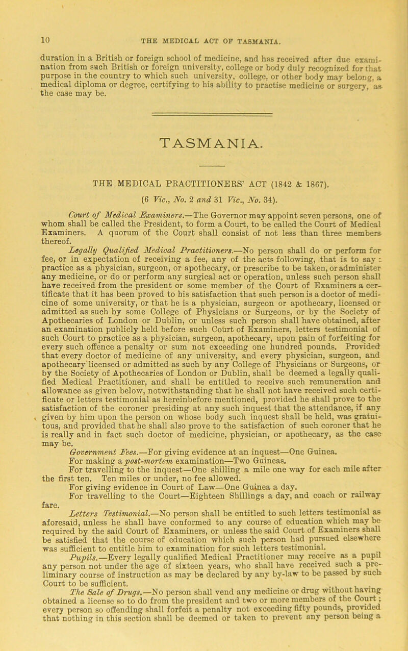 duration in a British or foreign school of medicine, and has received after due exami- nation from such British or foreign university, college or body duly recognized for that purpose in the country to which such university, college, or other body may belong, a medical diploma or degree, certifying to his ability to practise medicine or surgery fa* the case may be. TASMANIA. THE MEDICAL PRACTITIONERS’ ACT (1842 & 1867). (6 Vic., No. 2 and 31 Vic., No. 34). Court of Medical Examiners.—The Governor may appoint seven persons, one of whom shall be called the President, to form a Court, to be called the Court of Medical Examiners. A quorum of the Court shall consist of not less than three members thereof. Legally Qualified Medical Practitioners.—No person shall do or perform for fee, or in expectation of receiving a fee, any of the acts following, that is to say t practice as a physician, surgeon, or apothecary, or prescribe to be taken, or administer any medicine, or do or perform any surgical act or operation, unless such person shall have received from the president or some member of the Court of Examiners a cer- tificate that it has been proved to his satisfaction that such person is a doctor of medi- cine of some university, or that he is a physician, surgeon or apothecary, licensed or admitted as such by some College of Physicians or Surgeons, or by the Society of Apothecaries of London or Dublin, or unless such person shall have obtained, after an examination publicly held before such Court of Examiners, letters testimonial of such Court to practice as a physician, surgeon, apothecary, upon pain of forfeiting for every such offence a penalty or sum not exceeding one hundred pounds. Provided that every doctor of medicine of any university, and every physician, surgeon, and apothecary'licensed or admitted as such by any College of Physicians or Surgeons, or by the Society of Apothecaries of London or Dublin, shall be deemed a legally quali- fied Medical Practitioner, and shall be entitled to receive such remuneration and allowance as given below, notwithstanding that he shall not have received such certi- ficate or letters testimonial as hereinbefore mentioned, provided he shall prove to the satisfaction of the coroner presiding at any such inquest that the attendance, if any , given by him upon the person on whose body such inquest shall be held, was gratui- tous, and provided that he shall also prove to the satisfaction of such coroner that he is really and in fact such doctor of medicine, physician, or apothecary, as the case may be. Government Fees.—For giving evidence at an inquest—One Guinea. For making a, post-mortem examination—Two Guineas. For travelling to the inquest—One shilling a mile one way for each mile after the first ten. Ten miles or under, no fee allowed. For giving evidence in Court of Law—One Guinea a day. For travelling to the Court—Eighteen Shillings a day, and coach or railway fare. Letters Testimonial.—No person shall be entitled to such letters testimonial as aforesaid, unless he shall have conformed to any course of education which may be required by the said Court of Examiners, or unless the said Court of Examiners shall be satisfied that the course of education which such person had pursued elsewhere was sufficient to entitle him to examination for such letters testimonial. Pupils.—Every legally qualified Medical Practitioner may receive as a pupil any person not under the age of sixteen years, who shall have received such a pre- liminary course of instruction as may be declared by any by-law to be passed by such Court to be sufficient. . The Sale of Drugs.—No person shall vend any medicine or drug without having obtained a license so to do from the president and two or more members of the Court; every person so offending shall forfeit a penalty not exceeding fifty pounds, provided that nothing in this section shall be deemed or taken to prevent any person being a