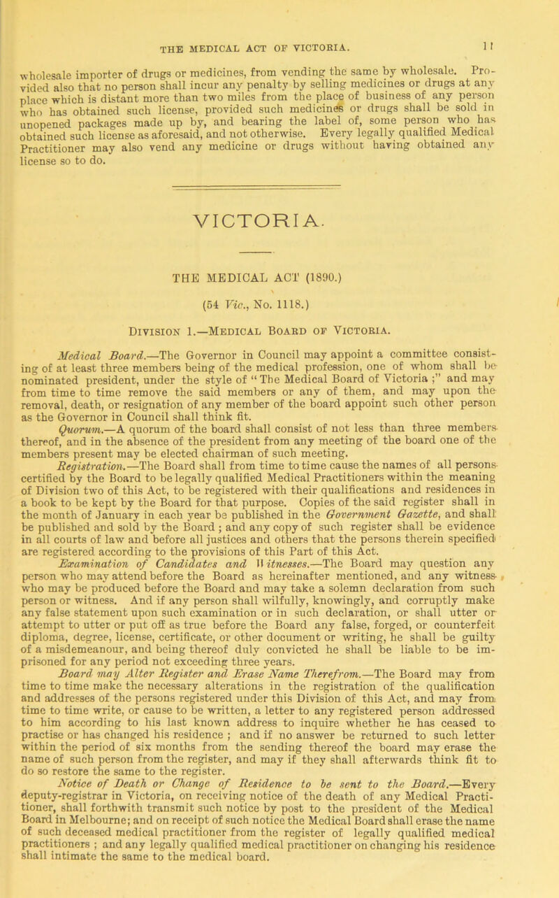 1 I wholesale importer of drugs or medicines, from vending the same by wholesale. Pro- vided also that no person shall incur any penalty by selling medicines or drugs at any place which is distant more than two miles from the place of business of any person w'ho has obtained such license, provided such medicine® or drugs shall be sold in unopened packages made up by, and bearing the label of, some person who has obtained such license as aforesaid, and not otherwise. Every legally qualified Medical. Practitioner may also vend any medicine or drugs without having obtained any license so to do. VICTORIA. THE MEDICAL ACT (1890.) (54 Vic., No. 1118.) Division 1.—Medical Board of Victoria. Medical Board.—The Governor in Council may appoint a committee consist- ing of at least three members being of the medical profession, one of whom shall be nominated president, under the style of “ The Medical Board of Victoria and may from time to time remove the said members or any of them, and may upon the removal, death, or resignation of any member of the board appoint such other person as the Governor in Council shall think fit. Quorum.—A quorum of the board shall consist of not less than three members- thereof, and in the absence of the president from any meeting of the board one of the members present may be elected chairman of such meeting. Registration.—The Board shall from time to time cause the names of all persons- certified by the Board to be legally qualified Medical Practitioners within the meaning of Division two of this Act, to be registered with their qualifications and residences in a book to be kept by the Board for that purpose. Copies of the said register shall in the month of January in each year be published in the Government Gazette, and shall be published and sold by the Board ; and any copy of such register shall be evidence in all courts of law and before all justices and others that the persons therein specified are registered according to the provisions of this Part of this Act. Examination of Candidates and 11 itnesses.—The Board may question any person who may attend before the Board as hereinafter mentioned, and any witness- who may be produced before the Board and may take a solemn declaration from such person or witness. And if any person shall wilfully, knowingly, and corruptly make any false statement upon such examination or in such declaration, or shall utter or attempt to utter or put off as true before the Board any false, forged, or counterfeit diploma, degree, license, certificate, or other document or writing, he shall be guilty of a misdemeanour, and being thereof duly convicted he shall be liable to be im- prisoned for any period not exceeding three years. Board may Alter Register and Erase Name Therefrom.—The Board may from time to time make the necessary alterations in the registration of the qualification and addresses of the persons registered under this Division of this Act, and may from time to time write, or cause to be written, a letter to any registered person addressed to him according to his last known address to inquire whether he has ceased to practise or has changed his residence ; and if no answer be returned to such letter within the period of six months from the sending thereof the board may erase the name of such person from the register, and may if they shall afterwards think fit to do so restore the same to the register. Notice of Death or Change of Residence to be sent to the Board.—Every deputy-registrar in Victoria, on receiving notice of the death of any Medical Practi- tioner, shall forthwith transmit such notice by post to the president of the Medical Board in Melbourne; and on receipt of such notice the Medical Board shall erase the name of such deceased medical practitioner from the register of legally qualified medical practitioners ; and any legally qualified medical practitioner on changing his residence shall intimate the same to the medical board.