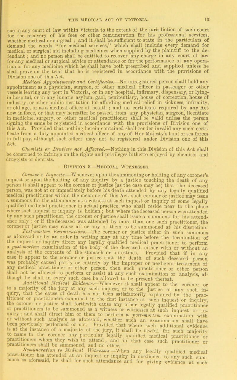 sue in any court of law within Victoria to the extent of the jurisdiction of such court for the recovery of his fees or other remuneration for his professional services, whether medical or surgical ; and it shall be sufficient to state in the particulars of demand the words “for medical services,” which shall include every demand for medical or surgical aid including medicines when supplied by the plaintiff to the de- fendant ; and no person shall be entitled to recover any charge in any court of law for any medical or surgical advice or attendance or for the performance of any opera- tion or for any medicine which he shall have both prescribed and supplied, unless he shall prove on the trial that he is registered in accordance with the provisions of Division one of this Act. Medical Appointments and Certificates.—No unregistered person shall hold any appointment as a physician, surgeon, or other medical officer in passenger or other vessels leaving any port in Victoria, or in any hospital, infirmary, dispensary, or lying- in hospital, or in any lunatic asylum, gaol, penitentiary, house of correction, house of industry, or other public institution for affording medical relief in sickness, infirmity, or old age, or as a medical officer of health ; and no certificate required by any Act now in force, or that may hereafter be passed, from any physician, surgeon, licentiate in medicine, surgery, or other medical practitioner shall be valid unless the person signing the same be registered in accordance with the provisions of Division one of this Act. Provided that nothing herein contained shall render invalid any such certi- ficate from a duly appointed medical officer of any of Her Majesty’s land or sea forces in full pay, although such officer may not be registered under Division one of this Act. Chemists or Dentists not Affected.—Nothing in this Division of this Act shall be construed to infringe on the rights and privileges hitherto enjoyed by chemists and druggists or dentists. Division 3—Medical Witnesses. Coroner's Inquests.—Whenever upon the summoning or holding of any coroner’s inquest or upon the holding of any inquiry by a justice touching the death of any person it shall appear to the coroner or justice (as the case may be) that the deceased person, was not at or immediately before his death attended by any legally qualified medical practitioner within the meaning of this Act, such coroner or justice may issue a summons for the attendance as a witness at such inquest or inquiry of some legally qualified medicial practitioner in actual practice, who shall reside near to the place where such inquest or inquiry is holden ; but where the deceased person was attended by any such practitioner, the coroner or justice shall issue a summons for his attend- ance only ; or if the deceased was attended by more than one such practitioner, the coroner or justice may cause all or any of them to be summoned at his discretion. Post-mortem Examinations.—The coroner or justice either in such summons as aforesaid or by an order in writing may at any time before the termination of the inquest or inquiry direct any legally qualified medical practitioner to perform a post-mortem examination of the body of the deceased, either with or without an analysis of the contents of the stomach or intestines. Provided that if in any case it appear to the coroner or justice that the death of such deceased person was probably caused partly or entirely by the improper or negligent treatment of any medical practitioner or other person, then such practitioner or other person shall not be allowed to perform or assist at any such examination or analysis, al- though he shall in every such case be allowed to be present thereat. Additional Medical Evidence.—Whenever it shall appear to the coroner or to a majority of the jury at any such inquest, or to the justice at any such in- quiry, that the cause of death has not been satisfactorily explained by the prac- titioner or practitioners examined in the first instance at such inquest or inquiry the coroner or justice shall forthwith cause any other legally qualified practitioner or practitioners to be summoned as a witness or witnesses at such inquest or in- quiry , and shall direct him or them to perform a post-mortem examination with or without such analysis as aforesaid, whether such an examination shall have been previously performed or not. Provided that where such additional evidence is at the instance of a majority of the jury, it shall be lawful for such majority to name to the coroner any particular legally qualified medical practitioner or practitioners whom they wish to attend; and in that case such practitioner or practitioners shall be summoned, and no other. Remuneration to Medical Witnesses.—When any legally qualified medical practitioner has attended at an inquest or inquiry in obedience to any such sum- mons as aforesaid, he shall for such attendance and for giving evidence at such