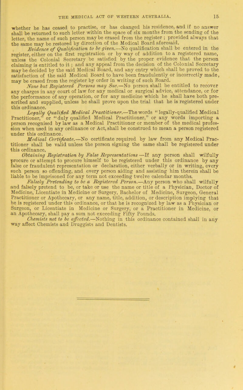 whether he has ceased to practise, or has changed his residence, and if no answer shall be returned to such letter within the space of six months from the sending of the letter, the name of such person maybe erased from the register ; provided always that the same may be restored by direction of the Medical Board aforesaid. Evidence of Qualification to be given.—No qualification shall be entered in the register, either on the first registration or by way of addition to a registered name, unless the Colonial Secretary be satisfied by the proper evidence that the person claiming is entitled to it; and any appeal from the decision of the Colonial Secretary may be decided by the said Medical Board, and any entry which shall be proved to the satisfaction of the said Medical Board to have been fraudulently or incorrectly made, may be erased from the register by order in writing of such Board. None but Registered Persons may Sue.—No person shall be entitled to recover any charges in any court of law for any medical or surgical advice, attendance, or for the performance of any operation, or for any medicine which he shall have both pre- scribed and supplied, unless he shall prove upon the trial that he is registered under this ordinance. Legally Qualified Medical Practitioner.—The words “ legally-qualified Medical Practitioner,” or “ duly qualified Medical Practitioner,” or any words importing a person recognised by law as a Medical Practitioner or member of the medical profes- sion when used in any ordinance or Act, shall be construed to mean a person registered under this ordinance. Medical Certificate.—No certificate required by law from any Medical Prac- titioner shall be valid unless the person signing the same shall be registered under this ordinance. Obtaining Registration by False Representations —If any person shall wilfully procure or attempt to procure himself to be registered under this ordinance by any false or fraudulent representation or declaration, either verbally or in writing, every such person so offending, and every person aiding and assisting him therein shall be liable to be imprisoned for any term not exceeding twelve calendar months. Falsely Pretending to be a Registered Person.—Any person who shall wilfully and falsely pretend to be, or take or use the name or title of a Physician, Doctor of Medicine, Licentiate in Medicine or Surgery, Bachelor of Medicine, Surgeon, General Practitioner or Apothecary, or any name, title, addition, or description implying that he is registered under this ordinance, or that he is recognized by law as a Physician or Surgeon, or Licentiate in Medicine or Surgery, or a Practitioner in Medicine, or an Apothecary, shall pay a sum not exceeding Fifty Pounds. Chemists not to be affected.—Nothing in this ordinance contained shall in any way afiect Chemists and Druggists and Dentists.