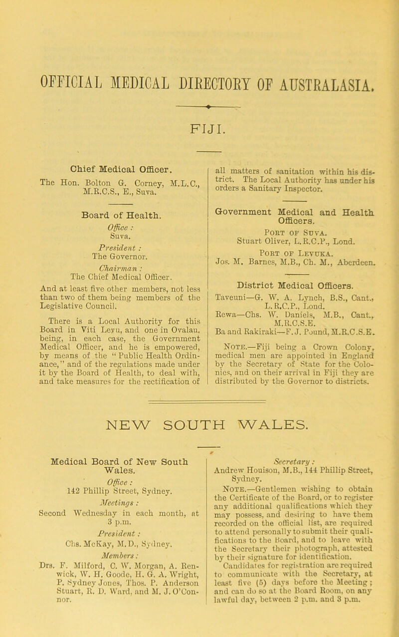 OFFICIAL MEDICAL DIRECTORY OF AUSTRALASIA FIJI. Chief Medical Officer. The Hon. Bolton G. Corney, M.L.C., M.R.C.S., B., Suva. Board of Health. Office : Suva. President: The Governor. Chairman : The Chief Medical Officer. And at least five other members, not less than two of them being members of the Legislative Council. There is a Local Authority for this Board in Viti Levu, and one in Ovalau. being, in each case, the Government Medical Officer, and he is empowered, by means of the “ Public Health Ordin- ance, ” and of the regulations made under it by the Board of Health, to deal with, and take measures for the rectification of all matters of sanitation within his dis- trict. The Local Authority has under his orders a Sanitary Inspector. Government Medical and Health Officers. Poet of Suva. Stuart Oliver, L.R.C.P., Lond. Poet of Levuka. Jos. M. Barnes, M.B., Ch. M., Aberdeen. District Medical Officers. Taveuni—G. W. A. Lynch, B.S., Cant., L. R.C.P., Lond. Rewa—Chs. W. Daniels, M.B., Cant., M.R.C.S.B. Ba and Rakiraki—F. J. Pound, M.R.C.S.E. Note.—Fiji being a Crown Colony, medical men are appointed in England by the Secretary of State for the Colo- nies, and on their arrival in Fiji they are distributed by the Governor to districts. NEW SOUTH WALES. Medical Board of New South Wales. Office: 142 Phillip Street, Sydney. Meetings : Second Wednesday in each month, at 3 p.m. President: Chs. McKay, M. D., Sydney. Members: Drs. F. Milford, C. W. Morgan, A. Ren- wick, W. H. Goode, H. G. A. Wright, P. Sydney Jones, Thos. P. Anderson Stuart, It. D. Ward, and M. J. O’Con- nor. Secretary : Andrew Houison, M.B., ill Phillip Street, Sydney. Note.—Gentlemen wishing to obtain the Certificate of the Board, or to register any additional qualifications which they may possess, and desiring to have them recorded on the official list, are required to attend personally to submit their quali- fications to the Board, and to leave with the Secretary their photograph, attested by their signature for identification. Candidates for registration are required to communicate with the Secretary, at least five (5) days before the Meeting; and can do so at the Board Room, on any lawful day, between 2 p.m. and 3 p.m.