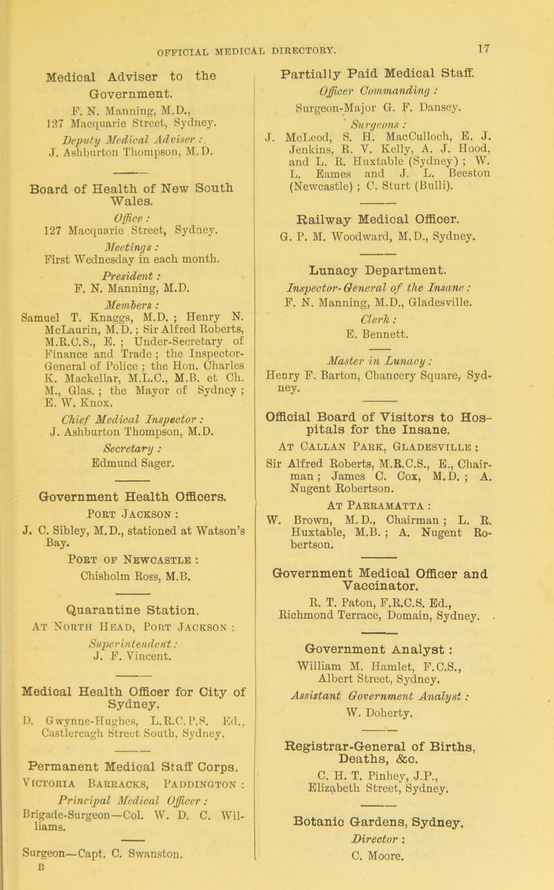 Medical Adviser to tlie Government. F. N. Manning, M.D., 127 Macquarie Street, Sydney. Deputy Medical Adviser : J. Ashburton Thompson, M. D. Board of Health of New South Wales. Office : 127 Macquarie Street, Sydney. Meetings : First Wednesday in each month. President : F. N. Manning, M.D. Members: Samuel T. Knaggs, M.D. ; Henry N. McLaurin, M.D.; Sir Alfred Roberts, M.R.C.S., E. ; Under-Secretary of Finance and Trade ; the Inspector- General of Police ; the Hon. Charles K. Mackellar, M.L.C., M.B. et Ch. M., Glas. ; the Mayor of Sydney ; E. W. Knox. Chief Medical Inspector : J. Ashburton Thompson, M.D. Secretary : Edmund Sager. Government Health Officers. Port Jackson : J, C. Sibley, M.D., stationed at Watson’s Bay. Port of Newcastle : Chisholm Ross, M.B. Quarantine Station. At North Head, Port Jackson : Superintendent: J. F. Vincent. Medical Health Officer for City of Sydney. D. Gwynne-Hughcs, L.R.C. P.S. Ed., Castlereagh Street South. Sydney. Permanent Medical Staff Corps. Victoria Barracks, Paddington : Principal Medical Officer: Brigade-Surgeon—Col. W. D. C. Wil- liams. Surgeon—Capt. C. Swanston. B Partially Paid Medical Staff. Officer Commanding : Surgeon-Major G. F. Danscy. Surgeons : J. McLeod, S. H. MacCulloch, E. J. Jenkins, R. V. Kelly, A. J. Hood, and L. R. Huxtable (Sydney) ; W. L. Eames and J. L. Beeston (Newcastle) ; C. Sturt (Bulli). Railway Medical Officer. G. P. M. Woodward, M. D., Sydney. Lunacy Department. Inspector- General of the Insane: F. N. Manning, M.D., Gladesville. Clerk: E. Bennett. Master in Lunacy: Henry F. Barton, Chancery Square, Syd- ney. Official Board of Visitors to Hos- pitals for the Insane. At Callan Park, Gladesville : Sir Alfred Roberts, M.R.C.S., E., Chair- man ; James C. Cox, M. D. ; A. Nugent Robertson. At Parramatta : W. Brown, M. D., Chairman; L. R. Huxtable, M.B. ; A. Nugent Ro- bertson. Government Medical Officer and Vaccinator. R. T. Paton, F.R.C.S. Ed., Richmond Terrace, Domain, Sydney. Government Analyst : William M. Hamlet, F.C.S., Albert Street, Sydney. Assistant Government Analyst: W. Doherty. Registrar-General of Births, Deaths, &c. C. H. T. Pinhey, J.P., Elizabeth Street, Sydney. Botanic Gardens, Sydney. Director : C. Moore.