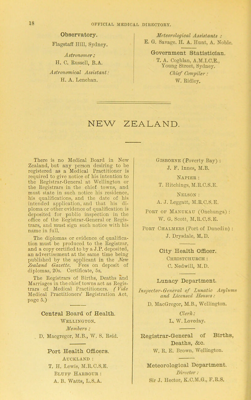 Observatory. Flagstaff Hill, Sydney. Astronomer : H. C. Russell, B.A. Astronomical Assistant : H. A. Lenehan. Meteorological Assistants : E. G. Savage. H. A. Hunt, A. Noble. Government Statistician. T. A. Coghlan, A.M.LC.E., Young Street, Sydney. Chief Compiler: W. Ridley. NEW ZEALAND. There is no Medical Board in New Zealand, but any person desiring to be registered as a Medical Practitioner is required to give notice of his intention to the Registrar-General at Wellington or the Registrars in the chief towns, and must state in such notice his residence, his qualifications, and the date of his intended application, and that his di- ploma or other evidence of qualification is deposited for public inspection in the office of the Registrar-General or Regis- trars, and must sign such notice with his name in full. The diplomas or evidence of qualifica- tion must be produced to the Registrar, and a copy certified to by a J.P. deposited, an advertisement at the same time being published by the applicant in the New Zealand Gazette. Fees on deposit of diplomas, 20s. Certificate, 5s. The Registrars of Births, Deaths and Marriages in the chief, towns act as Regis- trars of Medical Practitioners. (Vide Medical Practitioners’ Registration Act, page 5.) Central Board of Health. Wellington. Members : D. Macgregor, M.B., W, S. Reid. Port Health Officers. Auckland : T. H. Lewis, M.R.C.S.E. Bluff Habbour: A. B. Watts, L.S.A. Gisborne (Poverty Bay) : J. F, Innes, M.B. Napier : T. Hitchings, M.R.C.S.E. Nelson : A. J. Leggatt, M.R.C.S.E. Port of Manukau (Onehunga) : W. G. Scott, M.R.C.S.E. Port Chalmers (Port of Dunedin) : J. Drysdale, M. D. City Health Officer. Christchurch : C. Nedwill, M.D. Lunacy Department. Inspector-General of Lunatic Asylums and Licensed Houses : D. MacGregor, M.B., Wellington. Clerk: L. W. Loveday. Registrar-General of Births, Deaths, &o. W. R. E. Brown, Wellington. Meteorological Department. Director : Sir J. Hector, K.C.M.G., F.R.S.