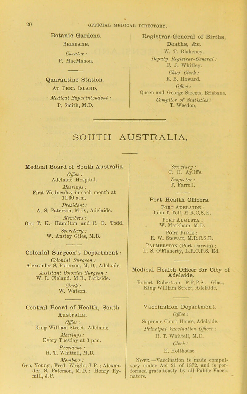 Botanic Gardens. Bbisbane. Curator : P. MacMahon. Quarantine Station. At Peel Island. Medical Superintendent : P. Smith, M.D. Registrar-General of Births, Deaths, &c. W. T. Blakency. Deputy Registrar-General: C. J. Whitley. Chief Clerk : R. B. Howard. Office: Queen and George Streets, Brisbane. Compiler of Statistics: T. Weedon. SOUTH AUSTRALIA. Medical Board of South Australia. Office: Adelaide Hospital. Meetings : First Wednesday in each month at 11.30 a.m. President : A. S. Paterson, M.D., Adelaide. Members: Drs. T. K. Hamilton and C. E. Todd. Secretary : W. Anstey Giles, M.B. Colonial Surgeon’s Department: Colonial Surgeon : Alexander S. Paterson, M. D., Adelaide. Assistant Colonial Surgeon : W. L. Cleland. M.B., Parkside. Clerk : W. Watson. Central Board of Health, South Australia. Office: King William Street, Adelaide. Meetings: Every Tuesday at 3 p.m. President : H. T. Whittell, M.D. Members: Geo, Young ; Fred. Wright, J.P. ; Alexan- der S. Paterson, M.D. : Henry Ry- mill, J.P. Secretary : G. H. Ayliffe. Inspector : T. Farrell. Port Health Officers. Poet Adelaide : John T. Toll, M.R.C.S.E. Pout Augusta : W. Markham, M.D. Poet Pibie : R. W. Stewart, M.R.C.S.E. Palmebston (Port Darwin) : L. S. O’Flaherty, L.R.C.P.S. Ed. Medical Health Officer for City of Adelaide. Robert Robertson. F.F.P.S.. Glas.. King William Street, Adelaide. Vaccination Department. Office : Supreme Court House, Adelaide. Principal Vaccination Officer : H. T. Whittell, M.D. Clerk: E. Holthouse. Note.—Vaccination is made compul- sory under Act 21 of 1S72, and is per- formed gratuitously by all Public Vacci- nators.