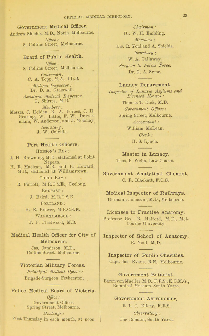 Government Medical Officer. Andrew Shields, M.D., North Melbourne. Office: 8, Collins Street, Melbourne. Board of Public Health. Office : 8, Collins Street, Melbourne. Chairman : C. A. Topp, M.A., LL.B. Medical Inspector: Dr. D. A. Gresswell. Assistant Medical Inspector. G. Shirres, M.D. Members : Messrs. J. Holden, R. A. Forbes, J. H. Gearing, W. Little, F. W. Drever- mann, W. Anderson, and J. Moloney. Secretary : J. W. Colville. Port Health Officers. Hobson’s Bay : J. H. Browning, M.D., stationed at Point Nepean. H. K. Maclean, M.B., and H. Howard, M.B., stationed at Williamstown. Corio Bay : R. Pincott, M.R.C.S.E., Geelong. Belfast : J. Baird, M.R.C.S.E. Portland : H. E. Brewer, M.R.C.S.E. Wabrnambool: T. F. Fleetwood, M.B. Medical Health Officer for City of Melbourne. Jas. Jamieson, M.D., Collins Street, Melbourne. Victorian Military Forces. Principal Medical Officer: Brigade-Surgeon Fetherston. Police Medical Board of Victoria- Office: Government Offices, Spring Street, Melbourne. Meetings: First Thursday in each month, at noon. Chairman : Dr. W. IT. Embling. Members: Drs. R. Toul and A. Shields. Secretary ; W. A. Callaway. Surgeon to Police Force. Dr. G. A. Syme. Lunacy Department. Inspector of Fanatic Asylums and Licensed Houses: Thomas T. Dick, M.D. Government Offices : Spring Street, Melbourne. Accountant: William McLean. Clerk : H. S. Lynch. Master in Lunacy. Thos. P. Webb. Law Courts. Government Analytical Chemist. C. R. Blackett, F.C.S. Medical Inspector of Railways. Hermann Jonasson, M.D., Melbourne. Licensee to Practise Anatomy. Professor Geo. B. Halford, M.D., Mel- bourne University. Inspector of School of Anatomy. R. Youl, M.D. Inspector of Public Charities. Capt. Jas. Evans, R.N., Melbourne. Government Botanist. Baron von Mueller, M.D.,F.R.S„ K.C.M.G., Botanical Museum, South Yarra. Government Astronomer. R. L. J. Ellery, F.R.S. Observatory : The Domain, South Yarra.