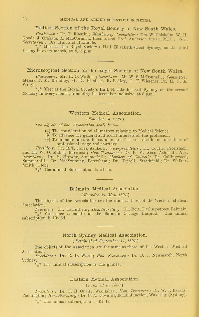 2(i Medical Section of tlie Royal Society of New South Wales. Chairman: Dr. T. Fiaschi ; Member* of Committee: Drs. W. Chisholm, W. H. Goode, J. Graham, A. MacCormick, Rennie, and Prof. Anderson Stuart, M.D. ; Hon. Secretaries : Drs. Hull and Huxtable. *** Meet at the Royal Society’s Hall, Elizabeth-street, Sydney, on the third Friday in every month, at 8.15 p.m. Microscopical Section of the Royal Society of New South Wales. Chairman : Mr. H. 0. Walker ; Secretary : Mr. W. S. M'Donnell,; Committee: Messrs. T. M. Brindley, G. D. Hirst, P. R. Pedley, T. F. Wiesener, Dr. H. G. A. Wright. *** Meet at the Royal Society’s Hall, Elizabeth-street, Sydney, on the second Monday in every month, from May to December inclusive, at 8 p.m. Western Medical Association. (Founded in 18901) The objects of the Association shall be:— (a) The consideration of all matters relating to Medical Science. (b) To advance the general and social interests of the profession. (c) To promote fair and honourable practice and decide on questions of professional usage and courtesy. President: Dr. R. T. Jones, Ashfleld ; Vice-presidents : Dr. Coutie, Petersham, and Dr. W. 0. Maher, Burwood ; Hon. Treasurer: Dr. P. M. Wood, Ashfield : Hon. Secretary: Dr. H. Browne, Summerhill; Members of Council: Dr. Collingwood, Summerhill; Dr. MacSwinney, Petersham;; Dr. Frizell, Strathfield; Dr. Walker- Smith, Glebe. *** The annual Subscription is £1 Is. Balmain Medical Association. (Founded in May 1891.) The objects of the Association are the same as those of the Western Medical Association. President: Dr. Carruthers ; Hon. Secretary : Dr. Bott, Darling-street, Balmain. *** Meet once a month at the Balmain Cottage Hospital. The annual subscription is 10s 6d. North Sydney Medical Association. (Established September 11, 1891.) The objects of the Association are the same as those of the Western Medical Association. President: Dr. R. D. Ward; Hon. Secretary : Dr. B. J. Ncwmarch, North Sydney. *** The annual subscription is one guinea. Eastern Medical Association. (Founded in 1S00.) President: Dr. F. H. Quaife, Woollahra ; Hon. Treasurer: Dr. W. J. Barkas, Paddington; lion. Secretary: Dr. C. A. Edwards, Bondi Junction, Waverley (Sydney). *#* The annual subscription is £1 Is.