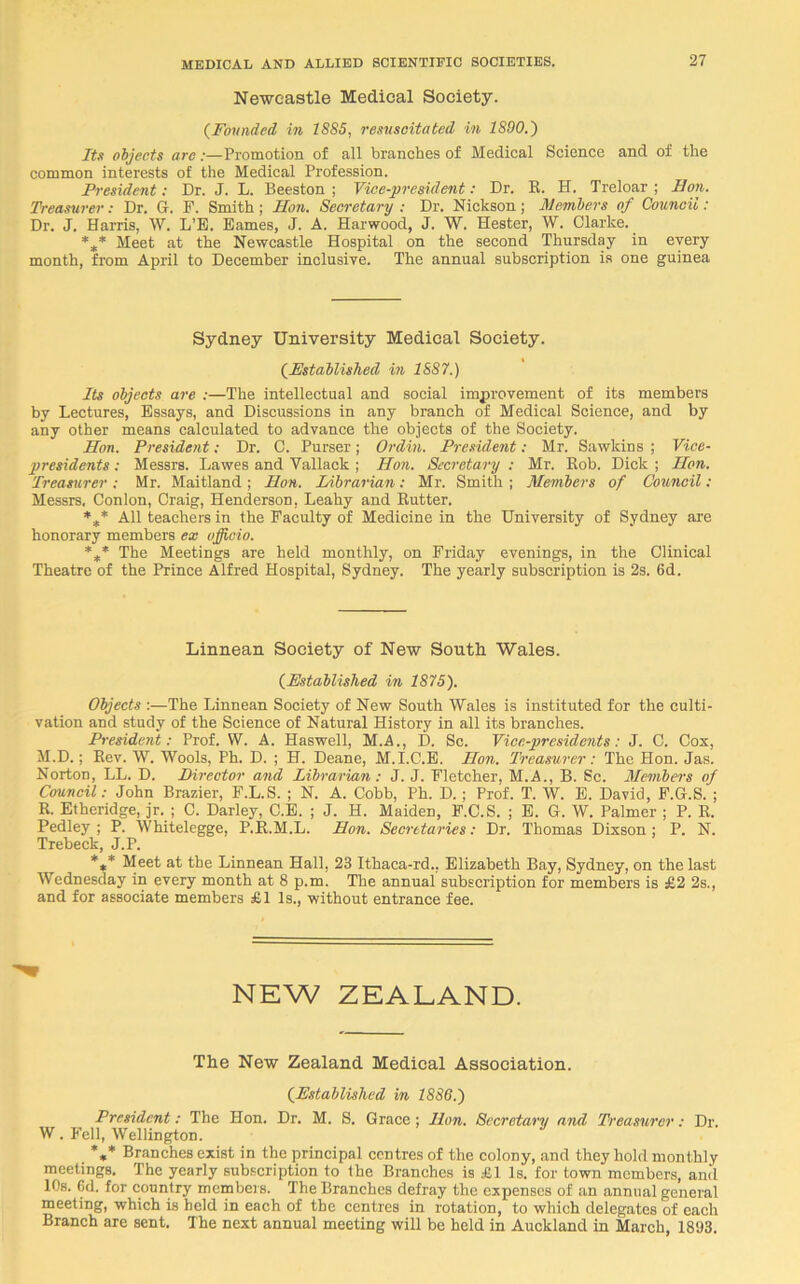 Newcastle Medical Society. (Founded in 1885, resuscitated in 1890.') Its objects arc:—Promotion of all branches of Medical Science and of the common interests of the Medical Profession. President: Dr. J. L. Beeston ; Vice-president: Dr. R. H. Treloar ; Hon. Treasurer: Dr. G. F. Smith ; Hon. Secretary ; Dr. Nickson; Members of Council: Dr. J. Harris, W. L’E. Eames, J. A. Harwood, J. W. Hester, W. Clarke. %* Meet at the Newcastle Hospital on the second Thursday in every month, from April to December inclusive. The annual subscription is one guinea Sydney University Medical Society. (.Established in 1887.) Its objects are :—The intellectual and social improvement of its members by Lectures, Essays, and Discussions in any branch of Medical Science, and by any other means calculated to advance the objects of the Society. lion. President: Dr. C. Purser; Ordin. President: Mr. Sawkins ; Vice- presidents : Messrs. Lawes and Vallack ; Hon. Secretary : Mr. Hob. Dick ; Hon. Treasurer : Mr. Maitland ; lion. Librarian; Mr. Smith ; Members of Council : Messrs. Conlon, Craig, Henderson, Leahy and Rutter. *** All teachers in the Faculty of Medicine in the University of Sydney are honorary members ex officio. %* The Meetings are held monthly, on Friday evenings, in the Clinical Theatre of the Prince Alfred Hospital, Sydney. The yearly subscription is 2s. 6d. Linnean Society of New South Wales. (Established in 1875). Objects :—The Linnean Society of New South Wales is instituted for the culti- vation and study of the Science of Natural History in all its branches. President: Prof. W. A. Haswell, M.A., D. Sc. Vice-presidents: J. C. Cox, M.D.; Rev. W. Wools, Ph. D. ; H. Deane, M.I.C.E. Hon. Treasurer: The Hon. Jas. Norton, LL. D. Director and Librarian: J. J. Fletcher, M.A., B. Sc. Members of Council: John Brazier, F.L.S. ; N. A. Cobb, Ph. D.; Prof. T. W. E. David, F.G.S. ; R. Etheridge, jr. ; C. Darley, C.E. ; J. H. Maiden, F.C.S. ; E. G. W. Palmer ; P. R. Pedley ; P. Whitelegge, P.R.M.L. Hon. Secretaries: Dr. Thomas Dixson; P. N. Trebeck, J.P. *** Meet at the Linnean Hall, 23 Ithaca-rd.. Elizabeth Bay, Sydney, on the last Wednesday in every month at 8 p.m. The annual subscription for members is £2 2s., and for associate members £1 Is., without entrance fee. NEW ZEALAND. The New Zealand Medical Association. (Established in 1886.) President: The Hon. Dr. M. S. Grace ; Hon. Secretary and Treasurer: Dr. W. Fell, Wellington. %* Branches exist in the principal centres of the colony, and they hold monthly meetings. The yearly subscription to the Branches is £1 Is. for town members, and 10s. Gd. for country members. The Branches defray the expenses of an annual general meeting, which is held in each of the centres in rotation, to which delegates of each Branch are sent. The next annual meeting will be held in Auckland in March, 1893.