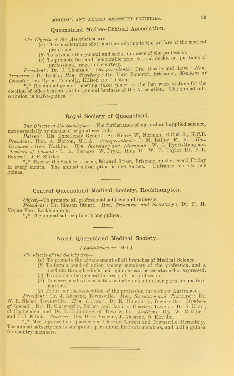 Queensland Medico-Ethical Association. 29 The Objects of the Association are— (a) The consideration of all matters relating to the welfare of the medical profession. „ . (b) To advance the general and social interests of the profession. (c) To promote fair and honourable practice, and decide on questions ot professional usage and courtesy. President: Dr. J. Thomson ; Vice-presidents: Drs. Hardie and Love ; Hon. Treasurer : Dr. Booth ; Hon. Secretary : Dr. Peter Bancroft, Brisbane ; Members of Council: Drs. Byrne, Connolly, Ellison and Tilston. . * * The annual general meeting takes place in the last week of June lor the election of office bearers and for general business of the Association. The annual sub- scription is half-a-guinea. Royal Society of Queensland. The Objects of the Society are—The furtherance of natural and applied science, more especially by means of original research. r( T) Patron: His Excellency General Sir Henry W. Norman, G.C.M.G., K.C.b. President: Hon. A. Norton, M.L.A. Vice-president: F. M. Bailey, F.L.S. Hon. Treasurer: Geo. Watkins. ITon. Secretary and Librarian; W. J. Ryott-Maughan. Members of Council: L. A. Bernays, W. Fryar, Hon. Dr. W. F. Taylor, Dr. P. L. Bancroft, J. F. Shirley. %* Meet at the Society’s rooms, Edward Street, Brisbane, on the second Friday in every month. The annual subscription is one guinea. Entrance fee also one guinea. Central Queensland Medical Society, Rockhampton. Object.—To promote all professional subjects and interests. President : Dr. Simson Stuart. Hon. Treasurer and Secretary Vivian Voss, Rockhampton. %* The annual subscription is one guinea. Dr. F. H. North Queensland Medical Society. (Established in 1890.) The objects of the Society are— (a) To promote the advancement of all branches of Medical Science. (b) To form a bond of union among members of the profession, and a medium through which their opinions can be ascertained or expressed. (r) To advance the general interests of the profession. (d) To correspond with societies or individuals in other parts on medical matters. (c) To further the association of the profession throughout Australasia. President: Dr. J. Ahearne, Townsville. Hon. Secretary and, Treasurer : Dr. W. B. Nisbet, Townsville. ITon. Curator : Dr. E. Humphrey, Townsville. Members of Council : Drs. H. Clatworthy, Forbes, and Paoli, of Charters Towers ; Dr. S. Hunt, of Hughenden, and Dr. E. Humphrey, of Townsville. Auditors: Drs. W. Cuthbert and F. J. Elliot. Trustees : Drs. D. G. Browne, J. Ahearne, O. Kortiim, %* Meetings are held quarterly at Charters Towers and Townsville alternately. The annual subscription is one guinea per annum for town members, and half a guinea for country members.