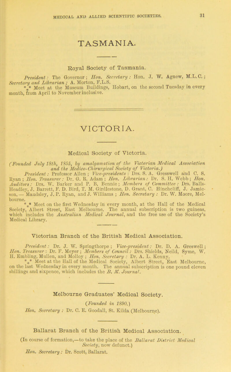 TASMANIA. Royal Society of Tasmania. President: The Governor; Hon. Secretary: Hon. J. W. Agnew, M.L.C.; Secretary and Librarian ; A. Morton, F.L.S. *** Meet at the Museum Buildings, Hobart, on the second Tuesday in every month, from April to November inclusive. VICTORIA. Medical Society of Victoria. (Founded July 18th, 1S55, by amalgamation of the Victorian Medical Association and the Medico-Chirurgieal Society of Victoria.) President: Professor Allen ; Vice-presidents : Drs. S. A. Gresswell and C. S. Ryan; Hon. Treasurer: Dr. G. R. Adam; Hon. Librarian: Dr. S. H. Webb; Hon. Auditors: Drs. W. Barker and P. B. Bennie ; Members of Committee : Drs. Balls- Headley, J. Barrett, F. D. Bird, T. M. Girdlestone, D. Grant, 0. Hincheliff, J. Jamie- son.— Maudsley, J. P. Ryan, and J. Williams ; Hon. Secretary : Dr. W. Moore, Mel- bourne. %* Meet on the first Wednesday in every month, at the Hall of the Medical Society, Albert Street, East Melbourne. The annual subscription is two guineas, which includes the Australian Medical Journal, and the free use of the Society’s Medical Library. Victorian Branch of the British Medical Association. President: Dr. J. W. Springthorpe ; Vice-president: Dr. D. A. Greswell; Hon. Treasurer : Dr. F. Meyer ; Members of Council: Drs. Shields, Neild, Syme, W. H. Embling, Mullen, and Molloy ; Hon. Secretary : Dr. A. L. Kenny. %* Meet at the Hall of the Medical Society, Albert Street, East Melbourne, on the last Wednesday in every month. The annual subscription is one pound eleven shillings and sixpence, which includes the B. M. Journal. Melbourne Graduates’ Medical Society. (Founded in 1890.) Hon. Secretary : Dr. C. E. Goodall, St. Kilda (Melbourne). Ballarat Branch of the British Medical Association. (In course of formation,—to take the place of the Ballarat District Medical Society, now defunct.) Hon. Secretary : Dr. Scott, Ballarat.