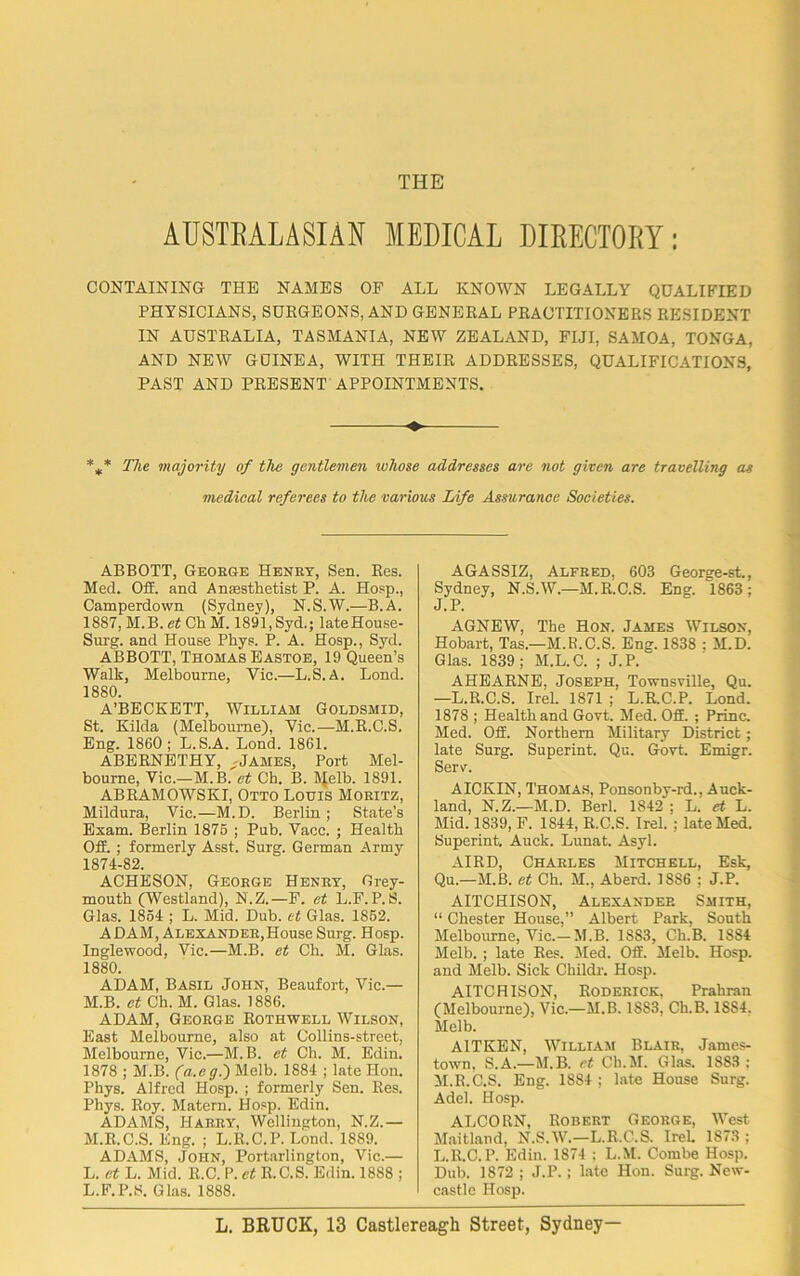 THE AUSTBALASIAN MEDICAL DIRECTORY: CONTAINING THE NAMES OF ALL KNOWN LEGALLY QUALIFIED PHYSICIANS, SURGEONS, AND GENERAL PRACTITIONERS RESIDENT IN AUSTRALIA, TASMANIA, NEW ZEALAND, FIJI, SAMOA, TONGA, AND NEW GUINEA, WITH THEIR ADDRESSES, QUALIFICATIONS, PAST AND PRESENT APPOINTMENTS. %* The majority of the gentlemen whose addresses are not given are travelling as medical referees to the various Life Assurance Societies. ABBOTT, George Henry, Sen. Res. Med. Off. and Anesthetist P. A. Hosp., Camperdown (Sydney), N.S.W.—B.A. 18S7, M.B. et Ch M. 1891, Syd.; lateHouse- Surg. and House Phys. P. A. Hosp., Syd. ABBOTT, Thomas Eastoe, 19 Queen’s Walk, Melbourne, Vic.—L.S.A. Lond. 1880. A’BECKETT, William Goldsmid, St. Kilda (Melbourne), Vic.—M.R.C.S. Eng. 1860; L.S.A. Lond. 1861. ABERNETHY, ,James, Port Mel- bourne, Vic.—M.B. et Ch. B. Melb. 1891. ABRAMOWSKI, Otto Lotus Moritz, Mildura, Vic.—M.D. Berlin; State’s Exam. Berlin 1875 ; Pub. Vacc. ; Health Off. ; formerly Asst. Surg. German Army 1874-82. ACHESON, George Henry, Grey- mouth (Westland), N.Z.—F. et L.F. P. S. Glas. 1854 ; L. Mid. Dub. et Glas. 1852. ADAM, Alexander,House Surg. Hosp. Inglewood, Vic.—M.B. et Ch. M. Glas. 1880. ADAM, Basil John, Beaufort, Vic.— M.B. et Ch. M. Glas. 1886. ADAM, George Rothwell Wilson, East Melbourne, also at Collins-street, Melbourne, Vic.—M.B. et Ch. M. Edin. 1878 ; M.B. (a.eg.) Melb. 1884 ; late Hon. Phys. Alfred Hosp. ; formerly Sen. Res. Phys. Roy. Matern. Hosp. Edin. ADAMS, Harry, Wellington, N.Z.— M.R.C.S. Eng. ; L.R.C.P. Lond. 1889. ADAMS, John, Portarlington, Vic.— L. et L. Mid. R.C. P. et R.C.S. Edin. 1888 ; L.F.P.S. Glas. 1888. AGASSIZ, Alfred, 603 George-st., Sydney, N.S.W.—M.R.C.S. Eng. 1863; J.P. AGNEW, The Hon. James Wilson, Hobart, Tas.—M.R.C.S. Eng. 1838 : M.Di Glas. 1839; M.L.C. ; J.P. AHEARNE, Joseph, Townsville, Qu. —L.R.C.S. Irel. 1871 ; L.R.C.P. Lond. 1878 ; Health and Govt. Med. Off. ; Princ. Med. Off. Northern Military District; late Surg. Superint. Qu. Govt. Emigr. Serv. AICKIN, Thomas, Ponsonby-rd., Auck- land, N.Z.—M.D. Berl. 1842 ; L. et L. Mid. 1839, F. 1844, R.C.S. Irel. ; late Med. Superint. Auck. Lunat. Asyl. AIRD, Charles Mitchell, Esk, Qu—M.B. et Ch. M., Aberd. 1886 ; J.P. AITCHISON, Alexander Smith, “ Chester House,” Albert Park, South Melbourne, Vic.—M.B. 1883, Ch.B. 1884 Melb. ; late Res. Med. Off. Melb. Hosp. and Melb. Sick Childr. Hosp. AITCHISON, Roderick, Prahran (Melbourne), Vic.—M.B. 18S3, Ch.B. 1SS4. Melb. A1TKEN, William Blair, James- town, S.A.—M.B. et Ch.M. Glas. 1883 ; M.R.C.S. Eng. 1884 ; late House Surg. Adel. Hosp. ALCORN, Robert George, West Maitland, N.S.W.—L.R.C.S. Irek 1873 ; L.R.C.P. Edin. 1874 ; L.M. Combe Hosp. Dub. 1872 ; J.P.; late Hon. Surg. New- castle Hosp.