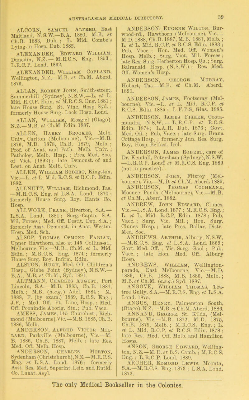 ALCORN, Samuel Alfred, East Maitland. N.S.W.—B.A. 18S0, M.B. et Ch.B. 1883, Dub. ; L. Mid. Combe’s Lying-in Hosp. Dub. 1882. ALEXANDER, Edward William, Dunedin, N.Z.— M.R.C.S. Eng. 1853; L.R.C.P. Lond. 1862. ALEXANDER, William Copland, Wellington, N.Z.—M.B. et Ch.M. Aberd. 1876. ALLAN, Robert John, Smith-street, Summerhill (Sydney), N. S.W.—L. et L. Mid. R.C.P. Edin. et M.R.C.S. Eng. 1881 ; late House Surg. St. Vine. Hosp. Syd. ; formerly House Surg. Lock Hosp. Lond. ALLAN, William, Mosgiel (Otago), N.Z.—M.B. et Ch.M. Edin. 1887. ALLEN, Harry Brookes, Melb. Univ., Carlton (Melbourne), Vic.—M.B. 1876,'M.D. 1878, Ch.B. 1879, Melb.; Prof, of Anat. and Path. Melb. Univ. ; Patholog. Melb. Hosp. ; Pres. Med. Soe. of Viet. (1892) ; late Demonst. of and Lect. on Anat. Melb. Univ. ALLEN, William Robert, Kingston, Vic.—L. et L. Mid. R.C.S. et R.C.P. Edin. 1882. ALLNUTT, William, Richmond, Tas. —M.R.C.S. Eng. et L.S.A. Lond. 1870 ; formerly House Surg. Roy. Hants Co. Hosp. ALLWORK, Frank, Riverton, S.A.— L.S.A. Lond. 1881; Surg.-Captn. S.A. Mil. Forces ; Med. Off. Destit. Dep. S.A. ; formerly Asst. Demonst. in Anat. Westm. Hosp. Med. Sch. ALSOP, Thomas Osmond Fabian, Upper Hawthorn, also at 145 Collins-st., Melbourne, Vic.—M.B., Ch.M. et L. Mid. Edin.; M.R.C.S. Eng. 1874 ; formerly House Surg. Roy. Infirm. Edin. ALSTON, Hugh, Med. Off. Children’s Hosp., Glebe Point (Sydney), N.S.W.— B.A., M.B. et Ch.M., Syd. 1891. ALTMANN, Charles August, Port Lincoln, S.A.—M.B. 1883, Ch.B. 1884, Melb.; M.B. (a.e.y.) Adel. 1884 ; M. 1888, F. (by exam.) 1889, R.C.S. Eng.; J.P. ; Med. Off. Pt. Line. Hosp.; Med. Off. Poonindie Aborig. Stn.; Pub. Vacc. AMESS, James, 145 Chureh-st., Rich- mond (Melbourne),Vic.—M.B. 1885, Ch.B. 1886, Melb. ANDERSON, Alfred Victor Mil- lard, Parkville (Melbourne), Vic.—M. B. 1886, Ch.B. 1887, Melb. ; late Res. Med. Off. Melb. Hosp. ANDERSON, Charles Morton, Sydenham (Christchurch),N.Z. — M.R.C.S. Eng. et L.S.A. Lond. 1876; formerly Asst. Res. Med. Superint.Leic. and Rutld. Co. Lunat. Asyl. ANDERSON, Eugene Wilton, Bur- wood-rd., Hawthorn (Melbourne), Vic.— M.D. 1888, Ch.B. 1887, M.B. 1881, Melb.; L. et L. Mid. R.C.P. et R.C.S. Edin. 1883 ; Pub. Vacc. ; Hon. Med. Off. Women’s Hosp. Melb.; Surg. Viet. Mil. Forces ; late Res. Surg. Herberton Hosp. Qu.; Surg. Balranald Hosp. (N.S.W.) ; Res. Med. Off. Women’s Hosp. ANDERSON, George Murray, Hobart, Tas.—M.B. et Ch.M. Aberd. 1890. ANDERSON, James, Footscray (Mel- bourne). Vic. —L. et L. Mid. R.C.P. et R. C.S. Edin. 1885 ; L.F.P.S. Glas. 1885. ANDERSON. James Fisher, Coota- mundra, N.S.W. — L.R.C.P. et R.C.S. Edin. 1874; L.A.H. Dub. 1876; Govt. Med. Off. ; Pub. Vacc.; late Surg. Urana Cottage Hosp. ; formerly Jun. Res. Surg. Roy. Hosp. Belfast, Irel. ANDERSON, James Robert, care of Dr. Kendall, Petersham (Sydney),N.S.W. —L.R.C.P. Lond; et M.R.C.S. Eng. 1889 (not in practice). ANDERSON, John, Fitzroy (Mel- bourne), Vic.—M. D. et Ch.M. Aberd. 1885. ANDERSON, Thomas Cochrane, Moonee Ponds (Melbourne), Vic.—M.B. et Ch.M., Aberd. 1882. ANDREW, John Edward, Clunes, Vic.—L.S.A. Lond. 1877 ; M.R.C.S. Eng.; L. et L. Mid. R.C.P. Edin. 1878 ; Pub. Vacc. ; Surg. Vic. Mil. ; Hon. Surg. Clunes Hosp.; late Pres. Ballar. Distr. Med. Soc. ANDREWS, Arthur, Albury, N.S.W. —M.R.C.S. Eng. et L.S.A. Lond. 1869; Govt. Med. Off. ; Vis. Surg. Gaol ; Pub. Vacc. ; late Hon. Med. Off. Albury Hosp. ANDREWS, William, Wellington- parade, East Melbourne, Vic.—M.D. 1889, Ch.B. 1888, M.B. 1886, Melb. ; M. B. etCh. M. (a.e.g.) Syd. 1887. ANGOVE, William Thomas, Tea- tree Gully, S.A.—M.R.C.S. Eng. et L.S.A. Lond. 1875. ANGUS, Henry, Palmerston South, (Otago), N.Z.—M.B. et Ch.M. Aberd. 1886. ANNAND, George, St. Kilda, (Mel- bourne), Vic.—M.B. 1872, M.D. 1875, Ch.B. 1879, Melb. ; M.R.C.S. Eng. ; L. et L. Mid. R.C.P. et R.C.S. Edin.‘l878 ; late Res. Med. Off. Melb. and Hamilton Hosps. ANSON, George Edward, Welling- ton, N.Z.—M.D. et B.S. Camb.; M.R.C.S. Eng.; L.R.C.P. Lond. 1889. ARCHER, Edmond Lewis, Moonta, S. A.—M.R.C.S. Eng. 1873 ; L.S.A. Lond. 1872. The only Medical Bookseller in the Colonies,