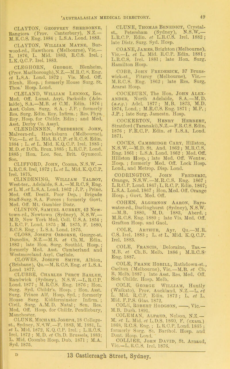 CLAYTON, Geoffrey Sherborne, Rangiora (Prov. Canterbury), N.Z.— M.R.C.S. Eng. 1884 ; L.S.A. Lond. 1883. CLAYTON, William Mayne, Bur- wood-rd., Hawthorn (Melbourne), Vic.— L. 1876, L. Mid. 1883, R.C.S. Irel. ; L. K.Q.C.P. Irel. 1883. CLEGHORN, George. Blenheim, (Prov. Marlborough),N.Z.—M.R.C.S. Eng. et L.S.A. Lond. 1872 ; Vis. Med. Off. Blenh. Hosp. ; formerly House Surg. St. Thos.’ Hosp. Lond. CLELAND, William Lennox, Res. Med. OS. Lunat. Asyl. Parksids (Ade- laide), S.A.—M.B. et C.M. Edin. 1876; Asst. Colon. Surg. S.A. ; J.P.; formerly Res. Surg. Edin. Roy. Infirm. ; Res. Phys. Roy. Hosp. for Childr. Edin ; and Med. Asst. Derby Co. Assyl. CLENDINNEN, “ Frederick John, Malvern-rd., Hawksburn (Melbourne), Vic.—L. et L. Mid. R.C.P. R.C.S. Edin. 1884 ; L. et L. Mid. K.Q.C.P. Irel. 1885 ; M. D.rt D.Cb. Brux. 1885 ; L.R.C.P. Lond. 1885; Hon. Loc. Sec. Brit. Gynaecol. Soc. CLIFFORD. John, Cooma, N.S.W.— L. R.C.S. Irel 1872 ; L.et L. Mid.K.Q.C.P. Irel. 1875. CLINDENING, William Talbot, West-ter.. Adelaide, S.A.—M.R.C.S. Eng. et L.M .et L.S.A. Lond. 1862 ;J.P. ; Princ. Med. Off. Destit. Poor Dep. ; Brigade Staff-Surg. S.A. Forces ; formerly Govt. Med. Off. Mt. Gambier Distr. CLINTON, Samuel Aubrey, 42 New- town-rd., Newtown (Sydney), N.S.W.— M. D New York Med. Coll. U.S.A. 1854 ; L.R.C.P. Lond. 1S75 ; M. 1875, F. 1880, R.C.S. Eng. ; L.S.A. Lond. 1875. CLOSS, Joseph Osborne, George-st. Dunedin, N.Z.—M.B. et Ch.M. Edin. 1882 ; late Hon. Surg. Southld. Hosp.; formerly Med. Asst. Cumberland and Westmoreland Asyl. Carlisle. CLOWES, Joseph Smith, Albion, (Brisbane), Qu.—M.R.C.S. Eng. et L.S.A. Lond 1877. CLUBBE, Charles Percy Barlee, Randwick (Sydney), N.S.W.—L.R.C.P. Lond. 1877 ; M.R.C.S. Eng. 1876 ; Hon. Surg. Syd. Childr's. Hosp. ; Hon. Asst. Surg. Prince Alf. Hosp. Syd. ; formerly House Surg. Kidderminster Infirm. ; Civil. Surg. A.M.D. Natal; Sen. Res. Med. Off. Hosp. for Childr. Pcndlebury, Manchester. CLUNE, Michael Joseph, 18 Collcge- st.. Sydney, N.S.W.—F. 1883, M. 1881, L. et L. Mid. 1872, K.Q.C.P. Irel. ; L.R.C.S. Irel. 1872 ; M.D. et Ch.D. Brussels, 1883; L. Mid. Coombe Hosp. Dub. 1871 ; M.A. Syd. 1875. CLUNE, Thomas Benedict, Crystal- st., Petersham (Sydney), N.S.W.— L.R.C.P. Edin. et L.R.C.S. Irel. 1882 ; late Distr. Surg. Syd. Hosp. COANE, James, Brighton (Melbourne), Vic.—L. et L. Mid. R.C.P. Edin. 1881 ; L. R.C.S. Irel. 1881 ; late Hon. Surg, Hamilton Hosp. COBB, John Frederick, 37 Bruns- wick-st., Fitzroy (Melbourne), Vic.— M. R.C.S. Eng. 1862; late Res. Surg. Ararat Hosp. COCKBURN, The Hon. John Alex- ander, North Adelaide, S.A.—M.D. (a.e.1).) Adel. 1877; M.B. 1873, M.D. 1874, Lond.; M.R.C.S. Eng. 1871 ; M.P.; J.P.; late Surg. Jamestn. Hosp. COCKERTON, Henry Herbert, Stratford (Taranaki),N.Z.—F.R.C.S. Edin. 1876 ; F.R.C.P. Edin. et L.S.A. Lond. 1871. COOKS, Cambridge Cary, Hillston, N. S.W.—M.D. St. And. 1862; M.R.C.S. Eng. 1861 ; L.S.A. Lond. 1862 ; Med. Off. Hillston Hosp.; late Med. Off. Wentw. Hosp. ; formerly Med. Off. Lock Hosp. Lond., and Metrop. Disp. Lond. CODRINGTON, John Frederic, Orange, N.S.W.—M.R.C.S. Eng. 1867 ; L.R.C.P. Lond. 1867; L. R.C. P. Edin. 1867; L. S.A. Lond. 1867 ; Hon. Med. Off. Orange Hosp. ; Govt. Med. Off. COHEN, Algernon Aaron, Bays- water-rd., Darlinghurst (Sydney), N.S.W. —M.B. 1880, M.D. i883, Aberd. ; M. R.C.S. Eng. 1880 ; late Vis. Med. Off. Grafton Hosp. and Gaol. COLE, Arthur, Ayr, Qu.—M.R. C.S. Irel. 1883 ; L. et L. Mid. K.Q.C.P. Irel. 1883. COLE, Francis, Deloraine, Tas.— M.B. et Ch.B. Melb. 1886 ; M.R.C.S' Eng. 1887. COLE, Frank Hobill, Ratbdown-st., Carlton (Melbourne), Vic.—M.B. et Ch. B. Melb. 1887 ; late Asst. Res. Med. Off. Sick Childr. Hosp. Melb. COLE, George William, Huntly (Waikato), Prov. Auckland, N.Z.—L. et L. Mid. R.C.P. Edin. 1872 ; L. et L. Mid. F.P.S. Glas. 1872. COLE, Robert Hodgson, , Vic.— M. B. Durh. 1891. COLEMAN, Alfred, Nelson, N.Z.— M. et L. Mid. et L.D.S. 1860, F. (exam.) 1868, R.C.S. Eng. ; L.R.C.P. Lond. 1865 ; formerly Surg. St. Barthol. Hosp. and Dent. Hosp. Lond. COLLIER, John David, St. Arnaud, Vic—L.R.C.S. Irel. 1876.