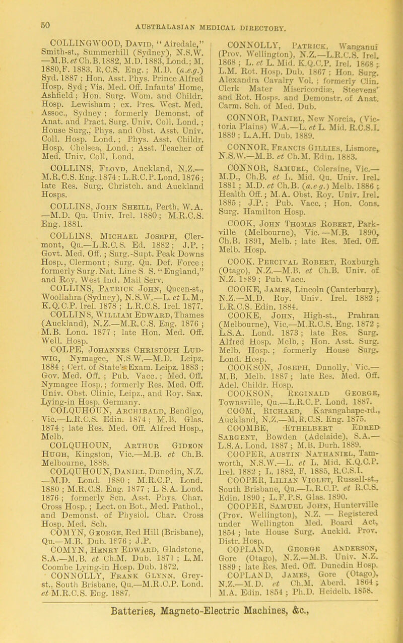 COLLINGWOOD, David, “Airedale,” Smitli-st.., Summerhill (Sydney), N.S.W. —M.B. Ch.B. 1882, M.D. 1883, Lond.; M. 1880,F. 1883, R.C.S. Eng.; M.D. (a.e.g.') Syd. 1887 ; Hon. Asst, l’hys. Prince Alfred Hosp. Syd ; Vis. Med. Off. Infants’ Home, Ashfield ; Hon. Surg. Worn, and Childr. Hosp. Lewisham ; ex. Pres. West. Med. Assoc., Sydney; formerly Demonst. of Anat. and Pract. Surg. Univ. Coll. Lond.; House Surg.; Phys. and Obst. Asst. Univ. Coll. Hosp. Lond.; Phys. Asst. Childr. Hosp. Chelsea, Lond. ; Asst. Teacher of Med. Univ. Coll. Lond. COLLINS, Floyd, Auckland, N.Z.— M.E.C.S. Eng. 1874 ; L.R.C.P.Lond. 1876 ; late Res. Surg. Christch. and Auckland Hosps. COLLINS, John Sheill, Perth, W.A. —M.D. Qu. Univ. Irel. 1880; M.E.C.S. Eng. 1S81. COLLINS. Michael Joseph, Cler- mont, Qu.—L.E.C.S. Ed. 1882; J.E. ; Govt. Med. Off.; Surg.-Supt. Peak Downs Hosp., Clermont; Surg. Qu. Def. Force; formerly Surg. Nat. Line S. S. “ England,” and Eoy. West Ind. Mail Serv. COLLINS, Patrick John, Queen-st., Woollahra (Sydney), N.S.W.—L. et L. M., K.Q.C.P. Irel. 1878 ; L.E.C.S. Irel. 1877. COLLINS, William Edward, Thames (Auckland), N.Z.—M.E.C.S. Eng. 1876 ; M.B. Lonct. 1877 ; late Hon. Med. Off. Well. Hosp. COLPE, Johannes Christoph Lud- wig, Nymagee, N.S.W.—M.D. Leipz. 1884 ; Cert, of State’s-'Exam. Leipz. 1883 ; Gov. Med. Off. ; Pub. Yacc. ; Med. Off. Nymagee Hosp.; formerly Ees. Med. Off. Univ. Obst. Clinic, Leipz., and Eoy. Sax. Lying-in Hosp. Germany. COLQUHOUN, Archibald, Bendigo, Yic.—L.E.C.S. Edin. 1874; M.B. Glas. 1874 ; late Ees. Med. Off. Alfred Hosp., Melb. COLQUHOUN, Arthur Gideon Hugh, Kingston, Yic.—M.B. et Ch.B. Melbourne, 1888. COLQUHOUN, Daniel. Dunedin, N.Z. —M.D. Lond. 1880; M.E.C.P. Lond. 1880 ; M.E.C.S. Eng. 1877 ; L S.A. Lond. 1876 ; formerly Sen. Asst. Phys. Char. Cross Hosp.; Lect. onBot., Med. Pathol., and Demonst. of Physiol. Char. Cross Hosp. Med. Sch. COMYN, George, Bed Hill (Brisbane), Qu.—M.B. Dub. 1876; J.P. COMYN, Henry Edward, Gladstone, S.A.—M.B. ct Ch.M. Dub. 1871 ; L.M. Coombe Lving-in Hosp. Dub. 1872. CONNOLLY, Frank Glynn. Grey- st., South Brisbane, Qu.—M.E.C.P. Lond. ct M.E.C.S. Erig. 1887, CONNOLLY, Patrick, Wanganui (Prov. Wellington), N.Z.—L.E.C.S. Irel. 1868 ; L. ct L. Mid. K.Q.C.P. Irel. 1868 ; L. M. Eot. Hosp. Dub. 1867 ; Hon. Surg. Alexandra Cavalry Vol. : formerly Clin. Clerk Mater Misericordke, Steevens’ and Eot. Hosps. and Demonstr. of Anat. Carm. Sch. of Med. Dub. CONNOR, Daniel, New Norcia, (Vic- toria Plains) W.A.—L. et L. Mid. E.C.S.I. 1889 ; L.A.H. Dub. 1889. CONNOR, Francis Gillies, Lismore, N.S.YV.—M.B. et Ch.M. Edin. 1883. CONNOR, Samuel, Coleraine, Vic.— M. D., Ch.B. et L. Mid. Qu. Univ. Irel. 1881 ; M.D. ct Ch.B. (a.eg.) Melb. 1886 ; Health Off.; M.A. Obst. Eoy. Univ. Irel. 1885 ; J.P.; Pub. Vacc. ; Hon. Cons. Surg. Hamilton Hosp. COOK. John Thomas Robert, Park- ville (Melbourne), Yic. —M.B. 1890, Ch.B. 1891, Melb. ; late Ees. Med. Off. Melb. Hosp. COOK. Percival Robert, Roxburgh (Otago), N.Z.—M.B. et Ch.B. Univ. of N. Z. l;-89 ; Pub. Yacc. COOKE, James, Lincoln (Canterbury), N.Z.—M.D. Roy. Univ. Irel. 1882 ; L.E.C.S. Edin. 1884. COOKE, John, High-st., Prahran. (Melbourne), Vic.—M.E.C.S. Eng. 1872 ; L. S.A. Lond. 1873; late Ees. Surg. Alfred Hosp. Melb. ; Hon. Asst. Surg. Melb. Hosp.; formerly House Surg. Lond. Hosp. COOKSON, Joseph, Dunolly, Yic.— M. B. Melb. 1887 ; late Res. Med. Off. Adel. Childr. Hosp. COOKSON, Reginald George, Townsville, Qu.—L.R.C.P. Lond. 1887. COOM, Richard, Karangahape-rd., Auckland, N.Z.—M. R.C.S. Eng. 1875. COOMBE, Ethelbert Edred Sargent, Bowden (Adelaide), S.A.— L. S.A. Lond. 18S7 ; M.B. Dnrh. 18S9. COOPER, Austin Nathaniel. Tam- worth, N.S.W.—L. et L. Mid. K.Q.C.P. Irel. 1882 ; L. 1882, F. 1885, R.C.S.I. COOPER, Lilian Violet, Russell-st., South Brisbane, Qu.—L.R.C.P. et R.C.S. Edin. 1890 ; L.F.P.S. Glas. 1890. COOPER, Samuel John, Hunterville (Prov. Wellington), N.Z. — Registered under Wellington Med. Board Act, 1854 ; late House Surg. Auckld. Prov. Distr. Hosp. COPLAND, George Anderson, Gore (Otago), N.Z.—M.B. Univ. N.Z. 1889 ; late Res. Med. Off. Dunedin Hosp. COPLAND, James, Gore (Otago), N. Z.—M.D. et Ch.M. Aberd. 1864 ; M. A. Edin. 1854 ; Ph.D. Heidelb. 1858. Batteries, Magneto-Electric Machines, &c.,