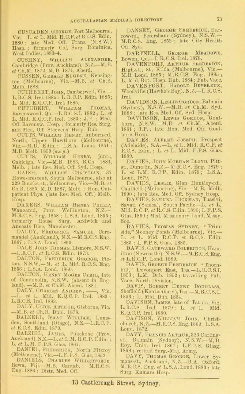 CUSCADEN, George, Port Melbourne, Vic.—L. et L. Mid. R.C.P.ei R.C.S. Edin. 1880; late Med. Off. Urana (N.S.W.) Hosp. ; formerly Col. Surg. Dominica, West Indies, 1883-4. CDSHNY, William Alexander, Cambridge (Prov. Auckland). N.Z.—M.B. et Ch.M. 1872, M.D. 1874, Aberd. CUSSEN, Gerald Eugene, Kensing- ton (Melbourne), Vic.—M.B. et Cb.B. Melb. 1888. CUTHBERT, John, Camberwell, Vic.— L.R.C.S. Irel.1885 ; L.R.C.P. Edin. 1885; L. Mid. K.Q.C.P. Irel. 1885. CUTHBERT, William Thomas, Ravenswood, Qu.—L.R.C.S.I. 1882; L. et L. Mid. K.Q.C.P. Irel. 1883 ; J.P. ; Med. Off. Ravensw. Hosp. ; formerly Res. Surg. and Med. Off. Steevens’ Hosp. Dub. CUTTS, William Henry, Auburn-rd. North, Upper Hawthorn (Melbourne), Vic.—M.D. Edin.; L.S.A. Lond. 1851; M. D. Melb. 1859 (a.e.y.) CUTTS, William Henry, junr., Oakleigb, Vic.—M.B. 1883, B.Ch. 1884, Melb. ; late Res. Med. Off. Syd. Hosp. DAISH, William Christian, 37 Howe-crescent, South Melbourne, also at 229 Bourke-st., Melbourne, Vic.—M.B. et Ch.B. 1885, M.D. 1887, Melb. ; Hon. Out- patient Phys. (late Res. Med. Off.) Melb. Hosp. DAKERS, William Henry Philip, Wanganui, Prov. Wellington, N.Z.— M.R.C.S. Eng. 1858 ; L.S.A. Lond. 1855 ; formerly House Surg. Ardwick and Ancoats Disp. Manchester. DALDY, Frederick Samuel, Coro- mandel (Auckland), N.Z.—M.R.C.S.Eng. 1867 ; L.S.A. Lond. 1869. DALE, John Thomas, Lismore, N.S.W. —L.R.C.P. et R.C.S. Edin. 1873. DALTON, Frederick George, Pic- ton, N.S.W.—M. et L. Mid. R.C.S. Eng. 1856 ; L.S.A. Lond. 1860. DALTON, Henry Moger Cyril, late of Condobolin, N.S.W. (absent in Eng- land). —M.B. et Ch.M. Aberd. 1884. DALY, Charles Andrew, , Vic. —L. et L. Mid. K.Q.C.P. Irel. 1883; L.R.C.S. Irel. 1883. DALY, Ulick Arthur, Gisborne, Vic. —M.B. et Ch.B. Dubl. 1878. DALZELL, Isaac William, Lums- den, Southland (Otago), N.Z.—L.R.C.P. et R.C.S. Edin. 1879. DALZIEL, James, Pukekohe (Prov. Auckland),N.Z.—L. et L.M. R.C.P. Edin. ; L. et L.M. F.P.S. Glas. 1867. DANIEL, Frederick, North Fitzroy (Melbourne), Vic.—L.F. P.S. Glas. 1852. DANIELS, Charles Wilberforce, Rewa, Fiji.—M.B. Cantab. ; M.R.C.S. Eng. 1886 ; Distr. Med. Off. DANSEY, George Frederick, Har- row-rd., Petersham (Sydney), N.S.W.— M.R.C.S. Eng. 1852 ; late City Health Off. Syd. DARTNELL, George Meadows, Bowen, Qu.—L.R. C.S. Irel. 1878. DAVENPORT, Arthur Frederick, High-st., St. Kilda (Melbourne), Vic.— M.B. Lond. 1885 ; M.ti.C.S. Eng. 1885; L. Mid. Rot. Hosp. Dub. 1884 ; Pub. Vacc. DAVENPORT, Harold Devereux, Woodville (Hawke’s Bay). N.Z.—L.R.C.S. Irel. DAVIDSON. Leslie Gordon, Balmain (Sydney), N.S.W.—M.B. et Ch.M. Syd. 1888 ; late Res. Med. Off. Syd. Hosp. DAVIDSON, Lewis Gordon, Goul- burn, N.S.W.—M.D. et Ch.M. Aberd. 1861 ; J.P. ; late Hon. Med. Off. Goul- burn Hosp. DAVIES, Alfred Joseph, Prospect (Adelaide), S.A.—L. et L. Mid. R.C.P. et R.C.S. Edin. ; L. et L. Mid. F.P.S. Glas. 1889. DAVIES, John Morgan Lloyd, Pitt- st., Dunelin, N.Z.-M.R.C.S. Eng. 1879 ; L. et L.M. R.CP. Edin. 1879; L.S.A. Lond. 1879. DAVIES, Leslie, Glen Huntley-rd., Caulfield (Melbourne), Vic.—M.B. Melb. 1890 ; late Res. Med. Off. Sydney Hosp. DAVIES, Samuel Hickman, Tuasivi, Savaii (Samoa), South Pacific—L. et L. Mid. R.C. P. et R.C.S. Edin. 1890; L F.P.S. Glas. 1890 ; Med. Missionary Lond. Missy. Soc. DAVIES, Thomas Sydney, “ Prim- side,” Mooney Ponds (Melbourne). Vic.—- L. et L. Mid. R.C.P. et R.C.S. Edin. 1885 ; L. F.P.S. Glas. 1885. DAVIS, Gateward Coleridge, Ham- ilton (Newcastle), N.S.W.—M.R.C.S.Ena-. et L.R.C.P. Lond. 1889. DAVIS, George Frederick, “ Thorn- hill,” Devonport East, Tas.—L.R.C.S.I. 1853 ; L.M. Dub. 1852 ; travelling Pub. Vacc. North Division. DAVIS, Robert Henry Douglass, Sheffield (Kentishbury),Tas.—M.R.C.S.I. 1856; L. Mid. Dub. i854. DAVISON, James, late of Tatura, Vic. L. R.C.S. Irel. 1879 ; L. et L. Mid. K.Q.C.P. Irel. 1880. DAVHSON, William John, Christ- church, N. Z.—M. R.C.S. Eng. 1869 ; L. S.A. Lond. 1872. DAVY, Francis Arthur, 326 Darling- st., Balmain (Sydney), N.S.W.— M.D. Roy. Univ. Irel. 1867; L.F.P.S. Glasg. 1868 ; retired Surg.-Maj. Army. DAVY, Thomas George, Lower Sy- mons-st., Auckland, N.Z.—B. A. Oxford, M. R.C.S. Eng. et L.S.A.Lond. 1883 ; late Surg. Kumaru Hosp.