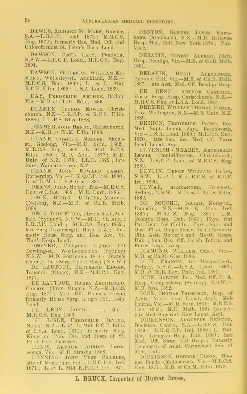 DAWES, Richard St. Mark, Gawler, S.A.— L.R.C.P. Loud. 1873 ; M.R.C.S. Eng. 1872 ; formerly Res. Med. Off. and Chloroformist St. 1’eter’s Hosp. Lond. DAWSON, Cecil Lacy, P»mbula, N.S.W.—L.R.C.P. Lond., M.R.C.S. Eng. 1891. DAWSON, Frederick William Ed- mund, Wellesley-st., Auckland. N.Z.— M. R.C.S. Eng. ‘ 1869; L. et L. Mid. R.C.P. Edin. 1869 ; L.S.A. Lond. 1869. DAY, Frederick Arthur, Ballan’ Vic.—M.B. et Cb.M. Edin. 1889. DEAMER, George Edwin, Christ- cliurcli, N.Z.—L.R.C.P. et R.C.S. Edin. 1888 ; L.F.P.S. Glas. 1888. DEAMER, John Henry, Christchurch, N. Z.—M.B. et Ch.M. Edin. 188S. DEANE, Charles Maslen, Skene- st., Geelong, Vic.—M.D. Edin. 1862 ; M. R.C.S. Eng. 1862; L. Mid. R.C.S. Edin. 1860; M.D. Adel. 1877; M.D. Univ. of N.Z. 1878 ; LL.D. 1872 ; late Surg. Waimate Hosp., N.Z. DEANE, John Edward James, Rutherglen, Vic.—L.K.Q.C.P. Irel. 1880; L. et L. Mid. F.P.S. Glas. 1887. DEANS, John, Hobart, Tas.-—M.R.C.S. Eng. et L.S.A. 1862 ; M.D. Durh. 1886. DECK, Henry O’Brien, Motueka (Nelson), N.Z.—M.B. et Ch.B. Melb. 1886. DECK, John Field, Elizabeth-st.,Ash- field (Sydney), N.S.W.—M.D. St. And.; L. R.C.P. Lond.; M.R.C.S. Eng. 1862 ; late Surg. Invercargill Hosp. N.Z.; for- merly House Surg. and Res. Acc. St. Thos’. Hosp. Lond. DEGNER, Charles Henry, 140 Dowling-st., Woolloomooloo (Sydney) N. S.W.—M.D. Gottingen, 1844 ; State’s Exam.; late Surg. Cobar Hosp. (N.S.W.) De LAUTOUti, Bertrand Edgar, Tapanui (Otago), N.Z.—M.R.C.S. Eng. 1877. DE LAUTOUR, Harry Archibald, Oamaru (Prov. Otago), N.Z.—M.R.C.S. Eng. 1874 ; Med. Off. Oamaru Hosp.; formerly House Surg. King’s Coll. Hosp. Lond. DE LEON, Jacob, , Qu.— M. R.C.S. Eng. 1863. DE LISLE, Frederick Irving, Napier, N.Z.—L. et L. Mid. R.C.P. Edin. et L.S.A Lond. 1871 ; formerly Surg. Kingston Pub. Dis. and Hosp. of St. Peter Port Guernsey. DENIS, Arthur Adrien, Yarra- wonga, Vic.—M. D. Strasbg. 1868. DENNING, John Vere Charles, late of Macarthur, Vic.—L. R.C.P. S. Irel. 1871 ; L. et L. Mid. K.P.C.P. Irel. 1871. DENTON, Samuel James, Kawa- kawa (Auckland), N.Z.—M.D. Bellevue Hosp. Med. Coll. New York 1876 ; Pub. Vacc. DERAVIN, Ernest Alfred, Distr. Hosp. Bendigo, Vic.—M.B. et Cb.B. Melb. 1891. DERAVIN, Hugh Alexander, Pyramid Hill, Vic.—M.B. et Ch.B. Melb. 1887 ; late Asst. Med. Off. Bendigo Hosp. DE RENZI, Arthur Castriot, House Surg. Hosp. Christchurch. N.Z.— M. R.C.S. Kng. et L.S.A. Lond. 1887. DERMER, William Thomas. Foxton, Prov. Wellington, N.Z.—M.B. Univ. N.Z. 1889. DESHON, Frederick Peter, Res. Med. Supt. Lunat. Asyl. Beechworth, Vic.—L.S.A. Lond. 1869 ; M.R.C.S. Eng. 1870; late Sen. Res. Med. Off. Yarra Bend Lunat. Asyl. DEVENISH - MEARES, Archibald Lewis, Cambridge-ter., Christchurch, N. Z.—L.R.C.P. Lond. et M.R.C.S. Eng. 1889. DEVLIN, Henry William, Parkes, N.S.W.—L. et L. Mid. R.C.S. et R.C.P. Irel. 1890. DEWAR. Alexander, Crown-st., Sydney. N.S.W.-M.D. et L.R.C.S. Edin. 1862. DE ZOUCHE, Isaiah, Moray-pL, Dunedin, N.Z.—M.D. Q. Dniv. IreL 1865; M.R.C.S. Eng. 1864: L.M. Coombe Hosp. Dub. 1862 ; Phys. Out Pat. Dept, for Childr.; Phys., Surg. and Obst. Phys. Otago Benev. Inst.; fonnerly Clin. Asst. Mercer’s and Meath Hosps. Dub. ; Sen. Res. Off. Parish Infirm, and Fever Hosp. Liverp. DIAMOND, William, Omeo, Vic.— M.B. et Ch.M. Glas. 1888. DICK, Francis, 151 Macquarie->t.. Sydney, N.S.W.—L.S.A. Loud. 1890 : M.B. et Ch.B. Roy. Univ. Irel. 1891. DICK, Robert, Res. Med. Off. P. A. Hosp., Camperdown (Syanev). N.S.W.— M.B. Syd. 1892. DICK, Thomas Thompson. Insp. of Asyls., Yarra Bend Lunat. Asyl., Mel- bourne, Vic.—M.D. Fdin. 1861 : M.R.C.S. Eng. 1863 ; M.D. Melb. 1864 (a.c.g.); late Med. Superint. Kew Lunat. Asyl. DICKENSON, Augustus Newton, Booleroo Centre, S.A.—L.R.C.S. Irel. 1879; L.K.Q.C.P. Irel. 18S0 ; L. Mid. Rot. Lving-in Hosp. Dub. 1880: late Med. Off. Swan Hill Hosp. ; formerly Demonstr. of Anat. Carmichael Sch. of Med. Dub. DICKINSON. George Dixon. Moo- nee Ponds (Melbourne), Vic.—M.R.C.S. Eng. 1877 ; M.B. et Ch.M, Edin. 1878.