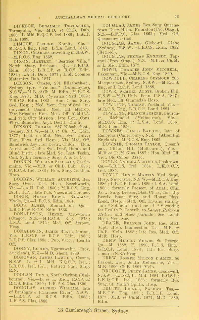 DICKSON, Benjamin Devonsher, Tarnagulla, Vic.—M.D. et Ch.B. Dub. 1886; L. Mid. K.Q.C.P. Irel. 1886; L.A.H. Dub. 1889. DIMOCK, George, Koroit, Vic.— M. K.C.S. Eng. 18-12 ; L.S.A. Load. 1843. DIXON. Charles, travelling in N.S.W. —M.R.C.S. Eng. 1852. DIXON, Hartley, “ Beatrice Villa,” North Quay, Brisbane, Qu.—F.R.C.S. Edin. 1886; L.R.C.P. et R.C.S. Edin. 1882; L.A.H. Dub. 1877 ; L.M. Coombe Maternity, Dub. 1877. DIXSON, Craig, 291 Elizabeth-st., Sydney (p.r. “ Vacuna,” Drummoyne), N. S.W.—M.B. et Ch. M. Edin., M.R.C.S. Eng. 1878 ; M.D. (by exam.') Syd. 1882 ; F.R.C.S. Edin. 1882 ; Hon. Cons. Surg. Syd. Hosp. ; Med. Mem. City of Svd. Im- provement Board; Med. OS. Metrop. Fire Brigade ; Hon. Med. Off. Y. M.C.A. and Syd. City Mission ; late Hon. Cons. Phys. Randwick Asyl. Destit. Childr. DIXSON, Thomas, 287 Elizabeth-st., Sydney, N.S.W.—M.B. et Ch. M. Edin. 1877; Lect. on Mat. Med. Syd. Univ.; Hon. Phys. Syd. Hosp.; Vis. Med. Off. Randwick Asyl. for Destit. Childr. ; Hon. Aurist and Oculist Syd. Deaf, Dumb and Blind Instit. ; late Med. Sci. Lect. Techn. ■Coll. Syd. ; formerly Surg. P. & O. Co. DOBBIN, William Sinclair, Castle- maine, Vic.—M.B. et Ch.B. Dub. 1885 ; F.R.C.S. Irel. 1886 ; Hon. Surg. Castlem. Hosp. DOBBYN, William Augustus, Res. Surg. Ovens Dist. Hosp. Beechworth, Vic.—L.A.H. Dub. 1850 ; M.R.C.S. Eng. 1851 ; J.P. ; late Pub. Vacc. and Coroner. DOBIE, Henry Edwin Newman, Mvola, Qu.—L.R.C.S. Edin. 1884. DODS, James, Montalbion, Qu.— L.R.C.P. ef R.C.S. Edin. 1865. DONALDSON, Henry, Arrowtown (Otago), N.Z.—M.R.C.S. Eng. 1873; L.S.A. Lond. 1872 ; Med. Off. Arrowt. Hosp. DONALDSON, James Blair, Linton, Vic.—L.R.C.P. et R.C.S. Edin. 1885 ; L.F.P.S. Glas. 1885 ; Pub. Vacc. ; Health Off. DONNY, Lucien, Ngaruawahia (Prov. Auckland), N.Z—M.D. Ghent, 1889. DONOVAN, James Lawler, Cooma, N.S.W.—L. et L. Mid. K Q.C.P. Irel. ; L.R.C.S. Trel. 1871 ; Retired Staff Surg. R.N. DOOLAN, Denis, North Carlton (Mel- bourne), Vic.—L. et L. Mid., R.C.P. et R.C.S. Edin. 1890 ; L.F.P.S. Glas. 1890. DOUGLAS, Alfred William, late of Brushgro' e (Clarence River), N.S.W. —L.R.C.P. et R.C.S. Edin. 1888; L.F.P.S. Glas. 1888. DOUGLAS, JAMES, Res. Surg. Queens- town Distr. Hosp., Frankton(Pro. Otago), N.Z.—L.F.P.S. Glas. 1862 ; Med. Off. Queenstown Gaol. DOUGLAS, James, Glebe-rd., Glebe (Sydney), N.S.W.—L.R.C.S. Edin. 1832 (Retired). DOUGLAS, Thomas Kennedy, Tap- anui (Prov. Otago), N.Z.—M.B. et Ch.M. et L. Mid. Edin. 1872. DOWD, Charles John Mitchell, Pakenham, Vic.—M.R.C.S. Eng. 1860. DOWDELL, Charles Seymour, 205 Macquarie-st., Sydney, N. S.W.—M.R.C.S. Eng. et L.R.C.P. Lond. 1888. DOWE, Samuel Aloys, Broken Hill, N.S.W.—M.D. Univ. Penn. U.S.A. 1867 ; late Med. Off. Gunnedali Hosp. DOWLING, Norman, Portland, Vic.— M.R.C.S. Eng , L.R.C.P. Lond. 1891. DOWLING, Francis Joseph, Church- st., Richmond (Melbourne), Vie.— M.R.C.S. Eng. et L.S.A. Lond. 1855 ; M.B. Lond. 1856. DOWNES, James Badger, late of Rangiora (Canterbury), N.Z. (Absent in England).—M.R.C.S. Eng. 1862. DOWNIE, Thomas Taylor, Queen’s par., Clifton Hill (Melbourne), Vic.— M.B.«t Ch.M. Glas. 1887 ; Hon. Med. Off. Viet. Old Colon. Assoc. DOYLE. AndrewAloysius, Cooktown, Qu.—L.R.C.S. Irel. 1884; L.K.Q.C.P. Irel. 1885. DOYLE, Henry Martin, Med. Supt. Hosp. Newcastle, N.S.W.—M.R.C.S. Eng. 1886 ; L.R.C.P. Lond. 1889 ; L.S.A. Lond. 1886; formerly Prosect, of Anat., Clin. Asst., Surg. Dresser, Obst. Clerk, Casualty Receiv. Room Surg. and House Phys. Lond. Hosp. ; Med. Off. Invalid sailing- ship “ Sobraon ” ; author of “ Voyaging for Health”; Contrib. to Lancet, Reforma Medica and other journals ; Sec. Lond. Hosp. Med. Soc. DRAKE, Francis John, Res. Med. Supt. Hosp. Launceston, Tas.—M.B. et Ch.B. Melb. 1888 ; late Res. Med. Off. Melb. Hosp. DREW, Hedley Vicars, St. George, Qu.—M. 1882, F. 1890, R.C.S. Eng.; L. R.C.P. Lond. 1888 ; late Res. Surg. Timaru (N.Z.) Hosp. DREW, Joseph Milton d’Amer, 56 Park-st. west, South Melbourne, Vic.— M. B. 1890, Ch.B. 1891, Melb. DROUGHT, Percy James, Crookwell, N. S.W.—L.l882, L. Mid. 1884, R.C.S.I.; L. K.Q.C.P. Irel. 1883 ; formerly Res. Surg. St. Mark’s Ophtb. Hosp. DRUITT, Lionel, Swansea, Tas.— M. R.C.S. Eng. 1875 ; L.R.C.P. Lond. 1877; M.B. et Ch.M. 1877, M.D. 1882, Edin.