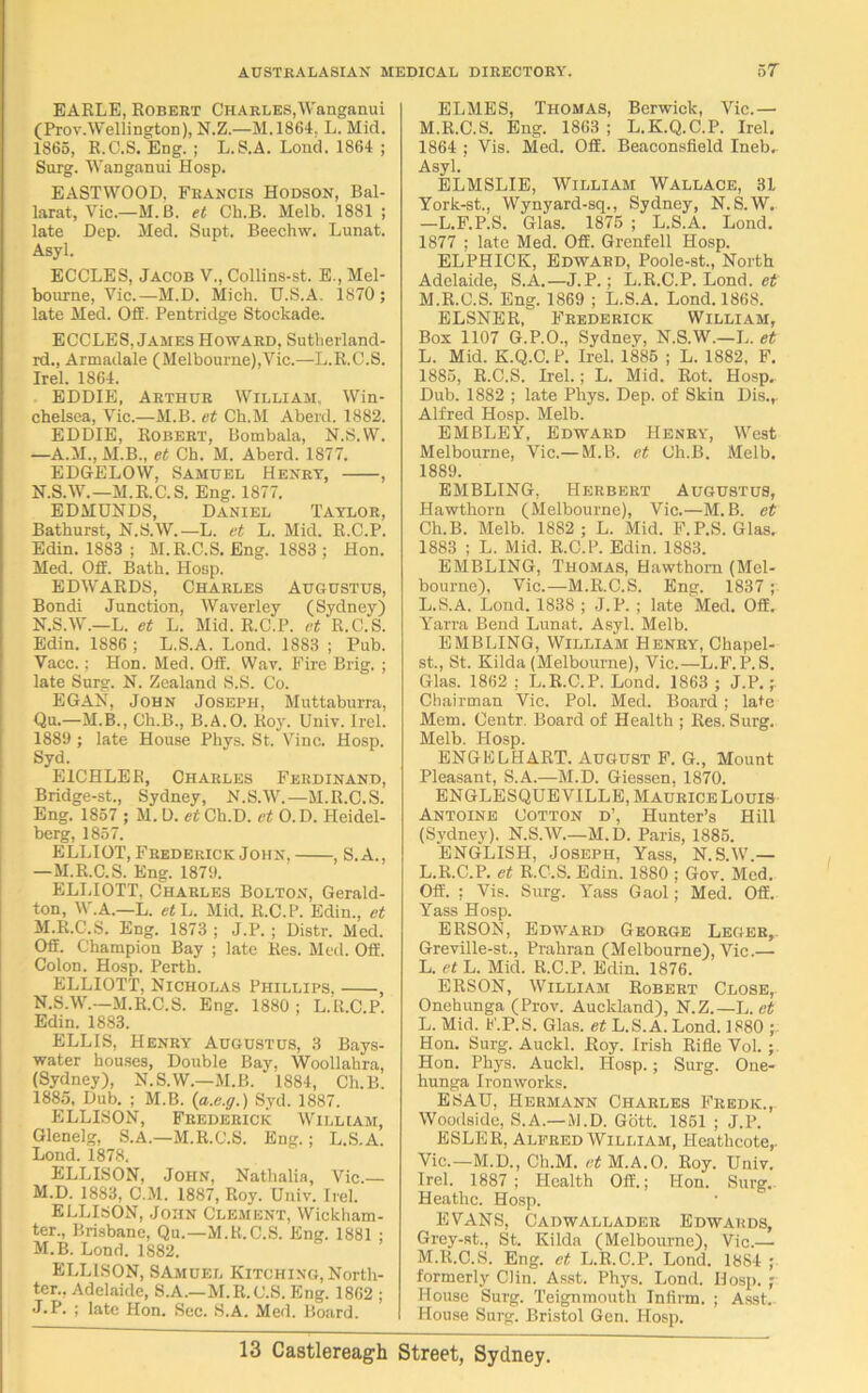 EARLE, Robert Charles,Wanganui (Prov.Wellington), N.Z.—M.1864. L. Mid. 1865, R.C.S. Eng. ; L.S.A. Loud. 1864 ; Surg. Wanganui Hosp. EASTWOOD. Francis Hodson, Bal- larat, Vic.—M. B. et Ch.B. Melb. 1881 ; late Dep. Med. Supt. Beechw. Lunat. Asyl. ECCLES, Jacob V., Collins-st. E., Mel- bourne, Vic.—M.D. Mich. U.S.A. 1870; late Med. Off. Pentridge Stockade. ECCLES, James Howard, Sutherland- rd., Armadale (Melbourne),Vic.—L.R.C.S. Irel. 1864. EDDIE, Arthur William, Win- chelsea, Vic.—M.B. et Cli.M Aberd. 1882. EDDIE, Robert, Bombala, N.S.VV. —A.M., M.B., et Ch. M. Aberd. 1877. EDGELOW, Samuel Henry, , N.S.W.—M.R.C.S. Eng. 1877. EDMUNDS, Daniel Taylor, Bathurst, N.S.W.—L. et L. Mid. R.C.P. Edin. 1883 ; M.R.C.S. Eng. 1883 ; Hon. Med. Off. Bath. Hosp. EDWARDS, Charles Augustus, Bondi Junction, Waverley (Sydney) N.S.W.—L. et L. Mid. R.C.P. et R.C.S. Edin. 1S86 ; L.S.A. Lond. 1883 ; Pub. Vacc.; Hon. Med. Off. Wav. Fire Brig. ; late Surg. N. Zealand S.S. Co. EGAN, John Joseph, Muttaburra, Qu.—M.B., Ch.B., B.A.O. Roy. Univ. Irel. 1889 ; late House Phys. St. Vine. Hosp. Syd. E1CHLER, Charles Ferdinand, Bridge-st., Sydney, N.S.W.—M.R.C.S. Eng. 1857 ; M. D. et Ch.D. et 0. D. Heidel- berg, 1857. ELLIOT, Frederick John, , S.A., —M.R.C.S. Eng. 1879. ELLIOTT, Charles Bolton, Gerald- ton, W.A.—L. et L. Mid. R.C.P. Edin., et M. R.C.S. Eng. 1873 ; J.P. ; Distr. Med. Off. Champion Bay ; late Res. Med. Off. Colon. Hosp. Perth. ELLIOTT, Nicholas Phillips, , N. S.W.—M.R.C.S. Eng. 1880 : L.R.C P. Edin. 1883. ELLIS, Henry Augustus, 3 Bays- water houses, Double Bay, Woollahra, (Sydney), N.S.W.—M.B. 1884, Ch.B. 1885, Dub. ; M.B. (a.e.g.) Syd. 1887. ELLISON, Frederick William, Glenelg, S.A.—M.R.C.S. Eng.; L.S.A. Lond. 1878. ELLISON, John, Natlialia, Vic.— M.D. 1883, C.M. 1887, Roy. Univ. Irel. ELLISON, John Clement, Wickham- ter., Brisbane, Qu.—M.R.C.S. Eng. 1881 ; M.B. Lond. 1882. ELLISON, SAmuel Kitching, North- ter., Adelaide, S.A.—M.R.C.S. Eng. 1862 ; J.P. ; late Hon. Sec. S.A. Med. Board. ELMES, Thomas, Berwick, Vic.— M.R.C.S. Eng. 1863 ; L.K.Q.C.P. Irel. 1864 ; Vis. Med. Off. Beaconsfield Ineb, Asyl. ELMSLIE, William Wallace, 31 York-st., Wynyard-sq., Sydney, N.S.W.. —L.F.P.S. Glas. 1875 ; L.S.A. Lond. 1877 ; late Med. Off. Grenfell Hosp. ELPHICK, Edward, Poole-st., North Adelaide, S.A.—J.P.; L.R.C.P. Lond. et M.R.C.S. Eng. 1869 ; L.S.A. Lond. 1868. ELSNER, Frederick William, Box 1107 G.P.O., Sydney, N.S.W.—L. et L. Mid. K.Q.C. P. Irel. 1885 ; L. 1882, F. 1885, R.C.S. Irel.; L. Mid. Rot. Hosp, Dub. 1882 ; late Phys. Dep. of Skin Dis.,. Alfred Hosp. Melb. EMBLEY, Edward Henry, West Melbourne, Vic.— M.B. et Ch.B. Melb. 1889. EMBLING, Herbert Augustus, Hawthorn (Melbourne), Vic.—M.B. et Ch.B. Melb. 1882 ; L. Mid. F.P.S. Glas. 1883 ; L. Mid. R.C.P. Edin. 1883. EMBLING, Thomas, Hawthorn (Mel- bourne), Vic.—M.R.C.S. Eng. 1837 ; L.S.A. Lond. 1838 ; J.P. ; late Med. Off. Yarra Bend Lunat. Asyl. Melb. EMBLING, William Henry, Chapel- st., St. Kilda (Melbourne), Vic.—L.F.P.S. Glas. 1862 ; L.R.C.P. Lond. 1863 ; J.P. ; Chairman Vic. Pol. Med. Board; late Mem. Centr. Board of Health ; Res. Surg. Melb. Hosp. ENGE CHART. August F. G., Mount Pleasant, S.A.—M.D. Giessen, 1870. ENGLESQUEVILLE, Maurice Louis Antoine Cotton d’, Hunter’s Hill (Sydney). N.S.W.—M.D. Paris, 1885. ENGLISH, Joseph, Yass, N.S.W.— L.R.C.P. et R.C.S. Edin. 1880 ; Gov. Med. Off. : Vis. Surg. Yass Gaol; Med. Off. Yass Hosp. ERSON, Edward George Leger, Greville-st., Prahran (Melbourne), Vic.— L. et L. Mid. R.C.P. Edin. 1876. ERSON, William Robert Close, Onehunga (Prov. Auckland), N.Z.—L. et L. Mid. F.P.S. Glas. et L.S.A. Lond. 1880 ; Hon. Surg. Auckl. Roy. Irish Rifle Vol. ; Hon. Phys. Auckl. Hosp.; Surg. One- hunga Ironworks. ESAU, Hermann Charles Fredk., Woodside, S.A.—M.D. Gott. 1851 ; J.P. ESLER, Alfred William, Heathcote,. Vic.—M.D., Ch.M. et M.A.O. Roy. Univ. Irel. 1887 ; Health Off.; Hon. Surg, Heathc. Hosp. EVANS, Cadwallader Edwards, Grey-st., St. Kilda (Melbourne), Vic.— M. R.C.S. Eng. et L.R.C.P. Lond. 1884 ; formerly Clin. Asst. Phys. Lond. Hosp. ; House Surg. Teignmouth Infirm. ; Asst, House Surg. Bristol Gen. Hosp.