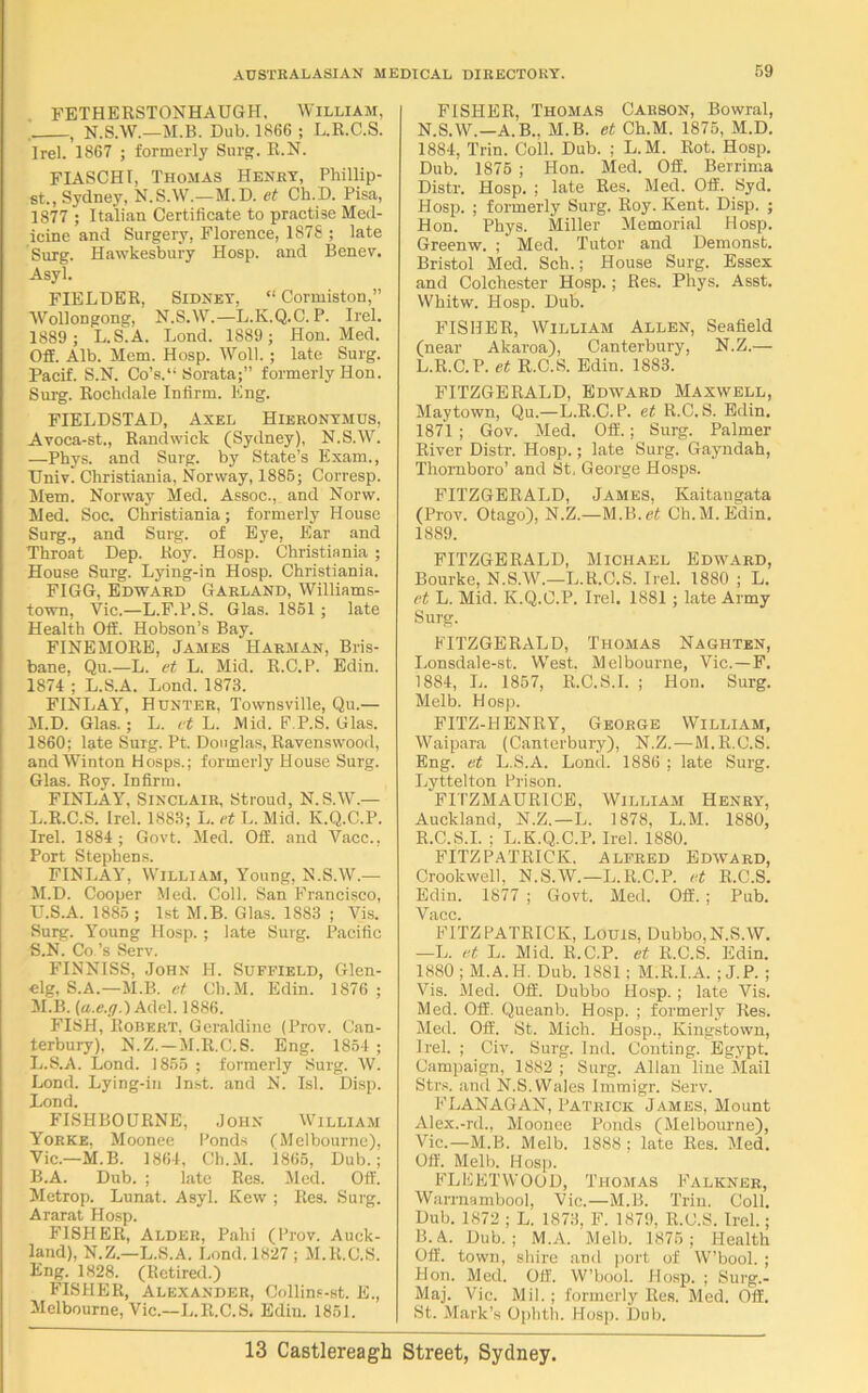 FETHERSTONHAUGH, William, , N.S.W.—M.B. Dub. 1866 ; L.R.C.S. Irel. 1867 ; formerly Surg. R.N. FIASCHI, Thomas Henry, Phillip- st., Sydney, N.S.AV.—M. D. et Ch.D. Pisa, 1877 ; Italian Certificate to practise Med- icine and Surgery, Florence, 1878 ; late Surg. Hawkesbury Hosp. and Bcnev. Asyl. FIELDER, Sidney, “ Cormiston,” AVollongong, N.S.AV.—L.K.Q.C. P. Irel. 1889 ; L.S^A. Lond. 1889; Hon. Med. Off. Alb. Mem. Hosp. AVoll. ; late Surg. Pacif. S.N. Co’s.“ Sorata;” formerly Hon. Surg. Rockdale Infirm. Eng. FIELDSTAD, Axel Hieronymus, Avoca-st., Randwick (Sydney), N.S.W. —Phys. and Surg. by State’s Exam., Univ. Christiania, Norway, 1885; Corresp. Mem. Norway Med. Assoc.,. and Norw. Med. Soc. Christiania; formerly House Surg., and Surg. of Eye, Ear and Throat Dep. Roy. Hosp. Christiania ; House Surg. Lying-in Hosp. Christiania. FIGG, Edward Garland, Williams- town, Vic.—L.F.P.S. Glas. 1851; late Health Off. Hobson’s Bay. FINEMORE, James Harman, Bris- bane. Qu.—L. et L. Mid. R.C.P. Edin. 1874'; L.S.A. Lond. 1873. FINLAY, Hunter, Townsville, Qu.— M.D. Glas.; L. et L. Mid. F.P.S. Glas. 1860; late Surg. Pt. Douglas, Ravenswood, andWinton Hosps.; formerly House Surg. Glas. Roy. Infirm. FINLAY, Sinclair, Stroud, N.S.W.— L. R.C.S. Irel. 1883; L. et L. Mid. K.Q.C.P. Irel. 1884 ; Govt. Med. Off. and Vacc., Port Stephens. FINLAY, William, Young, N.S.AV.— M. D. Cooper Med. Coll. San Francisco, U.S.A. 1885; 1st M.B. Glas. 1883 ; Vis. Surg. Young Hosp.; late Surg. Pacific S.N. Co’s Serv. FINNISS, John H. Suffield, Glen- elg, S.A.—11.B. et Ch.M. Edin. 1876 ; M.B. (a.e.g.) Adel. 1886. FISH, Robert, Geraldine (Prov. Can- terbury), N.Z.— M.R.C.S. Eng. 1854 ; L.S.A. Lond. 1855 ; formerly Surg. AV. Lond. Lying-in Inst, and N. Isl. Disp. Lond. FISHBOURNE, John William Yorke. Moonee Ponds (Melbourne), Vic—M.B. 1864, Ch.M. 1865, Dub.; B.A. Dub. ; late Res. Med. Off. Metrop. Lunat. Asyl. Kew ; Res. Surg. Ararat Hosp. FISHER, Alder, Pahi (Prov. Auck- land), N.Z.—L.S.A. Lond. 1827 ; M.R.C.S. Eng. 1828. (Retired.) FISHER, Alexander, Collins-st. E., Melbourne, Vic.—L.R.C.S. Edin. 1851. FISHER, Thomas Carson, Bowral, N.S.W.—A.B., M.B. et Ch.M. 1875, M.D. 1884, Trin. Coll. Dub. ; L.M. Rot. Hosp. Dub. 1875 ; Hon. Med. Off. Berrima Distr. Hosp. ; late Res. Med. Off. Syd. Hosp. ; formerly Surg. Roy. Kent. Disp. ; Hon. Phys. Miller Memorial Hosp. Greenw. ; Med. Tutor and Demonst. Bristol Med. Sch.; House Surg. Essex and Colchester Hosp.; Res. Phys. Asst. AVhitw. Hosp. Dub. FISHER, AVilliam Allen, Seafield (near Akaroa), Canterbury, N.Z.— L.R.C.P. et R.C.S. Edin. 1883. FITZGERALD, Edward Maxwell, Maytown, Qu.—L.R.C.P. et R.C.S. Edin. 1871 ; Gov. Med. Off.; Surg. Palmer River Distr. Hosp.; late Surg. Gayndah, Thornboro’ and St, George Hosps. FITZGERALD, James, Kaitangata (Prov. Otago), N.Z.—M.B.et Ch.M. Edin. 1889. FITZGERALD, Michael Edward, Bourke, N.S.AV.—L.R.C.S. Irel. 1880 ; L. et L. Mid. K.Q.C.P. Irel. 1881; late Army Surg. FITZGERALD, Thomas Naghten, Lonsdale-st. West. Melbourne, Vic.—F. 1884, L. 1857, R.C.S.I. ; Hon. Surg. Melb. Hosp. FITZ-HENRY, George William, AVaipara (Canterbury), N.Z.—M.R.C.S. Eng. et L.S.A. Lond. 1886 ; late Surg. Lyttelton Prison. FITZMAURICE, William Henry, Auckland, N.Z.—L. 1878, L.M. 1880, R.C.S.I. ; L.K.Q.C.P. Irel. 1880. FITZPATRICK. Alfred Edward, Crookwell, N.S.AV.—L.R.C.P. et R.C.S. Edin. 1877 ; Govt. Med. Off. ; Pub. Vacc. FITZPATRICK, Louis, Dubbo,N.S.AV. —L. et L. Mid. R.C.P. et R.C.S. Edin. 1880 ; M.A.H. Dub. 1881 ; M.R.I.A. ; J.P. ; Vis. Med. Off. Dubbo Hosp. ; late Vis. Med. Off. Queanb. Hosp. ; formerly Res. Med. Off. St. Mich. Hosp., Kingstown, Irel. ; Civ. Surg. Ind. Conting. Egypt. Campaign, 1882 ; Surg. Allan line Mail Strs. and N.S. Wales Immigr. Serv. FLANAGAN, Patrick James, Mount Alex.-rd., Moonee Ponds (Melbourne), Vic.—M.B. Melb. 1888 ; late Res. Med. Off. Melb. Hosp. FLEETWOOD, Thomas Falkner, Warrnambool, Vic.—M.B. Trin. Coll. Dub. 1872 ; L. 1873, F. 1879, R.C.S. Irel.; B.A. Dub.; M.A. Melb. 1875; Health Off. town, shire and port of AV’bool. ; Hon. Med. Off. W’bool. Hosp. ; Surg.- Maj. Vic. Mil.; formerly Res. Med. Off. St. Mark’s Ophth. Hosp. Dub.