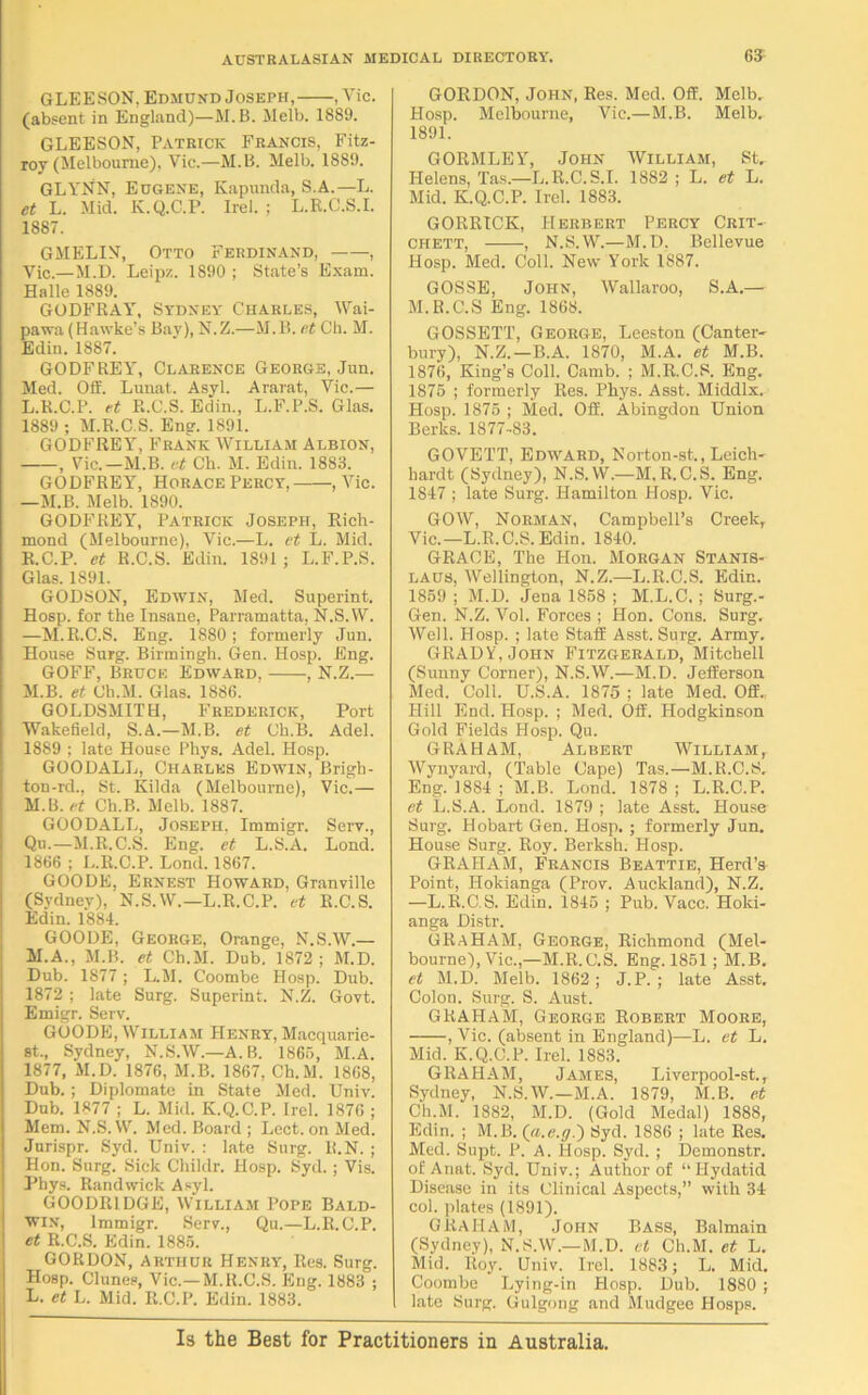 GLEESON. Edmund Joseph, .Vic. (absent in England)—M.B. Melb. 1889. GLEESON, Patrick Francis, Fitz- roy (Melbourne), Vic.—M.B. Melb. 1889. GLYNN, Eugene, Kapunda, S.A.—L. et L. Mid. K.Q.C.P. Irel. ; L.R.C.S.I. 1887. GMELIN, Otto Ferdinand, , Vic.—M.D. Leipz. 1890 ; State’s Exam. Halle 1889. GODFRAY, Sydney Charles, Wai- pawa (Hawke’s Bay),N.Z.—M.B. et Ch. M. Edin. 1887. GODFREY', Clarence George, Jun. Med. Off. Lunat. Asyl. Ararat, Vic.— L. R.C.P. et R.C.S. Edin., L.F.P.S. Glas. 1889 ; M.R.C.S. Eng. 1891. GODFREY, Frank William Albion, , Vic.—M.B. et Ch. M. Edin. 1883. GODFREY, Horace Percy, , Vic. —M.B. Melb. 1890. GODFREY, Patrick Joseph, Rich- mond (Melbourne), Vic.—L. et L. Mid. R.C.P. et R.C.S. Edin. 1891; L.F.P.S. Glas. 1891. GODSON, Edwin, Med. Superint. Hosp. for the Insane, Parramatta, N.S.W. —M.R.C.S. Eng. 1880; formerly Jun. House Surg. Birmingh. Gen. Hosp. Eng. GOFF, Bruce Edward. , N.Z.— M. B. et Ch.M. Glas. 1886. GOLDSMITH, Frederick, Port Wakefield, S.A.—M.B. et Ch.B. Adel. 1889 ; late House Phys. Adel. Hosp. GOODALL, Charles Edwin, Brigb- ton-rd., St. Kilda (Melbourne), Vic.— M.B. et Ch.B. Melb. 1887. GOODALL, Joseph. Immigr. Serv., Qu.—M.R.C.S. Eng. et L.S.A. Lond. 1866 ; L.R.C.P. Lond. 1867. GOODE, Ernest Howard, Granville (Sydney), N.S.W.—L.R.C.P. et R.C.S. Edin. 1884. GOODE, George, Orange, N.S.W.— M.A., M.B. et Ch.M. Dub. 1872 ; M.D. Dub. 1877; L.M. Coombe Hosp. Dub. 1872 ; late Surg. Superint. N.Z. Govt. Emigr. Serv. GOODE, William Henry,Macquaric- st., Sydney, N.S.W.—A. B. 1865, M.A. 1877, M.D. 1876, M.B. 1867, Ch.M. 1868, Dub.; Diplomatc in State Med. Univ. Dub. 1877 ; L. Mid. K.Q.C.P. Irel. 1876 ; Mem. N.S.W. Med. Board ; Lect. on Med. Jurispr. Syd. Univ. : late Surg. li.N. ; Hon. Surg. Sick Cliildr. Hosp. Syd. ; Vis. Phys. Randwick Asyl. GOODR1DGE, William Pope Bald- win, Immigr. Serv., Qu.—L.R.C.P. et R.C.S. Edin. 1885. GORDON, Arthur Henry, Res. Surg. Hosp. Clunes, Vic.—M.R.C.S. Eng. 1883 ; L. et L. Mid. R.C.P. Edin. 1883. GORDON, John, Res. Med. Off. Melb. Hosp. Melbourne, Vic.—M.B. Melb. 1891. GORMLEl', John William, St. Helens, Tas.—L.R.C.S.I. 1882 ; L. et L. Mid. K.Q.C.P. Irel. 1883. GORRICK, Herbert Percy Crit- CHETT, , N.S.W.—M.D. Bellevue Hosp. Med. Coll. New York 1887. GOSSE, John, Wallaroo, S.A.— M.R.C.S Eng. 1868. GOSSETT, George, Leeston (Canter- bury), N.Z.—B.A. 1870, M.A. et M.B. 1876, King’s Coll. Camb. ; M.R.C.S. Eng. 1875 ; formerly Res. Phys. Asst. Middlx. Hosp. 1875 ; Med. Off. Abingdon Union Berks. 1877-83. GOVETT, Edward, Norton-st., Leich- hardt (Sydney), N.S.W.—M.R.C.S. Eng. 1847 ; late Surg. Hamilton Hosp. Vic. GOW, Norman, Campbell’s Creek, Vic.—L.R.C.S. Edin. 1840. GRACE, The Hon. Morgan Stanis- laus, Wellington, N.Z.—L.R.C.S. Edin. 1859 ; M.D. Jena 1858 ; M.L.C.; Surg.- Gen. N.Z. Vol. Forces ; Hon. Cons. Surg. Well. Hosp. ; late Staff Asst. Surg. Army. GRADY, John Fitzgerald, Mitchell (Sunny Corner), N.S.W.—M.D. Jefferson Med. Coll. U.S.A. 1875 ; late Med. Off. Hill End. Hosp. ; Med. Off. Hodgkinson Gold Fields Hosp. Qu. GRAHAM, Albert William, Wynyard, (Table Cape) Tas.—M.R.C.S. Eng. 1884 ; M.B. Lond. 1878 ; L.R.C.P. et L.S.A. Lond. 1879 ; late Asst. House Surg. Hobart Gen. Hosp. ; formerly Jun. House Surg. Roy. Berksh. Hosp. GRAHAM, Francis Beattie, Herd’s Point, Hokianga (Prov. Auckland), N.Z. —L.R.C.S. Edin. 1845 ; Pub. Vacc. Hoki- anga Distr. GRAHAM, George, Richmond (Mel- bourne), Vic.,—M.R.C.S. Eng. 1851; M.B. et M.D. Melb. 1862 ; J.P. ; late Asst. Colon. Surg. S. Aust. GRAHAM, George Robert Moore, , Vic. (absent in England)—L. et L. Mid. K.Q.C.P. Irel. 1883. GRAHAM, James, Liverpool-st., Sydney, N.S.W.—M.A. 1879, M.B. et Ch.M. 1882, M.D. (Gold Medal) 1888, Edin. ; M.B. (a.e.g.') Syd. 1886 ; late Res. Med. Supt. P. A. Hosp. Syd. ; Demonstr. of Anat. Syd. Univ.; Author of “Hydatid Disease in its Clinical Aspects,” with 34 col. plates (1891). GRAHAM, John Bass, Balmain (Sydney), N.S.W.—M.D. et Ch.M. et L. Mid. Roy. Univ. Irel. 1883; L. Mid. Coombe Lying-in Plosp. Dub. 1880 ; late Surg. Gulgong and Mudgee Hosps. Is the Best for Practitioners in Australia.