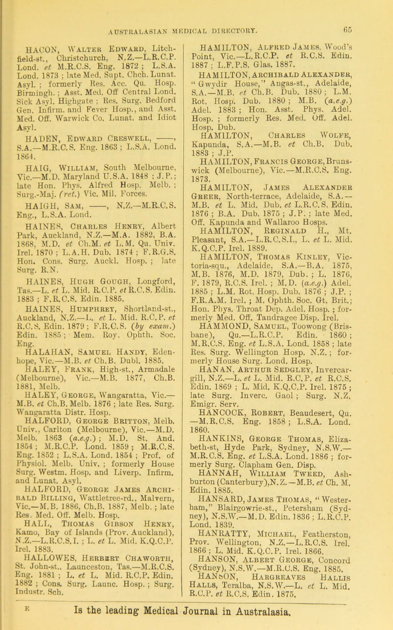 HACON, Walter Edward, Litcli- field-st., Christchurch. N.Z.—L.R.C.P. Lond. fit M.R.C.S. Eng. 1872 ; L.S.A. Lond. 1873 ; late Med. Supt. Chch.Lunat. Asyl. ; formerly Res. Ace. Qu, Hosp. Birmingh.; Asst. Med. Off Central Lond. Sick Asyl. Highgate ; Res. Surg. Bedford Gen. Infirm, and Fever Hosp., and Asst. Med. Off. Warwick Co. Lunat. and Idiot Asyl. HA DEN, Edward Creswell, , S.A.—M.R.C.S. Eng. 1863 ; L.S.A. Lond. 1864. HAIG, William, South Melbourne, Vic.—M.D. Maryland U.S.A. 1848 : J. P.; late Hon. Pliys. Alfred Hosp. Melb. ; Surg.-Maj. (ret.) Vic. Mil. Forces. HAIGH, Sam, , N.Z.—M.R.C.S. Eng., L.S.A. Lond. HAINES, Charles Henry, Albert Park, Auckland, N.Z.—M.A. 1882. B.A. 1868, M.D. et Ch.M. et L. M. Qu. Univ. Irel. 1870 ; L.A.H. Dub. 1874 ; F.R.G.S. Hon. Cons. Surg. Auckl. Hosp. ; late Surg. R.N. HAINES, Hugh Gough, Longford, Tas.—L. et L. Mid. R.C.P. et R.C.S. Edin. 1883 ; F.R.C.S. Edin. 1885. HAINES, Humphrey, Shortland-st., Auckland, N.Z.—L. et L. Mid. R.C.P. et R.C.S. Edin. 1879 ; F.R.C.S. (by exam.} Edin. 1885; Mem. Roy. Ophth. Soc. Eng. HALAHAN, Samuel Handy, Eden- hope, Vic.—M.B. et Ch.B. Dubl. 1885. HALEY, Frank, High-st., Armadale (Melbourne), Vic.—M.B. 1877, Ch.B. 1881, Melb. HALEY, George, Wangaratta, Vic.— M. B. et Ch.B. Melb. 1876 ; late Res. Surg. Wangaratta Distr. Hosp. HALFORD, George Britton, Melb. Univ., Carlton (Melbourne), Vic.—M.D. Melb. 1863 (a.e.g.) ; M.D. St. And. 1854; M.R.C.P. Lond. 1859 ; M.R.C.S. Eng. 1852 ; L.S.A. Lond. 1854 ; Prof, of Physiol. Melb. Univ. ; formerly House Surg. Westm. Hosp. and Liverp. Infirm, and Lunat. Asyl. HALFORD, George James Archi- bald Billing, Wattletree-rd., Malvern, Vic.—M.B. 1886, Ch.B. 1887, Melb. ; late Res. Med. Off. Melb. Hosp. HALL, Thomas Gibson Henry, Kamo, Bay of Islands (Prov. Auckland), N. Z.—L.R.C.S.I. ; L. et L. Mid. K.Q.C.P. Irel. 1883. IIALLOWES, Herbert Chaworth, St. John-st., Launceston, Tas.—M.R.C.S. Eng. 1881 ; L. et L. Mid. R.C.P. Edin. 1882 ; Cons. Surg. Launc. Hosp. ; Surg. Industr. Sch. HAMILTON, Alfred James. Wood’s Point, Vic.—L.R.C.P. et R.C.S. Edin. 1887 ; L.F.P.S. Glas. 1887. HAMILTON, Archibald Alexander, “ Gwydir House,” Angas-st., Adelaide, S.A.—M.B. et Ch.B. Dub. 1880 ; L.M. Rot. Hosp. Dub. 1880 ; M.B. (a.e.g.} Adel. 1883 ; Hon. Asst. Phys. Adel. Hosp. ; formerly Res. Med. Off. Adel. Hosp. Dub. HAMILTON, Charles Wolfe, Kapunda, S.A.—M.B. et Ch.B. Dub. 1883 ; J.P. HAMILTON, Francis George, Bruns- wick (Melbourne), Vic.—M.R.C.S. Eng. 1873. HAMILTON, James Alexander Greer, North-terrace, Adelaide, S.A.— M.B. et L. Mid. Dub. et L.R.C. S. Edin. 1876 ; B.A. Dub. 1875 ; J.P. ; late Med. Off. Kapunda and Wallaroo Hosps. HAMILTON, Reginald H., Mt. Pleasant, S.A.—L.R.C.S.I., L. et L. Mid. K.Q.C.P. Irel. 1889. HAMILTON, Thomas Kinley, Vic- toria-squ., Adelaide, S.A.—B.A. 1875, M.B. 1876, M.D. 1879, Dub. ; L. 1876, F. 1879, R.C.S. Irel. ; M.D. (a.e.g.) Adel. 1885 ; L.M. Rot. Hosp. Dub. 1876 ; J.P. ; F.R.A.M. Irel. ; M. Ophth. Soc. Gt. Brit.; Hon. Phys. Throat Dep. Adel. Hosp. ; for- merly Med. Off. Tandragee Disp. Irel. HAMMOND, Samuel, Toowong (Bris- bane), Qu.—L.R.C.P. Edin. 1860 ; M.R.C.S. Eng. et L.S.A. Lond. 1858 ; late Res. Surg. Wellington Hosp. N.Z.; for- merly House Surg. Lond. Hosp. HAN AN, Arthur Sedgley, Invercar- gill, N.Z.—L. et L. Mid. R.C.P. et R.C.S. Edin. 1869 ; L. Mid. K.Q.C.P. Irel. 1875 ; late Surg. Inverc. Gaol ; Surg. N.Z. Emigr. Serv. HANCOCK, Robert, Beaudesert, Qu. —M.R.C.S. Eng. 1858; L.S.A. Lond. 1860. HANKINS, George Thomas, Eliza- beth-st, Hyde Park, Sydney, N.S.W.— M.R.C.S. Eng. et L.S.A. Lond. 1886 ; for- merly Surg. Clapham Gen. Disp. HANNAH, William Tweed, Ash- burton (Canterbury),N.Z.—M.B. et Ch. M. Edin. 1885. HANSARD, James Thomas, “ Wester- ham,” Blairgowrie-st., Petersham (Syd- ney), N.S.W.—M.D. Edin. 1836 ; L.R.C.P. Lond. 1839. HAN RATTY, Michael, Featherston, Prov. Wellington, N.Z.—L.R.C.S. Irel. 1866 ; L. Mid. K.Q.C.P. Irel. 1866. HANSON, Albert George, Concord (Sydney), N.S.W.—M.R.C.S. Eng. 1885. HANfeON, Hargreaves H allis Halls, Teralba, N.S.W.—L. et L. Mid R.C.P. et R.C.S. Edin. 1875. Is the leading Medical Journal in Australasia.