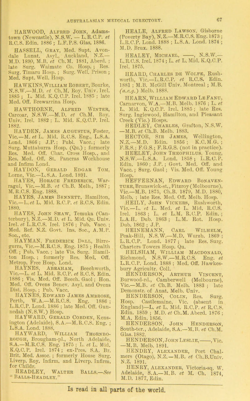 HARWOOD, Alfred John, Adams- town (Newcastle), N.S.W. — L.R.C.P. et R. C.S. Edin. 1886 ; L.F.P.S. Glas. 1886. HASSELL, Gray, Med. Supt. Avon- dale Lunat. Asvl., Auckland, N.Z.— M. D. 1890, M.B. et Cli.M. 1881, Aberd. ; late Surg. Waimate Co. Hosp. ; Res. Surg. Timaru Hosp. ; Surg. Well. Prison ; Med. Supt. Well. Hosp. HAWKINS,William Robert, Bourke, N. S.W.—M.D. et Cli.M. Roy. Univ. Irel. 1885 ; L. Mid. K.Q.C.P. Irel. 1S85 : late Med. Off. Brewarrina Hosp. HAWTHORNE, Alfred Winter, Carcoar, N.S.W.—M.D. et Ch.M. Roy. Univ. Irel. 1882 ; L. Mid. K.Q.C.P. Irel. 1882. HAYDEN. James Augustus, Foster, Vic.—M. et L. Mid. R.C.S. Eng., L.S.A. Lond. 1866 ; J.P.; Publ. Vacc.; late Surg. Muttaburra Hosp. (Qu.) ; formerly Res. Med. Off. Char. Cross Hosp., and Res. Med. Off. St. Pancras Workhouse and Infirm Lond. HAYDON, Gerald Edgar Tom. Lome, Vic.—L.S.A. Lond. 1891. HAYES, Horace Frederick, War- ragul, Vic.—M.B. et Ch.B. Melb., 1887 ; M.R.C.S. Eng. 1888. HAYES, James Bennett, Hamilton, Vic.—Ij.et L. Mid. R.C.P. et R.C.S. Edin. 1880. HAYES, John Shaw, Temuka (Can- terbury), N.Z.—M.D. et L. Mid. Qu. Univ. Irel. et L. R.C.S. Irel. 1876; Pub. Vacc.; Med. Ref. N.Z. Govt. Ins. Soc., A.M.P. Soc., etc. HAYMAN, Frederick Dkll, Birre- gurra, Vic.—M.R.C.S. Eng. 1875 ; Health Off.; Pub. Vacc.; late Vis. Surg. Hamil- ton Hosp. ; formerly Res. Med. Off. Metrop. Free Hosp. Lond. HAYNES, Abraham, Beechworth, Vic.—L. et L. Mid. R.C.P. et R.C.S. Edin. 1886 ; Vis. Med. Off. Beech. Gaol; Hon. Med. Off. Ovens Benev. Asyl. and Ovens Dist. Hosp.; Pub. Vacc. HAYNES, Edward James Ambrose, Perth, W.A.—M.R.C.S. Eng. 1886 ; L.R.C.P. Lond. 1886 ; late Med. Off. Gun- nedah (N.S.W.) Hosp. HAYWARD, Gerald Cobden, Kens- ington (Adelaide), S.A.—M.R.C.S. Eng. ; L.S.A. Lond. 1888. HAYWARD, William Thornbo- ROUGH, Brougham-pl., North Adelaide, S. A.—M.R.C.S. Eng. 1875 ; L. et L. Mid. K.Q.C.P. Irel. 1874 ; ex-Pres. S.A. Br. Brit. Med. Assoc. ; formerly House Surg. Liverp. Roy. Infirm, and Liverp. Infirm, for Childr. HEADLEY, Walter Balls.—,See “ Balls-Headley. HEALE, Alfred Lawson. Gisborne (Poverty Bay), N.Z.—M.R.C.S. Eng. 1873 ; L. R.C.P. Lond. 1888 ; L.S.A. Lond. 1874 ; M. D. Brux. 1888. HEALEY, Michael, . N.S.W.— L.R.C.S. Irel. 1874 ; L. et L. Mid. K.Q.C.P. Irel. 1875. HEARD, Charles de Wolfe, Rush- worth, Vic—L.R.C.P. et R.C.S. Edin. 1881 ; M.B. McGill Univ. Montreal; M.B. (a.e.g.') Melb. 1888. HEARN, William Edward LeFanu, Carnarvon, W.A.—M.B. Melb. 1876 ; L. et L. Mid. K.Q.C.P. Irel. 1885; late Res. Surg. Inglewood, Hamilton, and Pleasant Creek (Vic.) Hosps. HEDLEY, Charles, Grafton, N.S.W. —M.B. et Ch.B. Melb. 1883. HECTOR, Sir James, Wellington, N. Z.—M.D.' Edin. 1856; K.C.M.G. ; F.R.S.; F.G.S.; F.R.G.S. (not in practice). HEELEY, John Theophilus, Young, N.S.W.—L.S.A. Lond. 1858; L.R.C.P. Edin. 1860; J.P. ; Govt. Med. Off. and Vacc.; Surg. Gaol; Vis. Med. Off. Young Hosp. HEFFERNAN, Edward Bonaven- ture, Brunswick-st., Fitzroy (Melbourne), Vic.—M.B. 1875, Ch.B. 1879, M.D. 1880, Melb. ; late Res. Med. Off. Melb. Hosp. HEILY, John Vickers, Rusliworth, Vic.—L. et L. Med. et L. Mid. R.C.S. Irel. 1863 ; L. et L.M. R.C.P. Edin. ; L.A.H. Dub. 1863 ; L.M. Rot. Hosp. Dub. 1862 ; J.P. HEINEMANN, Carl Wilhelm, Peak-Hill, N.S.W.—M.D. Wurzb. 1869 ; L.R.C.P. Lond. 1877 ; late Res. Surg. Charters Towers Hosp. Qu. HELSPIAM, William Macdonald, Richmond, N.S.W.—M.R.C.S. Eng. et L. R.C.P. Lond. 1888 ; Med. Off. Ilawkes- bury Agricultr. Coll. HENDERSON, Arthur Vincent, Burwood-rd., Camberwell (Melbourne), Vic.—M.B. et Ch.B. Melb. 1883 ; late Demonstr. of Anat. Melb. Univ. HENDERSON, Colin, Res. Surg. Hosp. Castlemaine, Vic. (absent in England)—L. et L. Mid. R.C.P. et R.C.S. Edin. 1859 ; M.D. et Ch.M. Aberd. 1876; M. A. Edin. 1856. HENDERSON, John Henderson, South-ter., Adelaide, S.A.—M.B. et Ch.M. Glas. 1882. HENDERSON, John Leslie, , Vic. —M.B. Melb. 1891. HENDRY, Alexander, Port Chal- mers (Otago). N.Z.—M.B. et Ch.B.Univ. N. Z. 1891. HENRY, Alexander, Victoria-sq. VV. Adelaide, S.A—M.B. et M. Oh. 1874, M.D. 1877, Edin. Is read in all parts of the world.