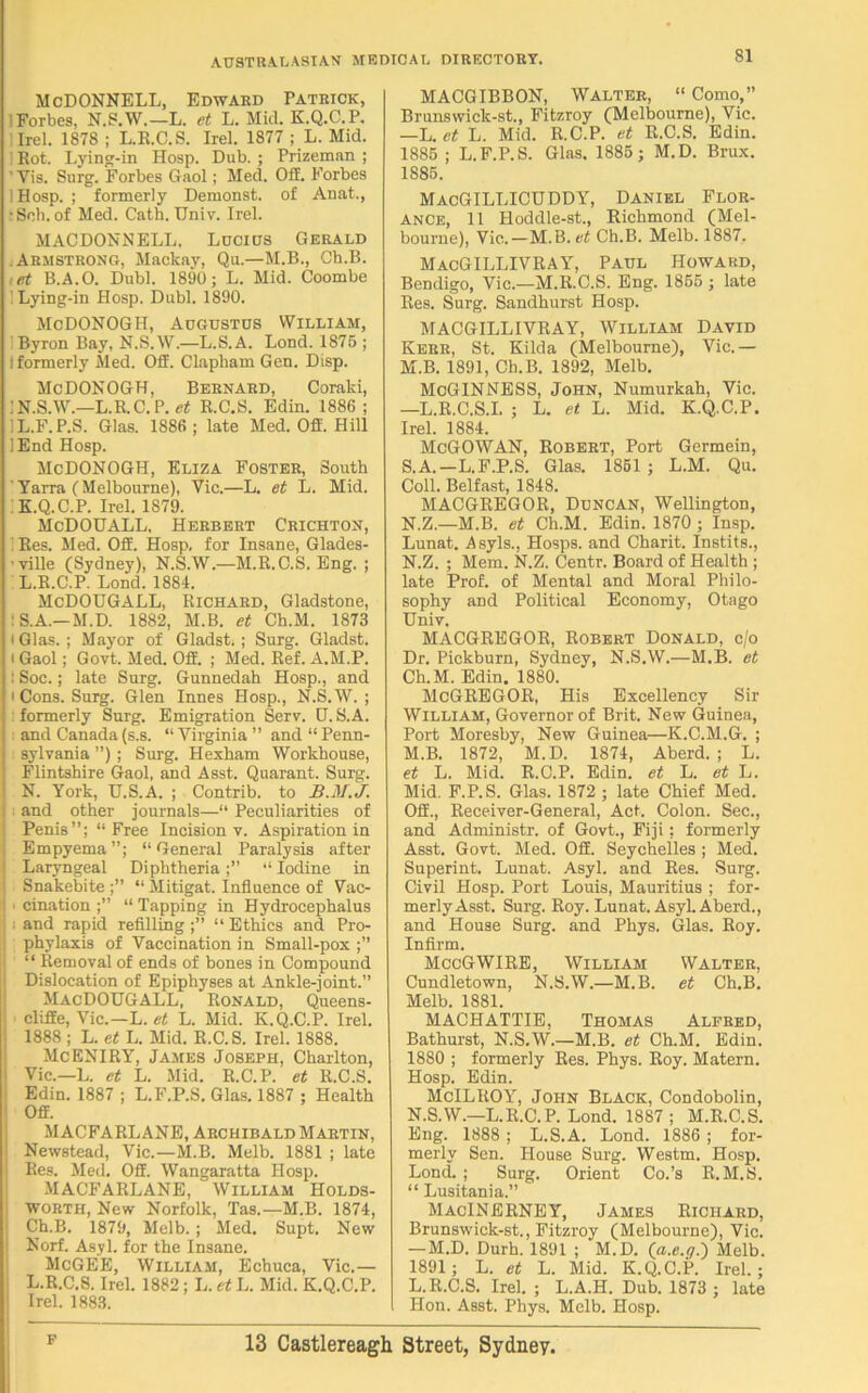 McDONNELL, Edward Patrick, Forbes, N.S.W.—L. et L. Mid. K.Q.C.P. Orel. 1878 ; L.R.C.S. Irel. 1877 ; L. Mid. Rot. Lying-in Hosp. Dub. ; Prizeman ; ’ Vis. Surg. Forbes Gaol; Med. Off. Forbes I Hosp. ; formerly Demonst. of Anat., : Sob. of Med. Cath. Univ. Irel. MACDONNELL, Lucius Gerald .Armstrong, Mackay, Qu.—M.B., Cb.B. ,et B.A.O. Dubl. 1890; L. Mid. Coombe Lying-in Hosp. Dubl. 1890. McDONOGH, Augustus William, Byron Bay, N.S.W.—L.S.A. Lond. 1875 ; i formerly Med. Off. Clapham Gen. Disp. McDONOGH, Bernard, Coraki, l N.S.W.—L.R. C. P. et R.C.S. Edin. 1886 ; 1L.F.P.S. Glas. 1886; late Med. Off. Hill 1 End Hosp. McDONOGH, Eliza Foster, South Yarra (Melbourne), Vic.—L. et L. Mid. K. Q.C.P. Irel. 1879. McDOUALL. Herbert Crichton, 1 Res. Med. Off. Hosp. for Insane, Glades- 'ville (Sydney), N.S.W.—M.R.C.S. Eng. ; L. R.C.P. Lond. 1884. McDOUGALL, Richard, Gladstone, : S.A.— M.D. 1882, M.B. et Ch.M. 1873 I Glas. ; Mayor of Gladst. ; Surg. Gladst. i Gaol; Govt. Med. Off. ; Med. Ref. A.M.P. : Soc.; late Surg. Gunnedah Hosp., and i Cons. Surg. Glen Innes Hosp., N.S.W. ; formerly Surg. Emigration Serv. D. S.A. and Canada (s.s. “ Virginia ” and “ Penn- sylvania ”) ; Surg. Hexham Workhouse, Flintshire Gaol, and Asst. Quarant. Surg. N. York, U.S.A. ; Contrib. to B.M.J. ; and other journals—“ Peculiarities of Penis”; “Free Incision v. Aspiration in Empyema”; “General Paralysis after Laryngeal Diphtheria;” “ Iodine in Snakebite ;” “ Mitigat. Influence of Vac- i cination ;” “ Tapping in Hydrocephalus . and rapid refilling ;” “ Ethics and Pro- phylaxis of Vaccination in Small-pox ;” “ Removal of ends of bones in Compound Dislocation of Epiphyses at Ankle-joint.” MacDOUGALL, Ronald, Queens- cliffe, Vic.—L. et L. Mid. K.Q.C.P. Irel. 1888 ; L. et L. Mid. R.C.S. Irel. 1888. McENIRY, James Joseph, Charlton, Vic.—L. et L. Mid. R.C.P. et R.C.S. Edin. 1887 ; L.F.P.S. Glas. 1887 ; Health Off. MACFARLANE, Archibald Martin, Newstead, Vic.—M.B. Melb. 1881 ; late Res. Med. Off. Wangaratta Hosp. MACFARLANE, William Holds- WORTH, New Norfolk, Tas.—M.B. 1874, Ch.B. 1879, Melb. ; Med. Supt. New Norf. Asyl. for the Insane. McGEE, William, Echuca, Vic.— L.R.C.S. Irel. 1882; L.rfL. Mid. K.Q.C.P. Irel. 1883. MACGIBBON, Walter, “ Como,” Brunswick-st., Fitzroy (Melbourne), Vic. —L. et L. Mid. R.C.P. et R.C.S. Edin. 1885 ; L.F.P.S. Glas. 1885; M.D. Brux. 1885. MacGILLICUDDY, Daniel Flor- ANCE, 11 Hoddle-st., Richmond (Mel- bourne), Vic.—M.B. et Ch.B. Melb. 1887. MacGILLIVRAY, Paul Howard, Bendigo, Vic.—M.R.C.S. Eng. 1855 ; late Res. Surg. Sandhurst Hosp. MACGILLIVRAY, William David Kerr, St. Kilda (Melbourne), Vic.— M. B. 1891, Ch.B. 1892, Melb. McGINNESS, John, Numurkah, Vic. —L.R.C.S.I. ; L. et. L. Mid. K.Q.C.P. Irel. 1884. McGOWAN, Robert, Port Germein, S.A.—L.F.P.S. Glas. 1851; L.M. Qu. Coll. Belfast, 1848. MACGREGOR, Duncan, Wellington, N. Z.—M.B. et Ch.M. Edin. 1870 ; Insp. Lunat. A syls., Hosps. and Charit. Instits., N.Z. ; Mem. N.Z. Centr. Board of Health ; late Prof, of Mental and Moral Philo- sophy and Political Economy, Otago Univ. MACGREGOR, Robert Donald, c/o Dr. Pickburn, Sydney, N.S.W.—M.B. et Ch.M. Edin. 1880. McGREGOR, His Excellency Sir William, Governor of Brit. New Guinea, Port Moresby, New Guinea—K.C.M.G. ; M. B. 1872, M.D. 1874, Aberd. ; L. et L. Mid. R.C.P. Edin. et L. et L. Mid. F.P.S. Glas. 1872 ; late Chief Med. Off., Receiver-General, Act. Colon. Sec., and Administr. of Govt., Fiji; formerly Asst. Govt. Med. Off. Seychelles ; Med. Superint. Lunat. Asyl. and Res. Surg. Civil Hosp. Port Louis, Mauritius ; for- merly Asst. Surg. Roy. Lunat. Asyl. Aberd., and House Surg. and Phys. Glas. Roy. Infirm. MccGWIRE, William Walter, Cundletown, N.S.W.—M.B. et Ch.B. Melb. 1881. MACHATTIE, Thomas Alfred, Bathurst, N.S.W.—M.B. et Ch.M. Edin. 1880 ; formerly Res. Phys. Roy. Matern. Hosp. Edin. McILIlOY, John Black, Condobolin, N. S.W.—L.R.C.P. Lond. 1887; M.R.C.S. Eng. 1888 ; L.S.A. Lond. 1886 ; for- merly Sen. House Surg. Westm. Hosp. Lond. ; Surg. Orient Co.’s R.M.S. “ Lusitania.” MacINERNEY, James Richard, Brunswick-st., Fitzroy (Melbourne), Vic. — M.D. Durh. 1891 ; M.D. (a.e.ffj Melb. 1891; L. et L. Mid. K.Q.C.P. Irel.; L.R.C.S. Irel. ; L.A.H. Dub. 1873 ; late Hon. Asst. Phys. Melb. Hosp.