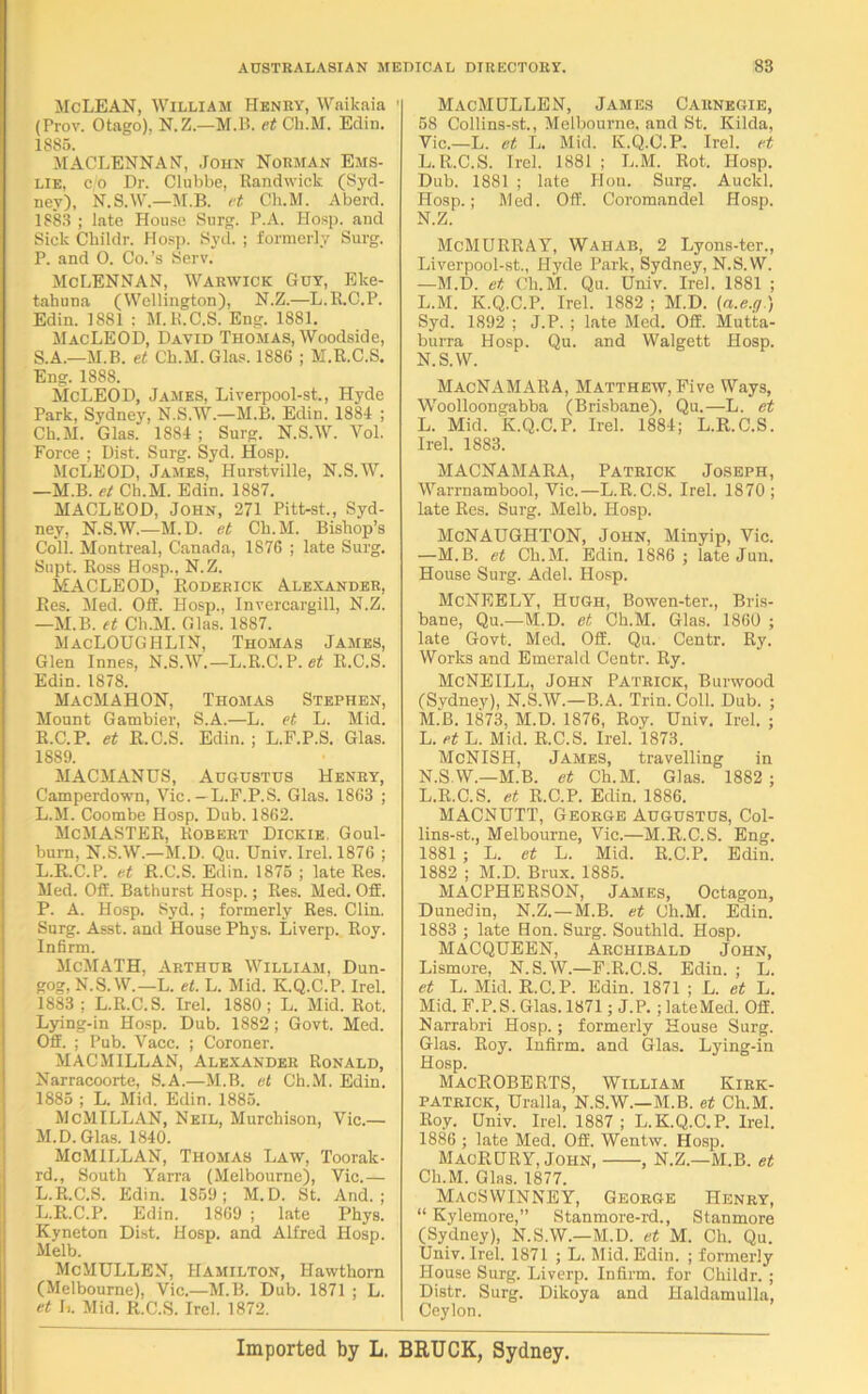 McLEAN, William Henry, Waikaia 1 (Prov. Otago). N.Z.—M.B. et Ck.M. Edin. 1885. MACLENNAN, John Norman Ems- lie, c o Dr. Clubbe, Randwick (Syd- ney), N.S.W.—M.B. et Ch. M. Aberd. 1883 ; late House Surg. P.A. Hosp. and Sick Childr. Hosp. Syd. ; formerly Surg. P. and O. Co.’s Serv. McLennan, Warwick Guy, Eke- tahuna (Wellington), N.Z.—L.R.C.P. Edin. 1881 : M.R.C.S. Eng. 1881. MacLEOD, David Thomas, Woodside, S.A.—M.B. et Ch.M.Glas. 1886 ; M.R.C.S. Eng. 1888. McLEOD, James, Liverpool-st., Plyde Park, Sydney, N.S.W.—M.B. Edin. 1884 ; Ck.M. Glas. 1884 ; Surg. N.S.W. Yol. Force ; Dist. Surg. Syd. Hosp. McLEOD, James, Hurstville, N.S.W. —M.B. et Ch.M. Edin. 1887. MACLEOD, John, 271 Pitt-st., Syd- ney, N.S.W.—M.D. et Ch.M. Bishop’s Coll. Montreal, Canada, 1876 ; late Surg. Snpt. Ross Hosp., N.Z. MACLEOD, Roderick Alexander, Res. Med. Off. Hosp., Invercargill, N.Z. —M.B. et Ch.M. Glas. 1887. MacLOUGHLIN, Thomas James, Glen Innes, N.S.W.—L.R.C.P. et R.C.S. Edin. 1878. MacMAHON, Thomas Stephen, Mount Gambier, S.A.—L. et L. Mid. R.C.P. et R.C.S. Edin. ; L.F.P.S. Glas. 1889. MACMANUS, Augustus Henry, Camperdown, Vic. —L.F.P.S. Glas. 1863 ; L.M. Coombe Hosp. Dub. 1862. McMASTER, Robert Dickie, Goul- burn, N.S.W.—M.D. Qu. Univ. Irel. 1876 ; L. R.C.P. et R.C.S. Edin. 1875 ; late Res. Med. Off. Bathurst Hosp.; Res. Med. Off. P. A. Hosp. Syd. ; formerly Res. Clin. Surg. Asst, and House Phys. Liverp. Roy. Infirm. McMATH, Arthur William, Dun- gog, N.S.W.—L. et. L. Mid. K.Q.C.P. Irel. 1883 ; L.R.C.S. Irel. 1880; L. Mid. Rot. Lying-in Hosp. Dub. 1882; Govt. Med. Off. ; Pub. Vacc. ; Coroner. MACMILLAN, Alexander Ronald, Narracoorte, S.A.—M.B. et Ch.M. Edin. 1885 ; L. Mid. Edin. 1885. McMILLAN, Neil, Murchison, Vic.— M. D. Glas. 1840. McMILLAN, Thomas Law, Tooralc- rd., South Yarra (Melbourne), Vie.— L.R.C.S. Edin. 1859; M.D. St. And.; L.R.C.P. Edin. 1869 ; late Phys. Kyneton Dist. Hosp. and Alfred Hosp. Melb. McMHLLEN, Hamilton, Hawthorn (Melbourne), Vic.—M.B. Dub. 1871 ; L. et L. Mid. R.C.S. Irel. 1872. MacMULLEN, James Carnegie, 58 Collins-st., Melbourne, and St. Kilda, Vic.—L. et L. Mid. K.Q.C.P. Irel. et L.R.C.S. Irel. 1881 ; L.M. Rot. Hosp. Dub. 1881 ; late Hon. Surg. Auclcl. Hosp.; Med. Off. Coromandel Hosp. N.Z. McMURRAY, Wahab, 2 Lyons-ter., Liverpool-st., Hyde Park, Sydney, N.S.W. —M.D. et Ch.M. Qu. Univ. Irel. 1881 ; L.M. K.Q.C.P. Irel. 1882 ; M.D. (a.e.g.) Syd. 1892 ; J.P. ; late Med. Off. Mutta- burra Hosp. Qu. and Walgett Hosp. N.S.W. MacNAMARA, Matthew, Five Ways, Woolloongabba (Brisbane), Qu.—L. et L. Mid. K.Q.C.P. Irel. 1884; L.R.C.S. Irel. 1883. MACNAMARA, Patrick Joseph, Warrnambool, Vic.—L.R.C.S. Irel. 1870; late Res. Surg. Melb. Hosp. McNAUGHTON, John, Minyip, Vic. —M.B. et Ch.M. Edin. 1886 ; late Jun. House Surg. Adel. Hosp. McNEELY, Hugh, Bowen-ter., Bris- bane, Qu.—M.D. et Ch.M. Glas. 1860 ; late Govt. Med. Off. Qu. Centr. Ry. Works and Emerald Centr. Ry. McNEILL, John Patrick, Burwood (Sydney), N.S.W.—B.A. Trim Coll. Dub. ; M. B. 1873, M.D. 1876, Roy. Univ. Irel. ; L. et L. Mid. R.C.S. Irel. 1873. McNISH, James, travelling in N. S.W.—M.B. et Ch.M. Glas. 1882 ; L.R.C.S. et R.C.P. Edin. 1886. MACNUTT, George Augustus, Col- lins-st., Melbourne, Vic.—M.R.C.S. Eng. 1881 ; L. et L. Mid. R.C.P. Edin. 1882 ; M.D. Brux. 1885. MACPHERSON, James, Octagon, Dunedin, N.Z.—M.B. et Ch.M. Edin. 1883 ; late Hon. Surg. Southld. Hosp. MACQUEEN, Archibald John, Lismore, N.S.W.—F.R.C.S. Edin. ; L. et L. Mid. R.C.P. Edin. 1871 ; L. et L. Mid. F.P.S. Glas. 1871; J.P. ; lateMed. Off. Narrabri Hosp.; formerly House Surg. Glas. Roy. Infirm, and Glas. Lying-in Hosp. MacROBERTS, William Kirk- patrick, Uralla, N.S.W.—M.B. et Ch.M. Roy. Univ. Irel. 1887 ; L.K.Q.C.P. Irel. 1886 ; late Med. Off. Wentw. Hosp. MacRURY, John, , N.Z.—M.B. et Ch.M. Glas. 1877. MacSWINNEY, George Henry, “ Kylemore,” Stanmore-rd., Stanmore (Sydney), N.S.W.—M.D. et M. Ch. Qu. Univ. Irel. 1871 ; L. Mid. Edin. ; formerly House Surg. Liverp. Infirm, for Childr. ; Distr. Surg. Dikoya and Haldamulla, Ceylon. Imported by L. BRUCK, Sydney.