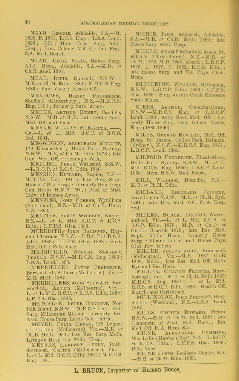 66 MAYO, George, Adelaide, S.A.—M. 1829, F. 1851, R.C.S. Eng. ; L.S.A. Lond. 1828; J.P. ; Hon. Cons. Surg. Adel. Hosp. ; Hon. Colonel V.M.F. ; late Pres. S.A. Med. Board. MEAD, Cecil Silas, House Surg. Adel. Hosp., Adelaide, S.A.—M.B. et Ch.B. Adel. 1891. MEAD, Bivis, Quirindi, N.S.W.— M. B. et Ch.M. Edin. 1882 ; M.R.C.S.Eng. 1883 ; Pub. Yacc. ; Health 02. MEADOWS, Henry Frederick, Sheffield (Canterbury), N.Z.—M.R.C.S. Eng. 1858 ; formerly Surg. Army. MEEKE, Arthur Henry, Candelo, N. S.W.—M.B. et Ch.B. Dub. 1885 ; Govt. Med. 02. and Vacc. MEEKE, William McElrath, , Qu.—L. et L. Mid. E.C.P. et R.C.S. Irel. 1891. MEGGINSON, Archibald Megget, 149 Elizabeth-st., Hyde Park, Sydney, N.S.W.—M.B. et Ch.M. Edin. 1878 ; late Gov. Med. 02. Greenough, W.A. MELLISH, Percy, Wallsend, N.S.W. —L.R.C.P. et R.C.S. Edin. 1886. MENZIES, Edward, Napier, N.Z.— M. R.C.S. Eng. 1841; late Surg.-Supt. Hawkes’ Bay Hosp. ; formerly Hon. Insp. Gen. Hosps. H.M.S. Mil. ; Prof, of Med. Univ. of Buenos Ayres. MENZIES, John Forbes, Wyndham (Southland), N.Z.—M.B. et Ch.B. Univ. N. Z. 1892. MENZIES, Percy William, Napier, N.Z.—L. et L. Mid. R.C.P. et R.C.S. Edin. : L.F.P.S. Glas. 1889. MEREDITH,'John Baldwin, Ray- mond Terrace, N.S.W.—L.R.C.Pct R.C.S. Edin. 1888 ; L.F.P.S. Glas. 1888 ; Govt. Med. 02. ; Pub. Vacc. MERRIF1ELD, Sydney Sargent, Bombala, N.S.W.—M.R.C.S. Eng. 1883 ; L. S.A. Lond. 1883. MERRILLEES, James Frederick, Burwood-rd., Auburn (Melbourne), Vic.— M. B. Melb. 1887. MERRILLEES, John Stewart, Bur- wood-rd., Auburn (Melbourne), Vic.— L. et L. Mid. R.C.P. ct R.C.S. Edin. 1888 ; L.F.P.S. Glas. 1888. METCALFE, Peter Herbert, Nor- folk Island, N.S.W.—M.R.C.S. Eng. 1876 ; Surg. Milanesian Mission ; formerly Res. Asst. House Surg. Leeds Gen. Infirm. MEYER, Felix Henry, 169 Lygon- st., Carlton (Melbourne), Vic.—M.B. et Ch.B. Melb. 1880 ; late Res. Surg. Mclb. Lying-in Hosp. and Melb. Hosp. MEYERS, Herbert Henry, Rath- downe-st., Carlton (Melbourne), Vic.— L. et L. Mid. R.C.P. Edin. 1881 ; M.R.C S. Eng. 1881. MICH IE, John, Angas-st., Adelaide, S.A.—M.B. et Ch.B. Melb. 1890 ; late House Surg. Adel. Hosp. MICKLE, Adam Frederick John, St. Alban’s (Christchurch). N.Z.—M.B. et Ch.M. 1878, M.D. 1880, Aberd.; L.R.C.P. 1875, L. 1875, F. 1882. R.C.S. Edin. ; late House Surg and Vis. Phys. Chcb. Hosp. MIDDLETON, William, Mittagong, N.S.W.—L.R.C.P. Edin. 1883 : L.F.P.S. Glas. 1883 ; Surg. Joadja Creek Kerosene Shale Mines. MIERS, Arthur, Coonabarabran, N.S.W.—M.R.C.S. Eng. ct L.R.C.P. Lond. 1888 ; Actg. Govt. Med. 02. ; for- merly House Surg. Gen. Infirm. Leeds, Eng. (1889-1890). MILES, George Edward, Med. 02. Hosp. for Insane, Callan Park. Balmain (Sydney), N.S.W.—M.R.C.S. Eng. 1875 ; L. R.C.P. Lond. 1885. MILFORD, Frederick. Elizabeth-st., Hyde Park, Sydney, N.S.W.—M. et L. Mid. R.C.S. Eng. 1856; L.R.C.P. Lond. 1868 ; Mem. N.S.W. Med. Board. MILL, William, Dunedin, N.Z.— M. B. et Ch.M. Edin. MILLARD, Reginald Jeffery, travelling in N.S.W.—M.B. et Ch.M. Syd. 1891 ; late Res. Med. 02. P. A. Hosp. Syd. MILLER, Hubert Lindsay, Warrn- ambool, Vic.—L. ct L. Mid. R.C.S. et R.C.P. Edin. 1878 ; M.D. et Ch.D. et Obs.D. Brussels 1879; late Res. Med. Supt. Melb. Hosp. ; formerly House Surg. Oldham Infirm, and House Phys. Glas. Roy. Infirm. MILLER, Joseph John, Brunswick (Melbourne), Vic.—M.B. 1887, Ch.B. 1888, Melb.; late Res. Med. 02. Melb. Eye and Ear Hosp. MILLER, William Francis, Mary- borough, Vic.—M.B. et Ch.B. Melb. 1882; M. R.C.S. Eng. 1884 ; L. et L. Mid. R.C.S. et R.C.P. Edin. 1883 ; Health 02. Maryb. and Carisbrook. MILLINGTON, John Perrett, Grey- mouth (Westland), N.Z.—L.S.A Lond. 1887. MILLS, Arthur Edward, Picton, N. S.W.—M.B. et Ch.M. Syd. 1SS9 ; late Demonstr. of Anat. Syd. Univ.; Res. Med. 02. P. A. Hosp. Syd. MILNE, Alexander Cumming, Woodville (Hawke’s Bay), N.Z.—L.R.C.P. et R.C.S. Edin.; L.F.P.S. Glas. 1886; Pub. Vacc. MILNE. James, Booleroo Centre, S.A. —M.B. ct Ch.M. Edin. 1883.