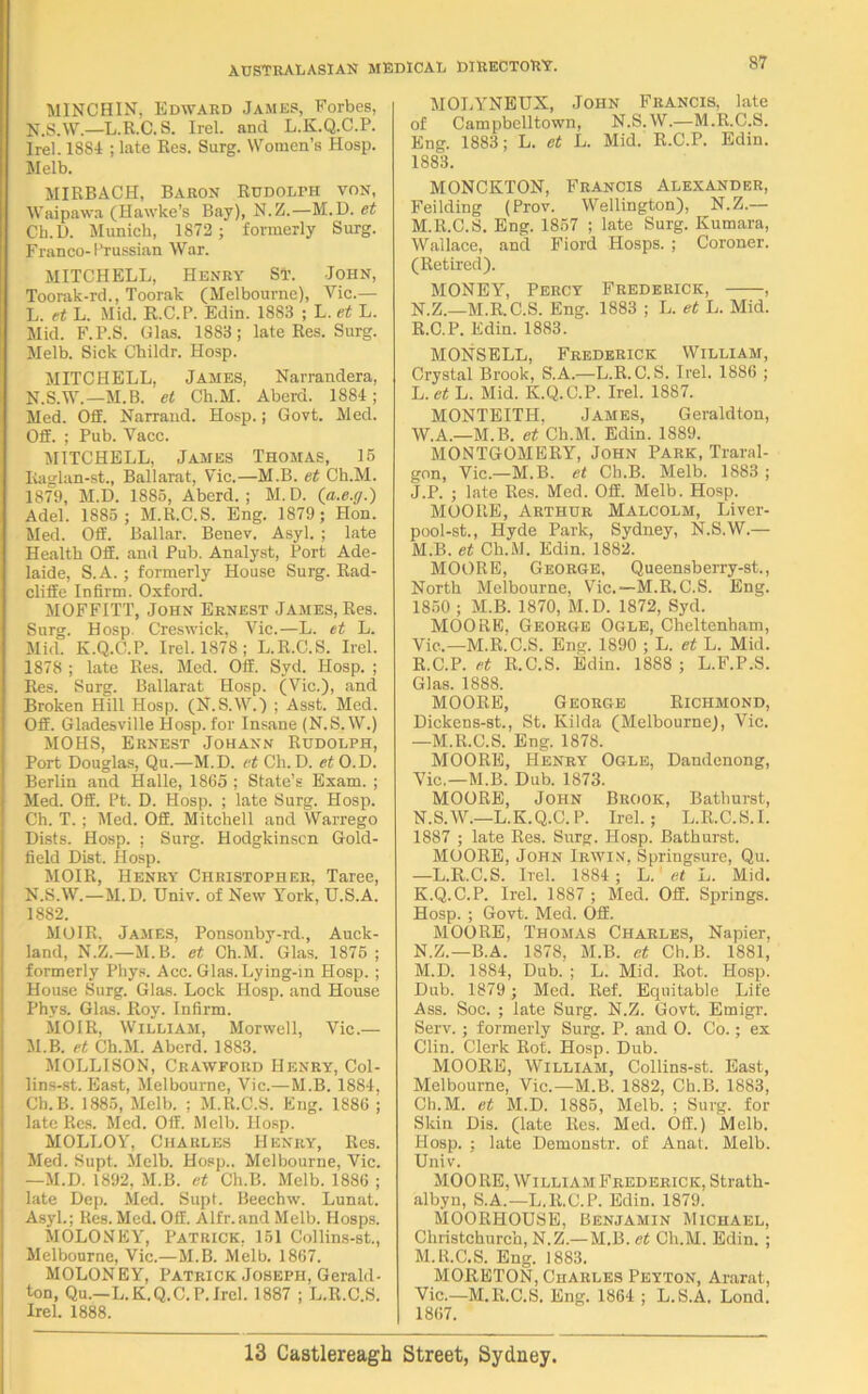 MINCHIN, Edward James, Forbes, N.S.W.—L.R.C. S. Irel. and L.K.Q.C.P. Irel. 1884 ; late Res. Surg. Women’s Hosp. Melb. MIRBACH, Baron Rudolph von, Waipawa (Hawke’s Bay), N.Z.—M.D. et Cb.D. Munich, 1872 ; formerly Surg. Franco- 1’Tussian War. MITCHELL, Henry St. John, Toorak-rd., Toorak (Melbourne), Vic.— L. et L. Mid. R.C.P. Edin. 1883 ; L. et L. Mid. F.P.S. Glas. 1883; late Res. Surg. Melb. Sick Childr. Hosp. MITCHELL, James, Narrandera, N.S.W.—M.B. et Ch.M. Aberd. 1884; Med. Off. Narrand. Hosp.; Govt. Med. OS. ; Pub. Vacc. MITCHELL, James Thomas, 15 Iiaglan-st., Ballarat, Vic.—M.B. et Ch.M. 1879, M.D. 1885, Aberd.; M.D. (a.e.g.) Adel. 1885 ; M.R.C.S. Eng. 1879; Hon. Med. OS. Ballar. Benev. Asyl. ; late Health OS. and Pub. Analyst, Port Ade- laide, S.A. ; formerly House Surg. Rad- cliSe Infirm. Oxford. MOFFITT, John Ernest James, Res. Surg. Hosp. Creswick, Vic.—L. et L. Mid. K.Q.C.P. Irel. 1878; L.R.C.S. Irel. 1878 ; late Res. Med. OS. Syd. Hosp. ; Res. Surg. Ballarat Hosp. (Vic.), and Broken Hill Hosp. (N.S.W.) ; Asst. Med. OS. Gladesville Hosp.for Insane (N.S.W.) MOHS, Ernest Johann Rudolph, Port Douglas, Qu.—M.D. et Cli. D. et O.D. Berlin and Halle, 1865 ; State’s Exam. ; Med. OS. Pt. D. Hosp. ; late Surg. Hosp. Ch. T. ; Med. OS. Mitchell and Warrego Dists. Hosp. ; Surg. Hodglcinscn Gold- field Dist. Hosp. MOIR, Henry Christopher, Taree, N.S.W.—M.D. Univ. of New York, U.S.A. 1882. MOIR. James, Ponsonby-rd., Auck- land, N.Z.—M.B. et Ch.M. Glas. 1875 ; formerly Phys. Acc. Glas. Lying-in Hosp. ; House Surg. Glas. Lock Hosp. and House Phys. Glas. Roy. Infirm. MOIR, William, Morwell, Vic.— M. B. et Ch.M. Aberd. 1883. MOLLISON, Crawford Henry, Col- lins-st. East, Melbourne, Vic.—M.B. 1884, Ch.B. 1885, Melb. ; M.R.C.S. Eng. 1886 ; late Res. Med. OS. Melb. Hosp. MOLLOY, Charles Henry, Res. Med. Supt, Melb. Hosp.. Melbourne, Vic. —M.D. 1892, M.B. et Ch.B. Melb. 1886 ; late Dep. Med. Supt. Beechw. Lunat. Asyl.; Res. Med. OS. Alfr.and Melb. Hosps. MOLONEY, Patrick, 151 Collins-st., Melbourne, Vic.—M.B. Melb. 1867. MOLONEY, Patrick Joseph, Gerald- ton, Qu.—L.K.Q.C.P.Irel. 1887 ; L.R.C.S. Irel. 1888. MOLYNEUX, John Francis, late of Campbelltown, N.S.W.—M.R.C.S. Eng. 1883; L. et L. Mid. R.C.P. Edin. 1883. MONCKTON, Francis Alexander, Feilding (Prov. Wellington), N.Z.— M. R.C.S. Eng. 1857 ; late Surg. Kumara, Wallace, and Fiord Hosps. ; Coroner. (Retired). MONEY, Percy Frederick, , N. Z.—M.R.C.S. Eng. 1883 ; L. et L. Mid. R.C.P. Edin. 1883. MONSELL, Frederick William, Crystal Brook, S.A.—L.R.C.S. Irel. 1886 ; L. et L. Mid. K.Q.C.P. Irel. 1887. MONTEITH, James, Geraldton, W.A.—M.B. et Ch.M. Edin. 1889. MONTGOMERY, John Park, Traral- gon, Vic.—M.B. et Ch.B. Melb. 1883 ; J. P. ; late Res. Med. OS. Melb. Hosp. MOORE, Arthur Malcolm, Liver- pool-st., Hyde Park, Sydney, N.S.W.— M. B. et Ch.M. Edin. 1882. MOORE, George, Queensberry-st., North Melbourne, Vic.—M.R.C.S. Eng. 1850 ; M.B. 1870, M.D. 1872, Syd. MOORE. George Ogle, Cheltenham, Vie.—M.R.C.S. Eng. 1890 ; L. et L. Mid. R.C.P. et R.C.S. Edin. 1888 ; L.F.P.S. Glas. 1888. MOORE, George Richmond, Dickens-st., St. Kilda (Melbourne), Vic. —M.R.C.S. Eng. 1878. MOORE, Henry Ogle, Dandenong, Vic,—M.B. Dub. 1873. MOORE, John Brook, Bathurst, N. S.W.—L.K.Q.C.P. Irel.; L.R.C.S.I. 1887 ; late Res. Surg. Hosp. Bathurst. MOORE, John Irwin, Springsure, Qu. —L.R.C.S. Irel. 1884 ; L. et L. Mid. K. Q.C.P. Irel. 1887 ; Med. OS. Springs. Hosp. ; Govt. Med. OS. MOORE, Thomas Charles, Napier, N.Z.—B.A. 1878, M.B. et Ch.B. 1881, M.D. 1884, Dub. ; L. Mid. Rot. Hosp. Dub. 1879 ; Med. Ref. Equitable Life Ass. Soc. ; late Surg. N.Z. Govt. Emigr. Serv. ; formerly Surg. P. and O. Co.; ex Clin. Clerk Rot. Hosp. Dub. MOORE, William, Collins-st. East, Melbourne, Vic.—M.B. 1882, Ch.B. 1883, Ch.M. et M.D. 1885, Melb. ; Surg. for Skin Dis. (late Res. Med. OS.) Melb. Hosp. ; late Demonstr. of Anat. Melb. Univ. MOORE, William Frederick, Strath- albyn, S.A.—L.R.C.P. Edin. 1879. MOORHOUSE, Benjamin Michael, Christchurch, N.Z.—M.B. et Ch.M. Edin. ; M.R.C.S. Eng. 1883. MORETON, Charles Peyton, Ararat, Vic.—M.R.C.S. Eng. 1864 ; L.S.A. Lond. 1867.