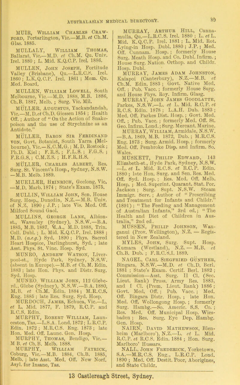 MUIR, William Charles Craw- ford, Portarlington, Yic.—M.B. fit Ch.M. Glas. 1885. MULLALY, William Thomas, Ballarat, Yic.—M.D. et Ch.M. Qu. Univ. Irel. 1880 ; L. Mid. K.Q.C.P. Irel. 1886. MULLEN, John Joseph, Fortitude Valley (Brisbane), Qu.—L.R.C.S. Irel. 1860; L.K.Q.C.P. Irel. 1861 ; Mem. Qu. Med. Board. MULLEN, William Lowell, South Melbourne, Vic.—M.D. 1888, M.B. 1886, Ch.B. 1887, Melb. ; Surg. Vic. Mil. MULLER, Augustus, Yackandandah, Vic.—M.D.ef Ch.D. Giessen 1854 ; Health OfE. ; Author of “ On the Action of Snake- poison and the use of Strychnine as an Antidote.” MULLER, Baron Sir Ferdinand VON, Govt. Botanist, South Yarra (Mel- bourne), Vic.—K.C.M.G.; M.D. Rostock ; Ph.D. Kiel; F.R.S. ; F.L.S. ; F.G.S. ; F.R.G.S.; C.M.Z.S. ; H.F.R.H.S. MULLER, Charles Albert, Res. Surg. St. Vincent’s Hosp., Sydney, N.S.W. —M.B. Melb. 1889. MUELLER, Heinrich, Geelong, Vic. —M.D. Marb. 1874 ; State’s Exam. 1875. MULLIN, William John, Sen. House Surg. Hosp., Dunedin, N.Z.—M.B. Univ. of N.Z. 1890 ; J.P. ; late Vis. Med. Off. Milford Sound Gaol. MULLINS, George Lane, Albion- st., Waveiley (Sydney), N.S.W.—B.A. 1885, M.B. 1887, M.A., M.D. 1888, Trin. Coll. Dubl. ; L. Mid. K.Q.C.P. Irel. 1888 ; M.D. {a.e.g.) Syd. 1890 ; Phys. Sacred Heart Hospice, Darlinghurst, Syd. ; late Asst. Phys. St. Vine. Hosp. Syd. MUNRO, Andrew Watson, Liver- pool-st., Hyde Park, Sydney, N.S.W. (absent in Europe).— M.B. et Ch. M. Edin. 1883 ; late Hon. Phys. and Distr. Surg. Syd. Hosp. MUNRO. William John, 112 Glebe- rf., Glebe (Sydney), N.S.W.—B.A. 1880, M.B. et Ch.M. Edin. 1884 ; M.R.C.S. Eng. 1885 ; late Res. Surg. Syd. Hosp. MURDOCH, James, Echuca, Vic.—L. et L. Mid. 1877, F. 1879, R.C.P. and R.C.S. Edin. MURPHY, Robert William, Laun- ceston, Tas.—L.S.A. Lond. 1872; L.R.C.P. Edin. 1872 ; M.R.C.S. Eng. 1873 ; late Hon. Med. Off. Launc. Gen. Hosp. MURPHY, Thomas, Bendigo, Vic.— M B. et Ch.B. Melb. 1888. MURPHY, William Patrick, Coburg, Vic.—M.B. 1884, Ch.B. 1885, Melb. ; late Asst. Med. Off. New Norf. Asyl. for Insane, Tas. MURRAY, Arthur Hill, Cunna- mulla, Qu.—L.R.C.S. Irel. 1880 ; L. et L. Mid. K.Q.C.P. Irel. 1881 ; L. Mid. Rot. Lying-in Hosp. Dubl. 1880 ; J.P.; Med. Off. Cunnam. Hosp. ; formerly House Surg. Meath Hosp. and Co. Dubl. Infirm.; House Surg. Nation. Orthop. and Childr. Hosp. Dubl. MURRAY, James Adam Johnston, Kaiapoi (Canterbury), N.Z.—M.B. et Ch.M. Edin. 1883 ; Govt. Native Med. Off. ; Pub. Vacc. ; formerly House Surg. and House Phys. Roy. Infirm. Glasg. MURRAY, John James Goodlatte, Parkes, N.S.W.—L. et L. Mid. R.C.P. et R.C.S. Edin. 1878; L.A.H. Dub. 1883; Med. Off. Parkes Dist. Hosp.; Govt. Med. Off. ; Pub. Vacc. ; formerly Med. Off. St. Geo. Infirm. Lond.; Surg. Mercant. Marine. MURRAY, William, Armidale, N.S.W. —B.A. 1869, M.B. 1872, Dub.; M.R.C.S. Eng. 1873 ; Surg. Armid. Hosp.; formerly Med. Off. Pembroke Disp. and Infirm. So. W ales. MUSKETT, Philip Edward, 143 Elizabeth-st,, Hyde Park. Sydney, N.S.W. —L. et L. Mid. R.C.S. et R.C.P. Edin. 1880 ; late Hon. Surg. and Sen. Res. Med. Off. Syd. Hosp. ; Res. Med. Off. Melb. Hosp. ; Med. Superint. Quarant. Stat. Por. Jackson ; Surg. Supt. N.S.W. Steam Immigr. Serv. ; Author of “ Prescribing and Treatment for Infants and Childr.” (1891) ; “ The Feeding and Management of Australian Infants,” 3rd ed.; “ The Health and Diet of Children in Aus- tralia,” 2nded. MUSSEN, Philip Johnson, Wan- ganui (Prov. Wellington), N.Z. — Regis- tered in New Zealand. MYLES, John, Surg. Supt. Hosp. Kutnara (Westland), N.Z. — M.B. et Ch.B. Dub. ; F.R.C.S.I. 1889. NAGEL, Carl Siegfried Gunther, Bingara, N.S.W.—M.D. et Ch.D. Berl. 1881 ; State’s Exam. Certif. Berl. 1882 ; Commission—Asst. Surg. II Cl. (Sec. Lieut. Rank) Pruss. Army Res. 1883, and I Cl. (Prem. Lieut. Rank) 1886 ; Govt. Med. Off. ; Pub. Vacc. ; Med. Off. Bingara Distr. Hosp. ; late Hon. Med. Off. Wollongong Hosp. ; formerly Surg. Hambg.—So. Americ. S.S. Co. ; Res. Med. Off. Municipal Hosp. Wies- baden ; Res. Surg. Eye Dep. Hambg. Gen. Hosp. NAIRN, David Mathewson, Blen- heim (Marlboro’), N.Z.—L. et L. Mid. R. C.P. et R.C.S. Edin. 1884 ; Hon. Surg. Marlboro’ Hussars. NALL, John Frederick, Yorketown, S. A.—M.R.C.S. Eng., L.R.C.P. Lond. 1890 ; Med. Off. Destit. Poor, Aborigines, and State Childr.