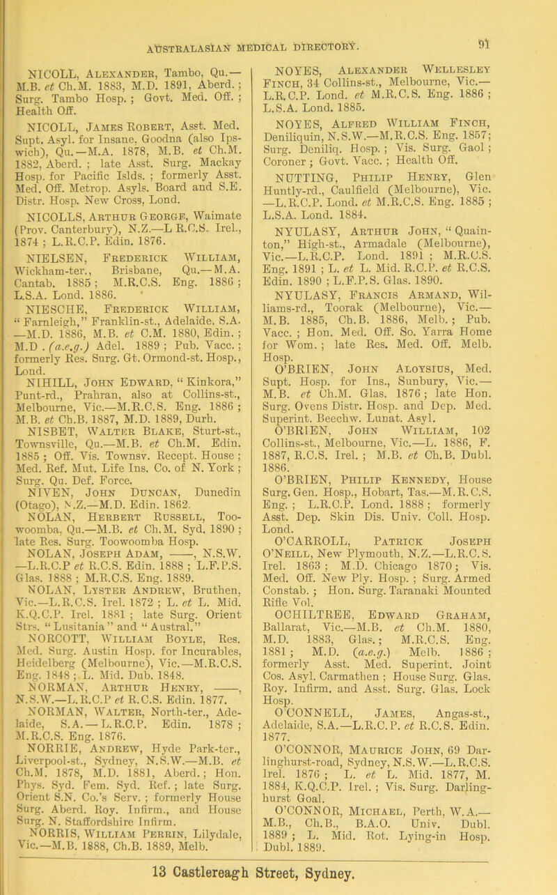 NICOLL, Alexander, Tambo, Qu.— M.B. et Ch.M. 1883, M.D. 1891, Aberd. ; Surg. Tambo Hosp. ; Govt. Med. Off. ; Health Ofi. NICOLL, James Robert, Asst. Med. Supt. Asyl. for Insane. Goodna (also Ips- wich), Qu.—M.A. 1878, M.B. et Ch.M. 18S2, Aberd. ; late Asst. Surg. Mackay Hosp. for Pacific Islds. ; formerly Asst. Med. Off. Metrop. Asyls. Board and S.E. Distr. Hosp. New Cross, Lond. NICOLLS, Arthur George, Waimate (Prov. Canterbury), N.Z.—L R.C.S. Irel., 1874 ; L.R.C.P. Edin. 1876. NIELSEN, Frederick William, Wickham-ter., Brisbane, Qu.—M.A. Cantab. 1885; M.R.C.S. Eng. 1886 ; L. S.A. Lond. 1886. NIESCHE, Frederick William, “ Farnleigh,” Franklin-st., Adelaide. S.A. —M.D. 1886, M.B. et C.M. 1880, Edin. ; M. D . (a.e.g.) Adel. 1889; Pub. Vacc.; formerly Res. Surg. Gt. Ormond-st. Hosp., Lond. NIHILL, John Edward, “ Kinkora,” Punt-rd., Prahran, also at Collins-st., Melbourne, Vic.—M.R.C.S. Eng. 1886 ; M.B. et Ch.B. 1887, M.D. 1889, Durh. NISBET, Walter Blake, Sturt-st., Townsville, Qu.—M.B. et Ch.M. Edin. 1885 ; Off. Vis. Townsv. Recept. House ; Med. Ref. Mut. Life Ins. Co. of N. York ; Surg. Qu. Def. Force. NIVEN, John Duncan, Dunedin (Otago), N.Z.—M.D. Edin. 1862. NOLAN, Herbert Russell, Too- woomba, Qu.—M.B. et Ch.M. Syd. 1890 ; late Res. Surg. Toowoomba Hosp. NOLAN, Joseph Adam, , N.S.W. —L.R.C.P et R.C.S. Edin. 1888 ; L.F.P.S. Glas. 1888 ; M.R.C.S. Eng. 1889. NOLAN. Lister Andrew, Bruthen, Vic.—L.R.C.S. Irel. 1872 ; L. et L. Mid. lv.Q.C.P. Irel. 1881 ; late Surg. Orient Strs. “Lusitania” and “ Austral.” NORCOTT, William Boyle, Res. Med. Surg. Austin Hosp. for Incurables, Heidelberg (Melbourne), Vic.—M.R.C.S. Eng. 1848 ; L. Mid. Dub. 1848. NORMAN, Arthur Henry, , ! N.S.W.—L.R.C.P et R.C.S. Edin. 1877. NORMAN, Walter, North-ter., Ade- laide, S.A. — L.R.C.P. Edin. 1878; I M.R.C.S. Eng. 1876. NORRIE, Andrew, Hyde Park-ter., Liverpool-st., Sydney, N.S.W.—M.B. et \ Ch.M. 1878, M.D. 1881, Aberd.; Hon. Phys. Syd. Fcm. Syd. Ref.; late Surg. Orient S.N. Co.’s Serv. ; formerly House Surg. Aberd. Roy. Infirm., and House Surg. N. Staffordshire Infirm. NORRIS, William Perrin, Lilydale, Vic.—M.B. 1888, Ch.B. 1889, Melb. NOYES, Alexander Wellesley Finch, 34 Collins-st., Melbourne, Vic.— L.R.C.P. Lond. et M.R.C.S. Eng. 1886; L.S.A. Lond. 1885. NOYES, Alfred William Finch, Deniliquin, N.S.W.—M.R.C.S. Eng. 1857; Surg. Deniliq. Hosp. ; Vis. Surg. Gaol; Coroner ; Govt. Vacc. ; Health Off. NUTTING, Philip Henry, Glen Huntly-rd., Caulfield (Melbourne), Vic. —L.R.C.P. Lond. et M.R.C.S. Eng. 1885 ; L. S.A. Lond. 1884. NYULASY, Arthur John, “ Quain- ton,” High-st., Armadale (Melbourne), Vic.—L.R.C.P. Lond. 1891 ; M.R.C.S. Eng. 1891 ; L. et L. Mid. R.C.P. et R.C.S. Edin. 1890 ; L.F.P.S. Glas. 1890. NYULASY, Francis Armand, Wil- liams-rd., Toorak (Melbourne), Vic.— M. B. 1885, Ch.B. 1886, Melb.; Pub. Vacc. ; Hon. Med. Off. So. Yarra Home for Worn. ; late Res. Med. Off. Melb. Hosp. O’BRIEN, John Aloysius, Med. Supt. Hosp. for Ins., Sunbury, Vic.— M.B. et Ch.M. Glas. 1876; late Hon. Surg. Ovens Distr. Hosp. and Dep. Med. Superint. Beechw. Lunat. Asyl. O’BRIEN, John William, 102 Collins-st., Melbourne, Vic.—L. 1886, F. 1887, R.C.S. Irel. ; M.B. et Ch.B. Dubl. 1886. O’BRIEN, Philip Kennedy, House Surg. Gen. Hosp., Hobart, Tas.—M.R.C.S. Eng. ; L.R.C.P. Lond. 1888 ; formerly Asst. Dep. Skin Dis. Univ. Coll. Hosp. Lond. O’CARROLL, Patrick Joseph O’Neill, New Plymouth, N.Z.—L.R.C.S. Irel. 1863; M.D. Chicago 1870; Vis. Med. Off. New Ply. Hosp. ; Surg. Armed Constab. ; Hon. Surg. Taranaki Mounted Rifle Vol. OCHILTREE, Edward Graham, Ballarat, Vic.—M.B. et Ch.M. 1880, M.D. 1883, Glas.; M.R.C.S. Eng. 1881; M.D. {a.e.g.) Melb. 1886; formerly Asst. Med. Superint. Joint Cos. Asyl. Carmathen ; House Surg. Glas. Roy. Infirm, and Asst. Surg. Glas. Lock Hosp. O’CONNELL, James, Angas-st., Adelaide, S.A.—L.R.C.P. et R.C.S. Edin. 1877. O’CONNOR, Maurice John, 69 Dar- linghurst-road, Sydney, N.S.W.—L.R.C.S. Irel. 1876 ; L. et L. Mid. 1877, M. 1884, K.Q.C.F. Irel. ; Vis. Surg. Darling- hurst Goal. O’CONNOR, Michael, Perth, W.A.— M.B., Ch.B., B.A.O. Univ. Dubl. 1889 ; L. Mid. Rot. Lying-in Hosp. Dubl. 1889.