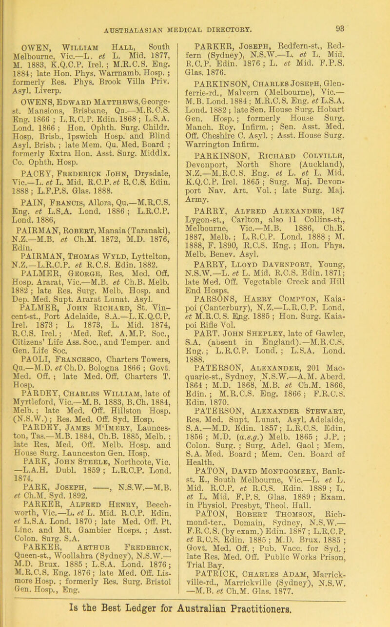 OWEN, William Hall, South Melbourne, Yic.—L. et L. Mid. 1877, M. 1883, K.Q.C.P. Irel. ; M.R.C.S. Eng. 1S84; late Hon. Phys. Warrnamb. Hosp.; formerly Res. Phys. Brook Villa Priv. Asyl. Liverp. OWENS, Edward Matthews, George- st. Mansions, Brisbane, Qu.—M.E.C.S. Eng. 1866 ; L.R.C.P. Edin. 1868 ; L.S.A. Lond. 1866 ; Hon. Ophth. Surg. Childr. Hosp. Brisb., Ipswich Hosp. and Blind Asyl. Brisb. ; late Mem. Qu. Med. Board ; formerly Extra Hon. Asst. Surg. Middlx. Co. Ophth. Hosp. PACEY, Frederick John, Drysdale, Vic.—L. et L. Mid. R.C.P. R.C.S. Edin. 1888; L.F.P.S. Glas. 1888. PAIN, Francis, AlLora, Qu.—M.R.C.S. Eng. et L.S.A. Lond. 1886 ; L.R.C.P. Lond. 1886, PAIRMAN, Robert, Manaia (Taranaki), N. Z.—M.B. et Ch.M. 1872, M.D. 1876, Edin. PAIRMAN, Thomas Wyld, Lyttelton, N.Z.—L.R.C.P. et R.C.S. Edin. 1882. PALMER, George, Res. Med. Off. Hosp. Ararat, Vic.—M.B. et Ch.B. Melb. 1882 ; late Res. Surg. Melb. Hosp. and Dep. Med. Supt. Ararat Lunat. Asyl. PALMER, John Richard, St. Vin- cent-st., Port Adelaide, S.A.—L. K.Q.C.P. Irel. 1873 ; L. 1873, L. Mid. 1874, R.C.S. Irel.; 'Med. Ref. A.M.P. Soc., Citizens’ Life Ass. Soc., and Temper, and Gen. Life Soc. PAOLI, Francesco, Charters Towers, Qu.—M.D. et Ch.D. Bologna 1866 ; Govt. Med. Off. ; late Med. Off. Charters T. Hosp. PARDEY, Charles William, late of Myrtleford, Vic.—M.B. 1883, B.Ch. 1884, Melb.; late Med. Off. Hillston Hosp. (N.S.W.) ; Res. Med. Off. Syd. Hosp. PARDEY, James M‘Imery, Launces- ton, Tas.—M.B. 1884, Ch.B. 1886, Melb. ; late Res. Med. Off. Melb. Hosp. and House Surg. Launceston Gen. Hosp. PARK, John Steele, Northcote, Vic. —L.A.H. Dubl. 1859 ; L.R.C.P. Lond. 1874. PARK, Joseph, , N.8.W.—M.B. et Ch.M. Syd. 1892. PARKER, Alfred Henry, Beech- worth, Vic.—L. et L. Mid. R.C.P. Edin. et L.S.A. Lond. 1870 ; late Med. Off. Pt. Line, and Mt. Gambier Hosps. ; Asst. Colon. Surg. S.A. PARKER, Arthur Frederick, Queen-st., Woollahra (Sydney), N.S.W.— M.D. Brux. 1886; L.S.A. Lond. 1876; M.R.C.S. Eng. 1876; late Med. Off. Lis- more Hosp. ; formerly Res. Surg. Bristol Gen. Hosp., Eng. PARKER, Joseph, Redfern-st., Red- fern (Sydney), N.S.W.—L. et L. Mid. R. C.P. Edin. 1876; L. et Mid. F.P.S. Glas. 1876. PARKINSON, Charles Joseph, Glen- ferrie-rd., Malvern (Melbourne), Vic.— M. B. Lond. 1884 ; M.R.C.S. Eng. et L.S.A. Lond. 1882 ; late Sen. House Surg. Hobart Gen. Hosp.; formerly House Surg. Manch. Roy. Infirm. ; Sen. Asst. Med. Off. Cheshire C. Asyl. ; Asst. House Surg. Warrington Infirm. PARKINSON, Richard Colville, Devonport, North Shore (Auckland), N. Z.—M.R.C.S. Eng. et L. et L. Mid. K.Q.C.P. Irel. 1866 ; Surg. Maj. Devon- port Nav. Art. Vol. ; late Surg. Maj. Army. PARRY, Alfred Alexander, 187 Lygon-st., Carlton, also 11 Collins-st., Melbourne, Vic.—M.B. 1886, Ch.B. 1887, Melb.; L.R.C.P. Lond. 1888; M. 1888, F. 1890, R.C.S. Eng. ; Hon. Phys. Melb. Benev. Asyl. PARRY, Lloyd Davenport, Young, N.S.W.—L. et L. Mid. R.C.S. Edin. 1871; late Med. Off. Vegetable Creek and Hill End Hosps. PARSONS, Harry Compton, Kaia- poi (Canterbury), N.Z.—L.R.C.P. Lond. et M.R.C.S. Eng. 1886 ; Hon. Surg. Kaia- poi Rifle Vol. PART, John Shepley, late of Gawler, S. A. (absent in England).—M.R.C.S. Eng.; L.R.C.P. Lond.; L.S.A. Lond. 1888. PATERSON, Alexander, 201 Mac- quarie-st., Sydney, N.S.W.—A.M. Aberd. 1864 ; M.D. 1868, M.B. et Ch.M. 1866, Edin. ; M.R.C.S. Eng. 1866 ; F.R.C.S. Edin. 1870. PATERSON, Alexander Stewart, Res. Med. Supt. Lunat. Asyl. Adelaide, S.A.—M.D. Edin. 1857; L.R.C.S. Edin. 1866; M.D. (a.e.g.) Melb. 1866; J.P. ; Colon. Surg. ; Surg. Adel. Gaol ; Mem. S.A. Med. Board ; Mem. Cen. Board of Health. PATON, David Montgomery, Bank- st. E., South Melbourne, Vic.—L. et L. Mid. R.C.P. et R.C.S. Edin. 1889 ; L. et L. Mid. F.P.S. Glas. 1889 ; Exam, in Physiol. Presbyt. Theol. Hall. PATON, Robert Thomson, Rich- mond-ter., Domain, Sydney, N.S.W.— F.R.C.S. (by exam.) Edin. 1887 ; L.R.C.P. et R.C.S. Edin. 1886 ; M.D. Brux. 1886 ; Govt. Med. Off. ; Pub. Vacc. for Syd.; late Res. Med. Off. Public Works Prison, Trial Bay. PATRICK, Charles Adam, Marrick- ville-rd., Marrickville (Sydney), N.S.W. —M.B. et Ch.M. Glas. 1877. Is the Best Ledger for Australian Practitioners.