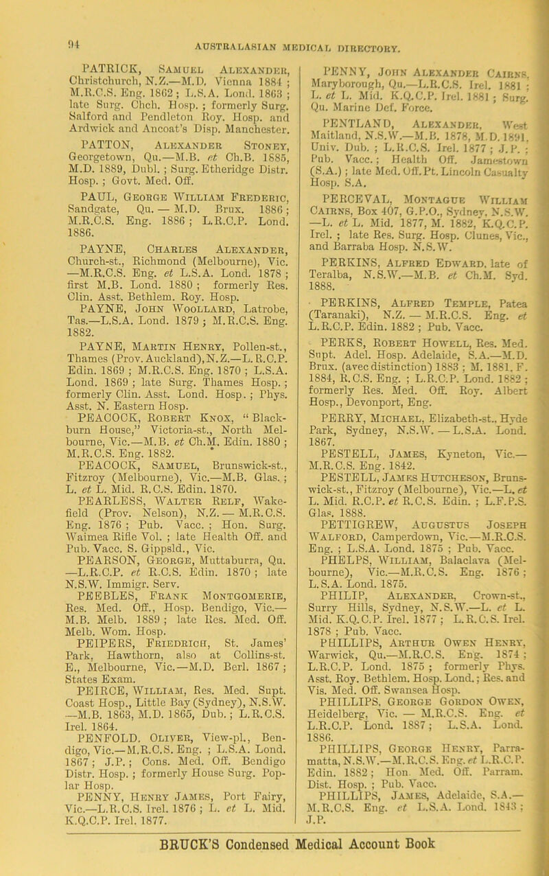 PATRICK, Samuel Alexander, Christchurch, N.Z.—M.D, Vienna 1884 ; M.R.C.S. Eng. 18G2; L.S.A. Lond. 18G3 ; late Surg. Chch. Hosp. ; formerly Surg. Salford and Pendleton Roy. Hosp. and Ardwick and Ancoat’s Disp. Manchester. PATTON, Alexander Stoney, Georgetown, Qu.—M.B. et Ch.B. 1885, M.D. 1889, Dubl. ; Surg. Etheridge Distr. Hosp. ; Govt. Med. Off. PAUL, George William Frederic, Sandgate, Qu. — M.D. Brux. 1886; M.R.C.S. Eng. 1886 ; L.R.C.P. Lond. 1886. PAYNE, Charles Alexander, Church-st., Richmond (Melbourne), Vic. —M.R.C.S. Eng. et L.S.A. Lond. 1878 ; first M.B. Lond. 1880 ; formerly Res. Clin. Asst. Bethlem. Roy. Hosp. PAYNE, John Woollard, Latrobe, Tas.—L.S.A. Lond. 1879 ; M.R.C.S. Eng. 1S82. PAYNE, Martin Henry, Pollen-st., Thames (Prov. Auckland),N.Z.—L.R.C.P. Edin. 1869 ; M.R.C.S. Eng. 1870 ; L.S.A. Lond. 1869 ; late Surg. Thames Hosp. ; formerly Clin. Asst. Lond. Hosp.; Phys. Asst. N. Eastern Hosp. PEACOCK, Robert Knox, “ Black- burn House,” Victoria-st., North Mel- bourne, Vic.—M.B. et Cli.M. Edin. 1880 ; M. R.C.S. Eng. 1882. PEACOCK, Samuel, Brunswick-st., Fitzroy (Melbourne), Vic.—M.B. Glas. ; L. et L. Mid. R.C.S. Edin. 1870. PEARLESS, Walter Relf, Wake- field (Prov. Nelson), N.Z. — M.R. C.S. Eng. 1876 ; Pub. Vacc. ; Hon. Surg. Waimea Rifle Vol. ; late Health Off. and Pub. Yacc. S. Gippsld., Vic. PEARSON, George, Muttaburra, Qu. —L.R.C.P. et R.C.S. Edin. 1870 ; late N. S.W. Immigr. Serv. PEEBLES, Frank Montgomerie, Res. Med. Off., Hosp. Bendigo, Vic.— M. B. Melb. 1889 ; late Res. Med. Off. Melb. Worn. Hosp. PEIPERS, Friedrich, St. James’ Park, Hawthorn, also at Collins-st. E., Melbourne, Vic.—M.D. Berl. 1867 ; States Exam. PEIRCE, William, Res. Med. Supt. Coast Hosp., Little Bay (Sydney), N.S.W. —M.B. 1863, M.D. 1865, Dub.; L.R.C.S. Irel. 1864. PENFOLD. Oliver, View-pl., Ben- digo, Vic.— M.R.C.S. Eng. ; L.S.A. Lond. 1867 ; J.P.; Cons. Med. Off. Bendigo Distr. Hosp. ; formerly House Surg. Pop- lar Hosp. PENNY, Henry James, Port Fairy, Vic.—L.R.C.S. Irel. 1876 ; L. et L. Mid. K.Q.C.P. Irel. 1877. PENNY, John Alexander Cairns. Maryborough, Qu.—L.R.C.S. Irel. 1881 : L. et L. Mid. K.Q.C.P. Irel. 1881 ; Surg! Qu. Marine Def. Force. PENTLAND, Alexander, West Maitland, N.S.W.—M.B. 1878, M.D. 1891. Univ. Dub. ; L.R.C.S. Irel. 1877 ; J.P. ; Pub. Vacc.; Health Off. Jamestown (S.A.); late Med. Off.Pt. Lincoln Casualty Hosp. S.A. PERCEVAL, Montague William Cairns. Box 407. G.P.O., Sydney, N.S.W. —L. et L. Mid. 1877, M. 1882,'K.Q.C.P. Irel. ; late Res. Surg. Hosp. Clunes, Vic., and Barraba Hosp. N.S.W. PERKINS, Alfred Edward, late of Teralba, N.S.W.—M.B. et Ch.M. Syd. 1888. PERKINS, Alfred Temple, Patea (Taranaki), N.Z. — M.R.C.S. Eng. et L. R.C.P. Edin. 1882 ; Pub. Vacc. PERKS, Robert Howell, Res. Med. Supt. Adel. Hosp. Adelaide, S.A.—M.D. Brux. (avec distinction) 1883 ; M. 1881. F. 1884, R.C.S. Eng. ; L.R.C.P. Lond. 1882 ; formerly Res. Med. Off. Roy. Albert Hosp., Devonport, Eng. PERRY, Michael, Elizabeth-st.. Hyde Park, Sydney, N.S.W.—L.S.A. Lond. 1867. PESTELL, James, Kyneton, Vic.— M. R.C.S. Eng. 1842. PESTELL, James Hutcheson, Bruns- wick-st., Fitzroy (Melbourne), Vic.—L. et L. Mid. R.C.P. et R.C.S. Edin. ; L.F.P.S. Glas. 1888. PETTIGREW, Augustus Joseph Walford, Camperdown, Vic.—M.R.C.S. Eng. ; L.S.A. Lond. 1875 ; Pub. Vacc. PHELPS, William, Balaclava (Mel- bourne), Vic.—M.R.C.S. Eng. 1876 ; L.S.A. Lond. 1875. PHILIP, Alexander, Crown-st., Surry Hills, Sydney, N.S.W.—L. et L. Mid. K.Q.C.P. irel. 1877 ; L.R.C.S. Irel. 1878 ; Pub. Vacc. PHILLIPS, Arthur Owen Henry, Warwick, Qu.—M.R.C.S. Eng. 1S74 ; L.R.C.P. Lond. 1875 ; formerly Phys. Asst. Roy. Bethlem. Hosp. Lond.; Res. and Vis. Med. Off. Swansea Hosp. PHILLIPS, George Gordon Owen, Heidelberg. Vic. — M.R.C.S. Eng. et L. R.C.P. Lond. 1887 ; L.S.A. Lond. 1886. PHILLIPS, George Henry, Parra- matta, N.S.W.—M.R.C.S. Eng. et L.R.C.P. Edin. 1882; Hon. Med. Off. Parram. Dist. Hosp. ; Pub. Vacc. PHILLIPS, James, Adelaide, S.A.— M. R.C.S. Eng. et L.S.A. Lond. 1S43 ; J.P. B RUCK’S Condensed Medical Account Book