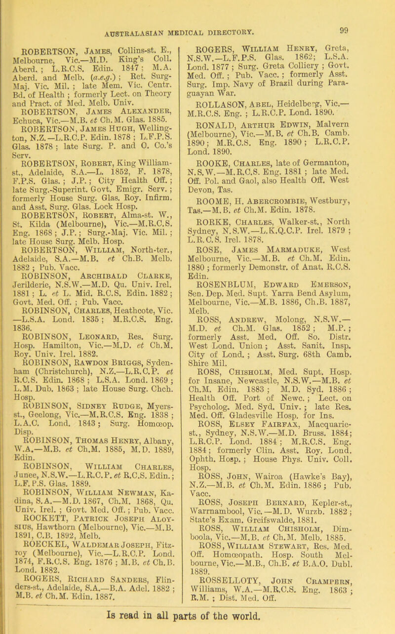 ROBERTSON, James, Collins-st. E., Melbourne, Vic.—M.D. King’s Coll. Aberd. ; L.R.C.S. Edin. 1847 ; M.A. Aberd. and Mclb. (a.e.g.~) ; Ret. Surg- Maj. Vic. Mil. ; late Mem. Vic. Centr. Bd. of Health ; formerly Lect. on Theory and Bract, of Med. Melb. Univ. ROBERTSON, James Alexander, Echuca, Vic.—M.B. et Ch.M. Glas. 1885. ROBERTSON, James Hugh, Welling- ton, N.Z. —L.R.C.P. Edin. 1878 ; L.F.P.S. Glas. 1878 ; late Surg. P. and 0. Co.’s Serv. ROBERTSON, Robert, King William- st., Adelaide, S.A.—L. 1852, F. 1878, F.P.S. Glas. ; J.P.; City Health Off.; late Surg.-Superint. Govt. Emigr. Serv. ; formerly House Surg. Glas. Roy. Infirm, and Asst. Surg. Glas. Lock Hosp. ROBERTSON, Robert, Alma-st. W., St. Kilda (Melbourne), Vic.—M.R.C.S. Eng. 1868; J.P.; Surg.-Maj. Vic. Mil.; late House Surg. Melb. Hosp. ROBERTSON, William, North-ter., Adelaide, S.A.—M.B. et Ch.B. Melb. 1882 ; Pub. Vacc. ROBINSON, Archibald Clarke, Jerilderie, N.S.W.—M.D. Qu. Univ. Irel. 1881 ; L. et L. Mid. R.C.S. Edin. 1882 ; Govt. Med. Off. ; Pub. Vacc. ROBINSON, Charles, Heathcote, Vic. —L.S.A. Lond. 1835 ; M.R.C.S. Eng. 1836. ROBINSON, Leonard, Res. Surg. Hosp. Hamilton, Vic.—M.D. et Ch.M. Roy. Univ. Irel. 1882. ROBINSON, Rawdon Briggs, Syden- ham (Christchurch), N.Z.—L.R.C.P. et R.C.S. Edin. 1868 ; L.S.A. Lond. 1869 ; L.M. Dub. 1863 ; late House Surg. Chch. Hosp. ROBINSON, Sidney Rudge, Myers- st., Geelong, Vic.—M.R.C.S. Eng. 1838 ; L.A.C. Lond. 1843 ; Surg. Homceop. Disp. ROBINSON, Thomas Henry, Albany, W.A.—M.B. et Ch.M. 1885, M.D. 1889, Edin. ROBINSON, William Charles, Junee, N.S.W.—L.R.C.P. et R.C.S. Edin.; L. F. P.S. Glas. 1889. ROBINSON, William Newman, Ka- dina, S.A.—M.D. 1867, Ch.M. 1868, Qu. Univ. Irel. ; Govt. Med. Off.; Pub. Vacc. ROCKETT, Patrick Joseph Aloy- sius, Hawthorn (Melbourne), Vic.—M.B. 1891, C.B. 1892, Melb. ROECKEL, Waldemar Joseph, Fitz- roy (Melbourne), Vic.—L.R.C.P. Lond. 1874, F.R.C.S. Eng. 1876 ; M.B. et Ch.B. Lond. 1882. ROGERS, Richard Sanders, Flin- ders-st., Adelaide, S.A.—B.A. Adel. 1882 ; M. B. et Ch.M. Edin. 1887. ROGERS, William Henry, Greta, N.S.W.—L.F.P.S. Glas. 1862; L.S.A. Lond. 1877 ; Surg. Greta Colliery ; Govt. Med. Off. ; Pub. Vacc. ; formerly Asst. Surg. Imp. Navy of Brazil during Para- guayan War. ROLLASON, Abel, Heidelbe-g, Vic.— M. R.C.S. Eng. ; L.R.C.P. Lond. 1890. RONALD, Arthur Edwin, Malvern (Melbourne), Vic.—M.B. et Ch.B. Camb. 1890; M.R.C.S. Eng. 1890; L.R.C.P. Lond. 1890. ROOKE, Charles, late of Germanton, N. S.W.— M.R.C.S. Eng. 1881 ; late Med. Off. Pol. and Gaol, also Health Off. West Devon, Tas. ROOME, H. Abercrombie, Westbury, Tas.—M.B. et Ch.M. Edin. 1878. RORKE, Charles, Walker-st., North Sydney, N.S.W.—L.K.Q.C.P. Irel. 1879 ; L. R.C.S. Irel. 1878. ROSE, James Marmaduke, West Melbourne, Vic.—M.B. et Ch.M. Edin. 1880 ; formerly Demonstr. of Anat, R.C.S. Edin. ROSENBLUM, Edward Emerson, Sen. Dep. Med. Supt. Yarra Bend Asylum, Melbourne, Vic.—M.B. 1886, Ch.B. 1887, Melb. ROSS, Andrew, Molong, N.S.W.— M. D. et Ch.M. Glas. 1852; M.P.; formerly Asst. Med. Off. So. Distr. West Lond. Union; Asst. Sanit. Insp. City of Lond. ; Asst. Surg. 68th Camb. Shire Mil. ROSS, Chisholm, Med. Supt. Hosp. for Insane, Newcastle, N.S.W.—M.B. et Ch.M. Edin. 1883; M.D. Syd. 1886; Health Off. Port of Newc.; Lect. on Psycholog. Med. Syd. Univ.; late Res. Med. Off. Gladesville Hosp. for Ins. ROSS, Elsey Fairfax, Macquarie- st., Sydney, N.S.W.—M.D. Brass. 1884; L.R.C.P. Lond. 1884 ; M.R.C.S. Eng. 1884; formerly Clin. Asst. Roy. Lond. Ophth. Hosp. ; House Phys. Univ. Coll. Hosp. ROSS, John, Wairoa (Hawke’s Bay), N. Z.—M.B. et Ch.M. Edin. 1886 ; Pub. Vacc. ROSS, Joseph Bernard, Kepler-st., Warrnambool, Vic.—M.D. Wurzb. 1882; State’s Exam. Greifswalde, 1881. ROSS, William Chisholm, Dim- boola, Vic.—M.B. et Ch.M. Melb. 1885. ROSS, William Stewart, Res. Med. Off. Homoeopath. Hosp. South Mel- bourne, Vic.—M.B., Ch.B. et B.A.O. Dubl. 1889. ROSSELLOTY, John Crampern, Williams, W.A.—M.R.C.S. Eng. 1863 • R.M. ; Dist. Med. Off. Is read in all parts of the world.