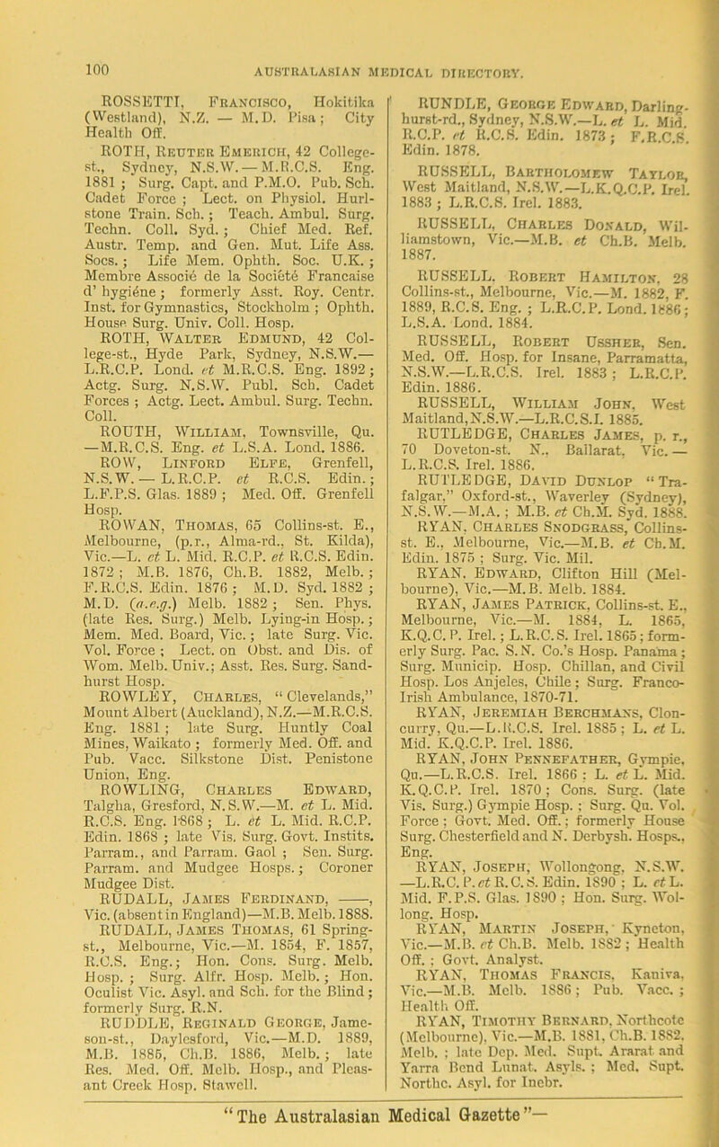 ROSSETTI, Francisco, Hokitika (Westland), N.Z. — M.D. Pisa; City Health Off. ROTH, Reuter Emerich, 42 College- st„ Sydney, N.S.W. —M.R.C.S. Eng. 1881 ; Surg. Capt. and P.M.O. Pub. Sell. Cadet Force ; Lect. on Physiol. Hurl- stone Train. Sell.; Teach. Ambul. Surg. Techn. Coll. Syd. ; Chief Med. Ref. Austr. Temp, and Gen. Mut. Life Ass. Socs.; Life Mem. Ophth. Soc. U.K. ; Membre Associe de la Society Francaise d’ hygiene ; formerly Asst. Roy. Centr. Inst, for Gymnastics, Stockholm ; Ophth. House Surg. Univ. Coll. Hosp. ROTH, Walter Edmund, 42 Col- lege-st., Hyde Park, Sydney, N.S.W.— L.R.O.P. Lond. ft M.R.C.S. Eng. 1892; Actg. Surg. N.S.W. Publ. Sch. Cadet Forces ; Actg. Lect. Ambul. Surg. Techn. Coll. ROUTH, William, Townsville, Qu. —M.R.C.S. Eng. et L.S.A. Lond. 1886. ROW, Linford Elfe, Grenfell, N.S.W. — L.R.C.P. et R.C.S. Edin.; L. F.P.S. Glas. 1889 ; Med. Off. Grenfell Hosp. ROWAN, Thomas, 65 Collins-st. E., Melbourne, (p.r., Alma-rd., St. Kilda), Vic.—L. ct L. Mid. R.C.P. et R.C.S. Edin. 1872; M.B. 1876, Ch.B. 1882, Melb. ; F.R.C.S. Edin. 1876 ; M.D. Syd. 1882 ; M. D. (n.e.ff.) Melb. 1882 ; Sen. Pliys. (late Res. Surg.) Melb. Lying-in Hosp.; Mem. Med. Board, Vic.; late Surg. Vic. Vol. Force ; Lect. on Obst. and Dis. of Worn. Melb. Univ.; Asst. Res. Surg. Sand- hurst Hosp. ROWLEY, Charles, “Clevelands,” Mount Albert (Auckland), N.Z.—M.R.C.S. Eng. 1881 ; late Surg. Huntly Coal Mines, Waikato ; formerly Med. Off. and Pub. Vacc. Silkstone Dist. Penistone Union, Eng. ROWLING, Charles Edward, Taigha, Gresford, N.S.W.—M. et L. Mid. R.C.S. Eng. 1-868 ; L. et L. Mid. R.C.P. Edin. 1868 ; late Vis. Surg. Govt. Instits. Parram., and Parram. Gaol ; Sen. Surg. Parram. and Mudgee Hosps.; Coroner Mudgee Dist. RUDALL, James Ferdinand, , Vic. (absent in England)—M.B. Melb. 1S8S. RUDALL, James Thomas, 61 Spring- st., Melbourne, Vic.—M. 1854, F. 1857, R.C.S. Eng.; Hon. Cons. Surg. Melb. Hosp. ; Surg. Alfr. Hosp. Melb.; Hon. Oculist Vic. Asyl. and Sch. for the Blind ; formerly Surg. R.N. RUDDLE, Reginald George, Jame- son-st., Daylesford, Vic.—M.D. 1889, M.B. 1885, Ch.B. 1886, Melb.; late Res. Med. Off. Melb. Hosp., and Pleas- ant Creek Hosp. Stawcll. RUNDLE, George Edward, Darling- hurst-rd., Sydney, N.S.W.—L. et L. Mid. R.C.P. et R.C.S. Edin. 1873 ; F.R.C.S. Edin. 1878. RUSSELL, Bartholomew Taylor, West Maitland, N.S.W.— L.K.Q.C.P. Irel 1883 ; L.R.C.S. Irel. 1883. RUSSELL, Charles Donald, Wil- liamstown, Vic.—M.B. et Ch.B. Melb 1887. RUSSELL. Robert Hamilton, 28 Collins-st., Melbourne, Vic.—M. 1882, F. 1889, R.C.S. Eng. ; L.R.C.P. Lond. 1886; L.S.A. Lond. 1884. RUSSELL, Robert Ussher, Sen. Med. Off. Hosp. for Insane, Parramatta, N.S.W.—L.R.C.S. Irel. 1883 ; L.R.C.P. Edin. 1886. RUSSELL, William John, West Maitland, N.S.W.—L.R.C.S.I. 1885. RUTLEDGE, Charles James, p. r., 70 Doveton-st. N.. Ballarat. Vic. — L.R.C.S. Irel. 1886. RUTLEDGE, David Dunlop “Tra- falgar.” Oxford-st., Waverley (Sydney), N.S.W.—M.A. ; M.B. et Ch.M. Syd. 1888. RYAN, Charles Snodgrass, Collins- st. E., Melbourne, Vic.—M.B. et Ch.M. Edin. 1875 ; Surg. Vic. Mil. RYAN. Edward, Clifton Hill (Mel- bourne), Vic.—M.B. Melb. 1884. RYAN, James Patrick, Collins-st. E., Melbourne, Vic.—M. 1884, L. 1865. K.Q.C.P. Irel.; L.R.C.S. Irel. 1865; form- erly Surg. Pac. S. N. Co.’s Hosp. Panama ; Surg. Municip. Hosp. Chilian, and Civil Hosp. Los Anjeles, Chile; Surg. Franco- Irish Ambulance, 1870-71. RYAN, Jeremiah Berchmans, Clon- curry, Qu.—L.B.C.S. Irel. 1885 ; L. et L. Mid. K.Q.C.P. Irel. 1886. RYAN, John Pennefather, Gvmpie, Qu.—L.R.C.S. Irel. 1866: L. et L. Mid. K.Q.C.P. Irel. 1870; Cons. Surg. (late Vis. Surg.) Gympie Hosp.; Surg. Qu. Vol. Force : Govt. Med. Off.: formerly House Surg. Chesterfield and N. Derbysh. Hosps., Eng. RYAN, Joseph, Wollongong. N.S.W. —L.R.C. P. ct R. C. S. Edin. 1890 ; L. et L. Mid. F.P.S. Glas. 1S90 ; Hon. Surg. Wol- long. Hosp. RYAN, Martin Joseph,' Kyneton, Vic.—M.B. et Ch.B. Melb. 1882 ; Health Off. : Govt. Analyst. RYAN, Thomas Francis, Kauiva, Vic.—M.B. Melb. 1SS6; Pub. Vacc. ; Health Off. RYAN, Timothy Bernard. Northcote (Melbourne). Vic—M.B. 1881, Ch.B. 1SS2. Melb. ; late Dep. Med. Supt. Ararat and Yarra Bend Lunat. Asyls. ; Med. Supt. Northc. Asyl. for Inebr.