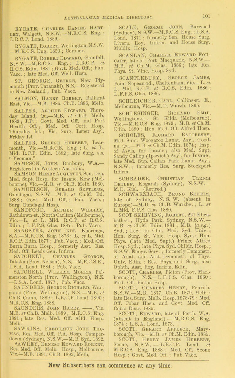 RYGATE, Charles Daniel Hart- ley, Walgett, N.S.W.—M.R.C.S. Eng. ; L.R.C.P. Lond. 1889. RYGATE, Robert, Wellington, N.S.W. —M.R.C.S. Eng. 1850; Coroner. RYGATE, Robert Edward, Grenfell, N.S.W.—M.R.C.S. Eng.; L.R.C.P. et R. C.S. Edin. 1881 ; Govt. Med. Off.; Pub. Yacc. ; late Med. Off. Well. Hosp. ST. GEORGE, George, New Ply- mouth (Prov. Taranaki), N.Z.—Registered in New Zealand ; Pub. Vacc. SALMON, Harry Robert, Ballarat East, Vie— M.B. 1885, Ch.B. 1886, Melb. SALTER, Arthur Edward, Thurs- day Island, Qu.—M.B. et Ch.B. Melb. 1883 ; J.P. ; Govt. Med. Off. and Port Health Off. ; Med. Off. Cott. Hosp. Thursday Isl. ; Vis. Surg. Leper Asyl. Friday Isl. SALTER, George Herbert, Lear- month, Vic.—M.R.C.S. Eng. ; L. et L. Mid. R.C.P. Edin. 1882 ; late Surg. s.s. “ Yeoman.” SAMPSON, John, Bunbury, W.A.— Registered in Western Australia. SAMSON, IIenryAugustus, Sen. Dep. Med. Supt. Hosp. for Insane, Kew (Mel- bourne), Vic.—M.B. et Ch.B. Melb. 1880. SAMUELSON, Gerald Septimus, Gundagai, N.S.W.—M.B. et Ch.M. Ed. 1888 ; Govt. Med. Off.; Pub. Vacc. ; Surg. Gundagai Hosp. SANDFORD, Arthur William, Rathdown-st., North Carlton (Melbourne), Vic.—L. et L. Mid. R.C.P. et R.C.S. Edin.; L.F.P.S. Glas. 1887 ; Pub. Vacc. SANGSTER, John Ikin, Kooringa, S. A.—M.R.C.S. Eng. 1876 ; L. et L. Mid. R.C.P. Edin. 1877 ; Pub. Vacc.; Med. Off. Burra Burra Hosp.; formerly Asst. Res. Med. Off. Leeds Gen. Infirm. SATCHELL, Charles George, Takaka (Prov. Nelson), N.Z.—M.R.C.S.E., L. S.A. Lond. 1884 ; Pub. Vacc. SATCHELL, William Morris, Pal- merston North (Prov. Wellington), N.Z. —L.S.A. Lond. 1877 ; Pub. Vacc. SAUNDERS, George Richard, Wan- ganui (Prov. Wellington), N.Z.—M.B. et Ch.B. Camb. 1889 ; L.R.C.P. Lond. 1890 ; M. R.C.S. Eng. 1888. SAUNDERS, John Harry, , Vic. M.B. et Ch.B. Melb. 1889 ; M.R.C.S. Eng. 1891 ; late Res. Med. Off. Alfd. Hosp., Melb. SAW KINS, Frederick John Tho- mas, Res. Med. Off. P.A. Hosp. Camper- down (Sydney), N.S.W.—M.B. Syd. 1892. SAWREY, Ernest Edward Robert, Res. Med. Off. Melb. Hosp., Melbourne, Vic.—M.B. 1891, Ch.B. 1892, Melb. SCALE, George John, Burwood (Sydney), N.S.W.—M.R.C.S. Eng. ; L.S.A. Lond. 1871 ; formerly Sen. House Surg. Liverp. Roy. Infirm, and House Surg. Middlx. Hosp. SCANLAN, Charles Edward Fou- CART, late of Port Macquarie, N.S.W.— M. B. et Ch.M. Glas. 1886 ; late Res. Phys. St. Vine. Hosp. Syd. SCANTLEBURY, George James, Point Nepean-rcL, Cheltenham, Vic.—L. et L. Mid. R.C.P. et R.C.S. Edin. 1886 ; L. F.P.S. Glas. 1886. SCHLEICHER, Carl, Collins-st. E., Melbourne, Vic.—M.D. Wurzb. 1865. SCHLESINGER, Richard Emil, Wellington-st., St. Kilda (Melbourne), Vic.—M.R.C.S. Eng. 1879 ; M.B.efCh.M. Edin. 1880 ; Hon. Med. Off. Alfred Hosp. SC HOLES, Richard Battersby, Med. Supt. Woogaroo Lunat. Asyl., Good- na, Qu.—M.B. et Ch.M. Edin. 1874; Insp. of Asyls. for Insane; also Med. Supt. Sandy Gallop (Ipswich) Asyl. for Insane ; late Med. Sup. Callan Park Lunat. Asyl. N. S.W. ; formerly Res. Surg. Stockport Infirm. SCHRADER, Christian Ulrich Detlef, Kogarah (Sydney), N.S.W.— M. D. Kiel. (Retired.) SCHWARZBACH, Bruno Beheim, late of Sydney, N. S. W. (absent in Europe)—M.D. et Ch.D. Wurzbg.; L. et L. Mid. F.P.S. Glas. 1880. SCOT SKIRVING, Robert, 221 Eliza- beth-st., Hyde Park, Sydney, N.S.W.— M. B. et Ch.M. Edin. 1881 ; M.B. (a.e.g.) Syd. ; Lect. in Clin. Med. Syd. Univ. ; Hon. Surg. St. Vine. Hosp. Syd.; Hon. Phys. (late Med. Supt.) Prince Alfred Hosp. Syd.; late Phys. Syd. Childr. Hosp.; N. S.W. Emigr. Serv. ; formerly Demonstr. of Anat. and Asst. Demonstr. of Phys. Univ. Edin. ; Res. Phys, and Surg., also Ophth. Asst. Roy. Infirm. Edin. SCOTT, Charles. Picton (Prov. Marl- borough), N.Z.—L.F.P.S. Glas. 1860; Med. Off. Picton Hosp. SCOTT, Charles Henry, Penrith, N.S.W.—M.B. 1877, Ch.B. 1879, Melb.; late Res. Surg. Melb. Hosp. 1878-79 ; Med. Off. Cobar Hosp. and Govt. Med. Off. Cobar Distr. 1885. SCOTT, Edward, late of Perth, W.A. (absent in England) — M.R.C.S. Eng. 1874 : L.S.A. Lond. 1873. SCOTT, Gerard Affleck, Mary- borough, Vic.—M.B. et Ch.M. Edin. 1885. SCOTT, Henry James Herbert, Scone, N.S.W. — L.R.C.P. Lond. et M.R.C.S. Eng. 1888 ; Med. Off. Scone Hosp.; Govt. Med. Off. ; Pub. Vacc. New Subscribers can commence at any time.