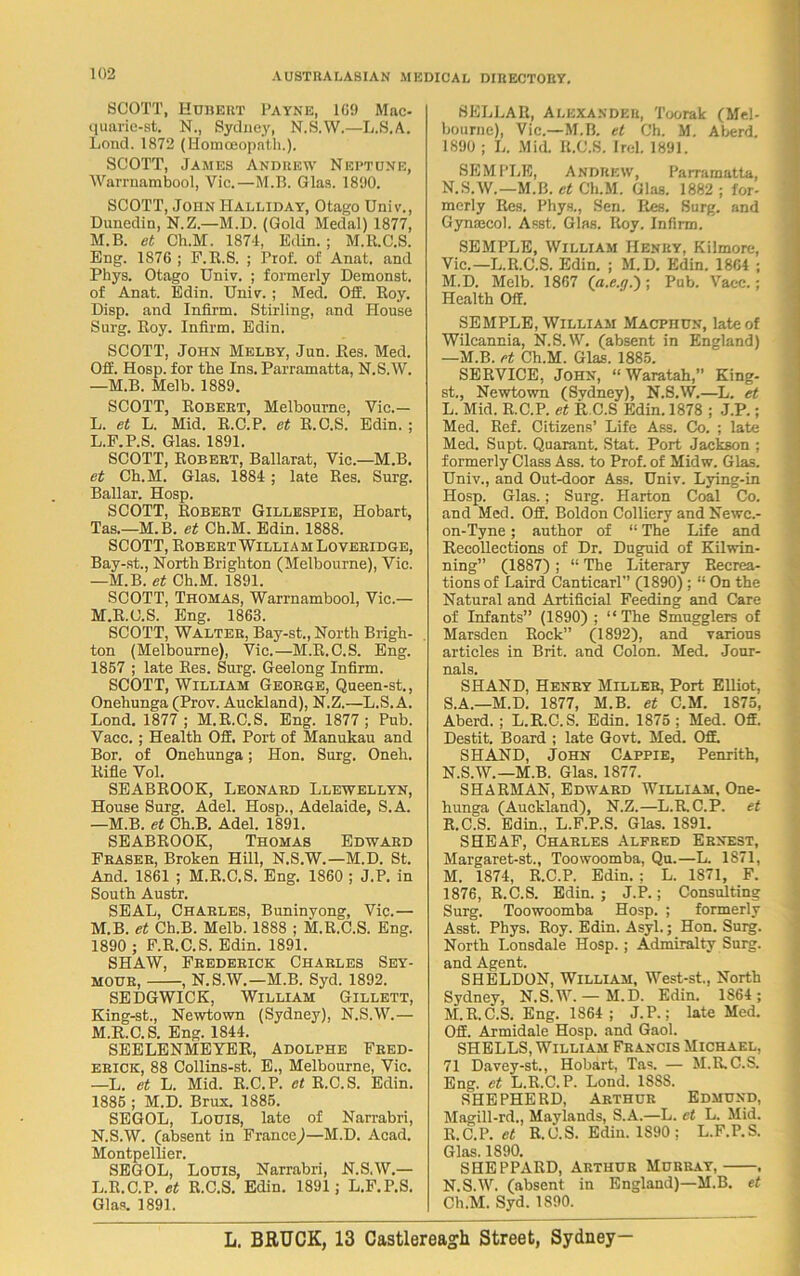 SCOTT, Hubert Payne, 109 Mac- quarie-st. N., Sydney, N.S.W.—L.S.A. Lend. 1872 (Homoeopath.). SCOTT, James Andrew Neptune, Warrnambool, Vie.—M.B. Glas. 1890. SCOTT, John Halliday, Otago Univ., Dunedin, N.Z.—M.D. (Gold Medal) 1877, M.B. et Ch.M. 1874, Edin. ; M.R.C.S. Eng. 1876 ; F.R.S. ; Prof, of Anat. and Phys. Otago Univ. ; formerly Demonst. of Anat. Edin. Univ. ; Med. OS. Boy. Disp. and Infirm. Stirling, and House Surg. Boy. Infirm. Edin. SCOTT, John Melby, Jun. Bes. Med. OS. Hosp. for the Ins. Parramatta, N.S.W. —M.B. Melb. 1889. SCOTT, Robert, Melbourne, Vic.— L. et L. Mid. E.C.P. et E.C.S. Edin. ; L. F.P.S. Glas. 1891. SCOTT, Robert, Ballarat, Vic.—M.B. et Ch.M. Glas. 1884 ; late Res. Surg. Ballar. Hosp. SCOTT, Robert Gillespie, Hobart, Tas.—M.B. et Ch.M. Edin. 1888. SCOTT, Robert William Loveridge, Bay-st., North Brighton (Melbourne), Vic. —M.B. et Ch.M. 1891. SCOTT, Thomas, Warrnambool, Vic.— M. R.C.S. Eng. 1863. SCOTT, Walter, Bay-st., North Brigh- ton (Melbourne), Vic.—M.R.C.S. Eng. 1857 ; late Res. Surg. Geelong Infirm. SCOTT, William George, Queen-st., Onehunga (Prov. Auckland), N.Z.—L.S.A. Lond. 1877; M.R.C.S. Eng. 1877; Pub. Vacc. ; Health OS. Port of Manukau and Bor. of Onehunga; Hon. Surg. Oneh. Rifle Vol. SEABROOK, Leonard Llewellyn, House Surg. Adel. Hosp., Adelaide, S.A. —M.B. et Ch.B. Adel. 1891. SEABROOK, Thomas Edward Fraser, Broken Hill, N.S.W.—M.D. St. And. 1861 ; M.R.C.S. Eng. 1860 ; J.P. in South Austr. SEAL, Charles, Buninyong, Vic.— M.B. et Ch.B. Melb. 1888 ; M.R.C.S. Eng. 1890 ; F.R.C.S. Edin. 1891. SHAW, Frederick Charles Sey- mour, , N.S.W.—M.B. Syd. 1892. SEDGWICK, William Gillett, King-st., Newtown (Sydney), N.S.W.— M. R.C.S. Eng. 1844. SEELENMEYER, Adolphe Fred- erick, 88 Collins-st. E., Melbourne, Vic. —L. et L. Mid. R.C.P. et R.C. S. Edin. 1885 ; M.D. Brux. 1885. SEGOL, Louis, late of Narrabri, N. S.W. (absent in France)—M.D. Acad. Montpellier. SEGOL, Louis, Narrabri, N.S.W.— L.R.C.P. et R.C.S. Edin. 1891; L.F.P.S. Glas. 1891. SELLAR, Alexander, Toorak (Mel- bourne), Vic.—M.B. et Ch. M. Aberd. 1890 ; L. Mid. R.C.S. IreL 1891. SEMPLE, Andrew, Parramatta, N.S.W.—M.B. et Ch.M. Glas. 1882 ; for- merly Res. Phys., Sen. Res. Surg. and Gynfecol. Asst, Glas. Roy. Infirm. SEMPLE, William Henry, Kilmore, Vic.—L.R.C.S. Edin. ; M.D. Edin. 1864 ; M. D. Melb. 1867 (a.e.y.); Pub. Vacc.; Health Off. SEMPLE, William Macphun, late of Wilcannia, N.S.W. (absent in England) —M.B. et Ch.M. Glas. 1885. SERVICE, John, “Waratah,” King- st., Newtown (Sydney), N.S.W.—L. et L. Mid. R.C.P. et R.C.S Edin. 1878 ; J.P.; Med. Ref. Citizens’ Life Ass. Co. ; late Med. Supt. Quarant. Stat. Port Jackson ; formerly Class Ass. to Prof, of Midw. Glas. Univ., and Out-door Ass. Univ. Lying-in Hosp. Glas.; Surg. Harton Coal Co. and Med. OS. Boldon Colliery and Newc.- on-Tyne; author of “ The Life and Recollections of Dr. Duguid of Kilwin- ning” (1887) ; “ The Literary Recrea- tions of Laird CanticarP’ (1890) ; “ On the Natural and Artificial Feeding and Care of Infants” (1890) ; “The Smugglers of Marsden Rock” (1892), and various articles in Brit, and Colon. Med. Jour- nals. SHAND, Henry Miller, Port Elliot, S.A.—M.D. 1877, M.B. et C.M. 1875, Aberd. ; L.R.C.S. Edin. 1875 ; Med. Off. Destit. Board ; late Govt. Med. Off. SHAND, John Cappie, Penrith, N. S.W.—M.B. Glas. 1877. SHARMAN, Edward William, One- hunga (Auckland), N.Z.—L.R.C.P. et R.C.S. Edin., L.F.P.S. Glas. 1891. SHEAF, Charles Alfred Ernest, Margaret-st., Toowoomba, Qu.—L. 1871, M. 1874, R.C.P. Edin. : L. 1871, F. 1876, R.C.S. Edin. ; J.P.; Consulting Surg. Toowoomba Hosp. ; formerly Asst. Phys. Roy. Edin. Asyl.; Hon. Surg. North Lonsdale Hosp.; Admiralty Surg. and Agent. SHELDON, William, West-st., North Sydney, N.S.W. — M.D. Edin. 1864 ; M. R.C.S. Eng. 1S64 ; J.P.; late Med. Off. Armidale Hosp. and Gaol. SHELLS, William Francis Michael, 71 Davey-st., Hobart, Tas. — M.R.C.S. Eng. et L.R.C.P. Lond. 188S. SHEPHERD, Arthur Edmund, Magill-rd., Maylands, S.A.—L. et L. Mid. R.C.P. et R.C.S. Edin. 1890 ; L.F.P.S. Glas. 1890. SHEPPARD, Arthur Murray, , N. S.W. (absent in England)—M.B. et Ch.M. Syd. 1890.