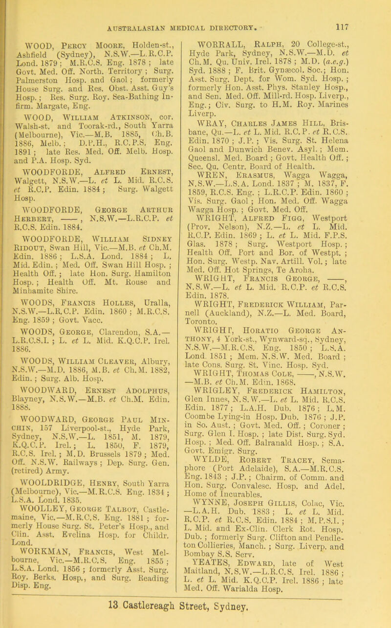 WOOD, Percy Moore, Holden-st., Asbfield (Sydney), N.S.W.—L.R.C.P. Lond. 1879 ; M.R.O.S. Eng. 1878 ; late Govt. Med. Off. North. Territory ; Surg. Palmerston Hosp. and Gaol; formerly House Surg. and Res. Obst. Asst. Guy's Hosp.; Res. Surg. Roy. Sea-Bathing In- firm. Margate, Eng. WOOD, William Atkinson, cor. Walsh-st. and Toorak-rd., South Yarra (Melbourne), Vic.—M.B. 1885, Ch.B. 1886, Melb.; D.l’.H., R.C.P.S. Eng. 1891 ; late Res. Med. Off. Melb. Hosp. and P.A. Hosp. Syd. WOODFORDE, Alfred Ernest, Walgett, N.S.W.—L. ei L. Mid. R.C.S. et R.C.P. Edin. 1884; Surg. Walgett Hosp. WOODFORDE, George Arthur Herbert, , N.S.W.—L.R.C.P. et R.C.S. Edin. 1884. WOODFORDE, William Sidney Ridout, Swan Hill, Vic.—M.B. et Ch.M. Edin. 18S6 ; L.S.A. Lond. 1884 ; L. Mid. Edin. ; Med. Off. Swan Hill Hosp. ; Health Off. ; late Hon. Surg. Hamilton Hosp.; Health Off. Mt. Rouse and Minhamite Shire. WOODS, Francis Holles, Uralla, N.S.W.—L.R.C.P. Edin. 1860; M.R.C.S. Eng. 1859 ; Govt. Vacc. WOODS, George, Clarendon, S.A.— L.R.C.S.I. ; L. et L. Mid. K.Q.C.P. Irel. 1886. WOODS, William Cleaver, Albury, N.S.W.—M.D. 1886, M.B. et Ch.M. 1882, Edin. ; Surg. Alb. Hosp. WOODWARD, Ernest Adolphus, Blayney, N.S.W.—M.B. et Ch.M. Edin. 1888. WOODWARD, George Paul Min- CHIN, 157 Liverpool-st., Hyde Park, Sydney, N.S.W.—L. 1851, M. 1879, K. Q.C.P. Irel.; L. 1850, F. 1879, R.C.S. Irel.; M.D. Brussels 1879 ; Med. Off. N.S.W. Railways ; Dep. Surg. Gen. (retired) Army. WOOLDRIDGE, Henry, South Yarra (Melbourne), Vic.—M.R.C.S. Eng. 1834 ; L. S.A. Lond. 1835. WOOLLEY, George Talbot, Castle- maine, Vic.—M.R.C.S. Eng. 1881 ; for- merly House Surg. St. Peter’s Hosp., anil Clin. Asst. Evelina Hosp. for Childr. Lond. WORKMAN, Francis, West Mel- bourne, Vic.—M.R.C.S. Eng. 1855 ; L.S.A. Lond. 1856 ; formerly Asst. Surg. Roy. Berks. Hosp., and Surg. Reading Disp. Eng. WORRALL, Ralph, 20 College-st., Hyde Park, Sydney, N.S.W.—M.D. et Ch.M. Qu. Univ. Irel. 1878 ; M.D. (a.e.g.) Syd. 1888 ; F. Brit. Gynecol. Soc.; Hon. Asst. Surg. Dept, for Worn. Syd. Hosp. ; formerly Hon. Asst. Phys. Stanley Hosp., and Sen. Med. Off. Mill-rd. Hosp. Liverp., Eng.; Civ. Surg. to H.M. Roy. Marines Liverp. WRAY, Charles James Hill, Bris- bane, Qu.—L. et L. Mid. R.C.P. et R.C.S. Edin. 1870 ; J. P. ; Vis. Surg. St. Helena Gaol and Dunwich Benev. Asyl. ; Mem. Queensl. Med. Board ; Govt. Health Off.; Sec. Qu. Centr. Board of Health. WREN, Erasmus, Wagga Wagga, N.S.W.—L.S.A. Lond. 1837 ; M. 1837, F. 1859, R.C.S. Eng. ; L.R.C.P. Edin. 1860 ; Vis. Surg. Gaol; Hon. Med. Off. Wagga Waega Hosp. ; Govt. Med. Off. WRIGHT, Alfred Figg, Westport (Prov. Nelson), N.Z.—L. et L. Mid. R.C.P. Edin. 1869 ; L. et L. Mid. F.P.S. Glas. 1878 ; Surg. Westport Hosp. ; Health Off. Port and Bor. of Westpt. ; Hon. Surg. Westp. Nav. Artill. Vol.; late Med. Off. Hot Springs, Te Aroha. WRIGHT, Francis George, , N.S.W.—L. et L. Mid. R.C.P. et R.C.S. Edin. 1878. WRIGHT, Frederick William, Par- nell (Auckland), N.Z.—L. Med. Board, Toronto. WRIGHT, Horatio George An- thony, 4 Yrork-st., Wynward-sq., Sydney, N.S.W.—M.R.C.S. Eng. 1850 ; L.S.A. Lond. 1851 ; Mem. N.S.W. Med. Board ; late Cons. Surg. St. Vine. Hosp. Syd. WRIGHT, Thomas Cole, , N.S.W. —M.B. et Ch.M. Edin. 1868. WRIGLEY, Frederick Hamilton, Glen Innes, N.S.W.—L. et L. Mid. R.C.S. Edin. 1877; L.A.H. Dub. 1876; L.M. Coombe Lying-in Hosp. Dub. 1876; J.P. in So. Aust. ; Govt. Med. Off.; Coroner ; Surg. Glen I. Hosp. ; late Dist. Surg. Syd. Hosp. ; Med. Off. Balranald Hosp. ; S.A. Govt. Emigr. Surg. WYLDE, Robert Tracey, Sema- phore (Port Adelaide), S.A.—M.R.C.S. Eng. 1843 ; J.P.; Chairm. of Comm, and Plon. Surg. Convalesc. Hosp. and Adel. Home of Incurables. WYNNE, Joseph Gillis, Colac, Vic. —L.A.H. Dub. 1883; L. et L. Mid. R.C.P. et R.C.S. Edin. 1884; M.P.S.I. ; L. Mid. and Ex-Clin. Clerk Rot. Hosp. Dub. ; formerly Surg. Clifton and Pendle- ton Collieries, Manch. ; Surg. Liverp. and Bombay S.S. Serv. IDEATES, Edward, late of West Maitland, N.S.W.— L.R.C.S. Irel. 1886; L. et L. Mid. K.Q.C.P. Irel. 1886 ; late Med. Off. Warialda Hosp.