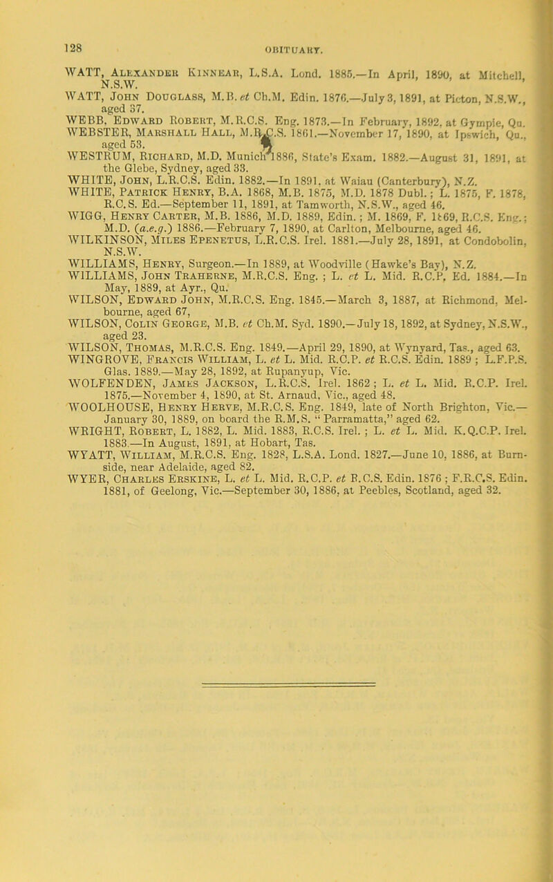 WATT, Alexander Kinnear, L.S.A. Lond. 1885.—In April, 1890, at Mitchell N.S.W. WATT, John Douglass, M.B.«f Ch.M. Edin. 1876.—July 3,1891, at Picton, N.S W aged 37. WEBB, Edward Robert, M.R.C.S. Eng. 1873.—In February, 1892. at Gympie, Qu. WEBSTER, Marshall Hall, M.RAl.S. 1801.—November 17, 1890, at Ipswich, Qu.. aged 63. % WESTRUM, Richard, M.D. Munichrl88fi, State’s Exam. 1882.—August 31, 1891, at the Glebe, Sydney, aged 33. WHITE, John, L.R.C.S. Edin. 1882.—In 1891. at Waiau (Canterbury), N.Z. WHITE, Patrick Henry, B.A. 1868, M.B. 1875, M.D. 1878 Dubl.; L. 1875, F. 1878, R.C.S. Ed.—September 11, 1891, at Tamworth, N.S.W., aged 46. WIGG, Henry Carter, M.B. 1886, M.D. 1889, Edin.; M. 1869, F. D69, R.C.S. Kng.; M. D. (a.e.g.) 1886.—February 7, 1890, at Carlton, Melbourne, aged 46. WILKINSON, Miles Epenetus, L.R.C.S. Irel. 1881.—July 28,1891. at Condobolin, N. S.W.' WILLIAMS, Henry, Surgeon.—In 1889, at Woodville (Hawke’s Bay), N.Z. WILLIAMS, John Traherne, M.R.C.S. Eng. ; L. et L. Mid. R.C.P. Ed. 1884.—In May, 1889, at Ayr., Qu. WILSON, Edward John, M.R.C.S. Eng. 1845.—March 3, 1887, at Richmond, Mel- bourne, aged 67, WILSON, Colin George, M.B. ct Ch.M. Syd. 1890.-July 18,1892, at Sydney, N.S.W., aged 23. WILSON, Thomas, M.R.C.S. Eng. 1849.—April 29, 1890, at Wynyard, Tap., aged 63. WINGROVE, Francis William, L. et L. Mid. R.C.P. et R.C.S. Edin. 1889 ; L.F.P.S. Glas. 1889.—May 28, 1892, at Rupanyup, Yic. WOLFENDEN, James Jackson, L.R.C.S. irel. 1862; L. et L. Mid. R.C.P. Irek 1875.—November 4, 1890, at St. Arnaud, Vic., aged 48. WOOLHOUSE, Henry Herve, M.R.C.S. Eng. 1849, late of North Brighton, Vic.— January 30, 1889, on board the R.M.S. “ Parramatta,” aged 62. WRIGHT, Robert, L. 1882, L. Mid. 1883, R.C.S. Irel. ; L. et L. Mid. K.Q.C.P. Irel. 1883.—In August, 1891, at Hobart, Tas. WYATT, William, M.R.C.S. Eng. 1828, L.S.A. Lond. 1827.—June 10, 1886, at Burn- side, near Adelaide, aged 82. WYER, Charles Erskine, L. et L. Mid. R.C.P. et R.C.S. Edin. 1876 ; F.R.C.S. Edin. 1881, of Geelong, Vic.—September 30, 1886, at Peebles, Scotland, aged 32.