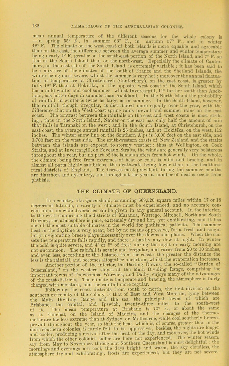 mean annual temperature of the different seasons for the whole colony is —in spring 55° F., in summer 63° F., in autumn 57° F„ and in winter 48° F. The climate on the west coast of both islands is more equable and agreeable than on the cast, the difference between the average summer and winter temperature being nearly 4° F. greater on the south-east portion of the North Island, and 7° F. on that of the South Island than on the north-west. Especially the climate of Canter- bury, on the east side of the South Island, is extremely variable; it has been said to be a mixture of the climates of the south of France and the Shetland Islands, the winter being most severe, whilst the summer is very hot; moreover the annual fluctua- tion of temperature at Christchurch (Canterbury), on the east coast, is greater by fully 18° F. than at Hokitika, on the opposite west coast of the South Island, which has a mild winter and cool summer ; whilst Invercargill, 11° further south than Auck- land, has hotter days in summer than Auckland. In the North Island the probability of rainfall in winter is twice as large as in summer. In the South Island, however, the rainfall, though irregular, is distributed more equally over the year, with the difference that on the West Coast spring rains prevail and summer rains on the east coast. The contrast between the rainfalls on the east and west coasts is most strik- ing ; thus in the North Island, Napier on the east has only half the amount of rain that falls in Taranaki on the west; and in the South Island, at Christchurch, on the east coast, the average annual rainfall is 26 inches, and at Hokitika, on the west, 112 inches. The winter snow line on the Southern Alps is 3,000 feet on the east side, and 3,700 feet on the west side. The south-western coasts of New Zealand and the straits between tha islands are exposed to stormy weather : thus at Wellington, on Cook Straits, and at Invercargill, on Foveaux Straits, the winds are generally very boisterous throughout the year, but no part of the islands suffers from hot winds. On the whole, the climate, being free from extremes of heat or cold, is mild and bracing, and in almost all parts highly salubrious, the death-rate being lower than in the healthiest rural districts of England. The diseases most prevalent during the summer months are diarrhoea and dysentery, and throughout the year a number of deaths occur from phthisis. THE CLIMATE OF QUEENSLAND. In a country like Queensland, containing 669,620 square miles within 17 or 18 degrees of latitude, a variety of climate must be experienced, and no accurate con- ception of its wide diversities can be given in any general account. In the interior, to the west, comprising the districts of Maranoa, Warrego, Mitchell, North and South Gregory, the atmosphere is pure, extremely dry and hot, yet exhilarating, and it has one of the most suitable climates in the world for phthisical patients. The summer heat in the daytime is very great, but by no means oppressive, for a fresh and singu- larly invigorating breeze plays incessantly over the downs and plains. When the sun sets the temperature falls rapidly, and there is hardly any dew at night. In winter the cold is quite severe, and 4° or 6° of frost during the night or early morning are not uncommon. The rainfall is scanty and irregular, and varies from 20 to 10 inches, and even less, according to the distance from the coast; the greater the distance the less is the rainfall, and becomes altogether uncertain, whilst the evaporation increases. Another portion of the interior, the Darling Downs, the so-called “ Garden of Queensland,” on the western slopes of the Main Dividing Range, comprising the important towns of Toowoomba, Warwick, and Dalby, enjoys many of the advantages of the coast districts. The climate is temperate and bracing, the atmosphere is fairly charged with moisture, and the rainfall more regular. Following the coast districts from south to north, the first division at the southern extremity of the colony is that of East and West More ton, lying between the Main Dividing Range and the sea, the principal towns of which are Brisbane, the capital, and Ipswich, twenty-three miles to the south-west of it. The mean temperature at Brisbane is 70° F., or about the same as at Funchal, on the Island of Madeira, and the changes of the thermo- meter are far less extreme than at Sydney or Melbourne, while cool southerly breezes prevail throughout the year, so that the heat, which is, of course, greater than in the more southern colonies, is rarely felt to be oppressive ; besides, the nights are longer and cooler, producing a revival after the heat of the day, and moreover, the hot winds from which the other colonies sufler are here not experienced. The winter season, say from May to November, throughout Southern Queensland is most delightful : the mornings and evenings nre cool, the days bright and warm, the sky cloudless, the atmosphere dry and exhilarating; frosts are experienced, but they are not severe.