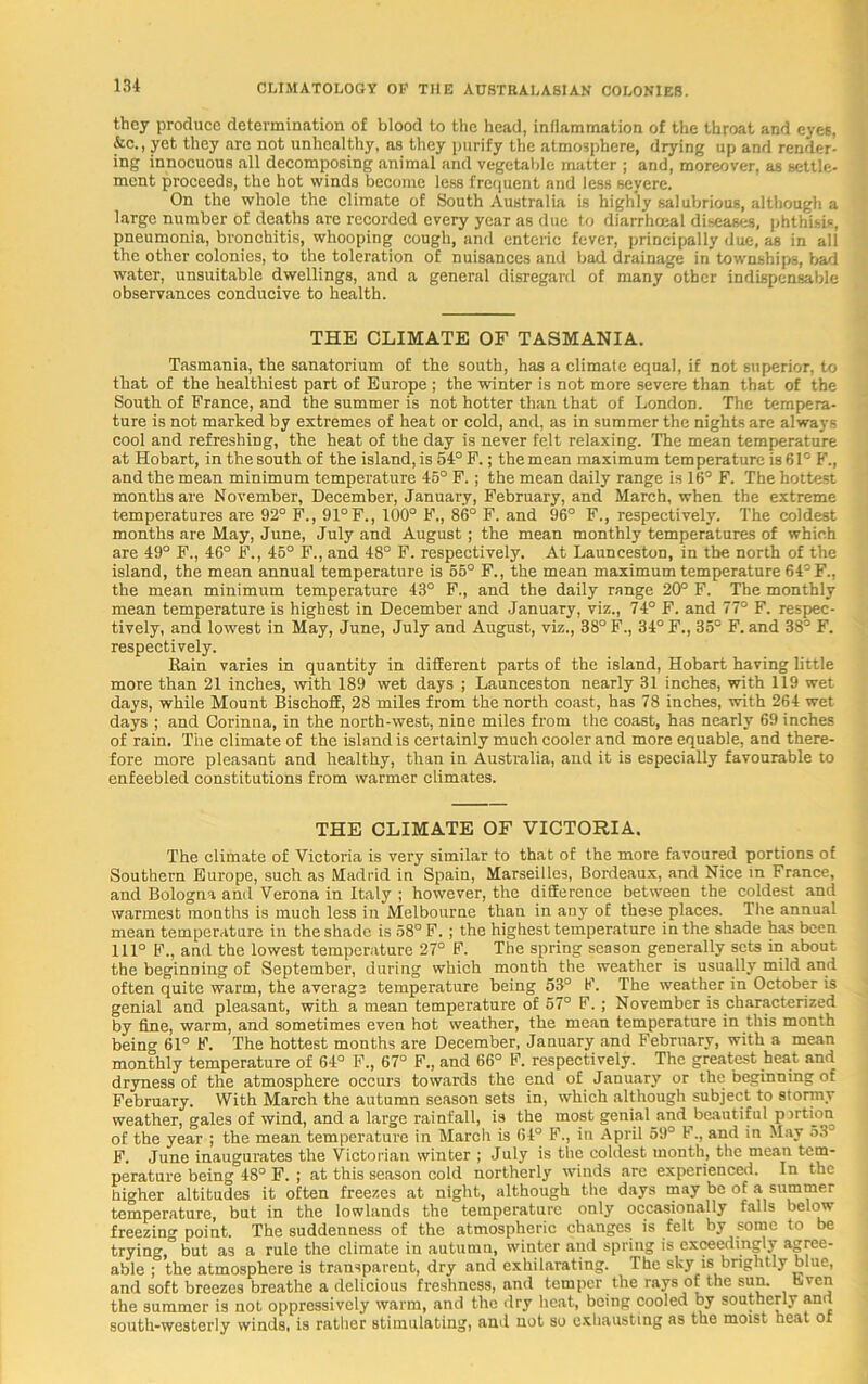 they produce determination of blood to the head, inflammation of the throat and eyes, &c., yet they are not unhealthy, as they purify the atmosphere, drying up and render- ing innocuous all decomposing animal and vegetable matter ; and, moreover, as settle- ment proceeds, the hot winds become less frequent and less severe. On the whole the climate of South Australia is highly salubrious, although a large number of deaths are recorded every year as due to diarrhoeal diseases, phthisis, pneumonia, bronchitis, whooping cough, and enteric fever, principally due, as in all the other colonics, to the toleration of nuisances and bad drainage in townships, bad water, unsuitable dwellings, and a general disregard of many other indispensable observances conducive to health. THE CLIMATE OF TASMANIA. Tasmania, the sanatorium of the south, has a climate equal, if not superior, to that of the healthiest part of Europe ; the winter is not more severe than that of the South of France, and the summer is not hotter than that of London. The tempera- ture is not marked by extremes of heat or cold, and, as in summer the nights are alwayi- cool and refreshing, the heat of the day is never felt relaxing. The mean temperature at Hobart, in the south of the island, is 54° F.; the mean maximum temperature is 61° F., and the mean minimum temperature 45° F.; the mean daily range is 16° F. The hottest months are November, December, January, February, and March, when the extreme temperatures are 92° F., 91°F., 100° F., 86° F. and 96° F,, respectively. The coldest months are May, June, July and August ; the mean monthly temperatures of which are 49° F., 46° F., 45° F., and 48° F. respectively. At Launceston, in the north of the island, the mean annual temperature is 65° F., the mean maximum temperature 64° F., the mean minimum temperature 43° F., and the daily range 20° F. The monthly mean temperature is highest in December and January, viz., 74° F. and 77° F. respec- tively, and lowest in May, June, July and August, viz., 38° F., 34° F., 35° F. and 38° F. respectively. Rain varies in quantity in different parts of the island, Hobart having little more than 21 inches, with 189 wet days ; Launceston nearly 31 inches, with 119 wet days, while Mount Bischoff, 28 miles from the north coast, has 78 inches, with 264 wet days ; and Corinna, in the north-west, nine miles from the coast, has nearly 69 inches of rain. The climate of the island is certainly much cooler and more equable, and there- fore more pleasant and healthy, than in Australia, and it is especially favourable to enfeebled constitutions from warmer climates. THE CLIMATE OF VICTORIA. The climate of Victoria is very similar to that of the more favoured portions of Southern Europe, such as Madrid in Spain, Marseilles, Bordeaux, and Nice in France, and Bologna and Verona in Italy ; however, the difference between the coldest and warmest months is much less in Melbourne than in any of these places. The annual mean temperature in the shade is 58° F. ; the highest temperature in the shade has been 111° F., and the lowest temperature 27° F. The spring season generally sets in about the beginning of September, during which month the weather is usually mild and often quite warm, the average temperature being 53° F. The weather in October is genial and pleasant, with a mean temperature of 57° F.; November is characterized by fine, warm, and sometimes even hot weather, the mean temperature in this month being 61° F. The hottest months are December, January and February, with a mean monthly temperature of 64° F., 67° F., and 66° F. respectively. The greatest heat and dryness of the atmosphere occurs towards the end of January or the beginning of February. With March the autumn season sets in, which although subject to stormy weather, gales of wind, and a large rainfall, is the most genial and beautiful p irtion of the year ; the mean temperature in March is 64° F., in April 59° F., and in May 53 F. June inaugurates the Victorian winter ; July is the coldest month, the mean tem- perature being 48° F. ; at this season cold northerly winds are experienced. In the higher altitudes it often freezes at night, although the days may be of a summer temperature, but in the lowlands the temperature only occasionally falls below freezing point. The suddenness of the atmospheric changes is felt by some to be trying,” but as a rule the climate in autumn, winter and spring is exceedingly agree- able ; the atmosphere is transparent, dry and exhilarating. The sky is brightly blue, and soft breezes breathe a delicious freshness, and temper the rays of the sun. Even the summer is not oppressively warm, and the dry heat, being cooled by southerly and south-westerly winds, is rather stimulating, and not so exhausting as the moist heat of