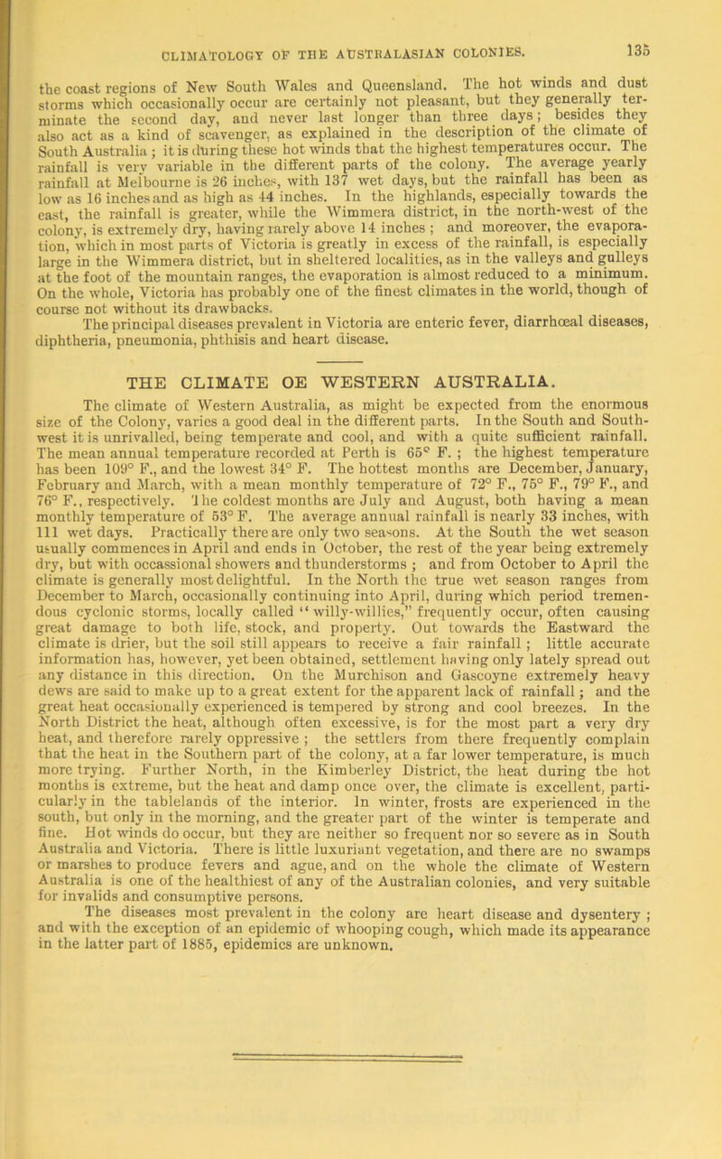 the coast regions of New South Wales and Queensland. The hot winds and dust storms which occasionally occur arc certainly not pleasant, but they generally ter- minate the second day, and never last longer than three days; besides they also act as a kind of scavenger, as explained in the description of the climate of South Australia ; it is during these hot winds that the highest temperatures occur. The rainfall is very variable in the different parts of the colony. The average yearly rainfall at Melbourne is 26 inches, with 137 wet days, but the rainfall has been as low as 16 inches and as high as 44 inches. In the highlands, especially towards the east, the rainfall is greater, while the Wimmera district, in the north-west of the colony, is extremely dry, having rarely above 14 inches ; and moreover, the evapora- tion, which in most parts of Victoria is greatly in excess of the rainfall, is especially large in the Wimmera district, but in sheltered localities, as in the valleys and gulleys at the foot of the mountain ranges, the evaporation is almost reduced to a minimum. On the whole, Victoria has probably one of the finest climates in the world, though of course not without its drawbacks. The principal diseases prevalent in Victoria are enteric fever, diarrhoeal diseases, diphtheria, pneumonia, phthisis and heart disease. THE CLIMATE OE WESTERN AUSTRALIA. The climate of Western Australia, as might be expected from the enormous size of the Colony, varies a good deal in the different parts. In the South and South- west it is unrivalled, being temperate and cool, and with a quite sufficient rainfall. The mean annual temperature recorded at Perth is 65° F. ; the highest temperature has been 109° F., and the lowest 34° F. The hottest months are December, January, February and March, with a mean monthly temperature of 72° F„ 76° F., 79° F., and 76° F., respectively. '1 he coldest months are July and August, both having a mean monthly temperature of 63° F. The average annual rainfall is nearly 33 inches, with 111 wet days. Practically there are only two seasons. At the South the wet season usually commences in April and ends in October, the rest of the year being extremely dry, but with occassional showers and thunderstorms ; and from October to April the climate is generally most delightful. In the North the true wet season ranges from December to March, occasionally continuing into April, during which period tremen- dous cyclonic storms, locally called “ willy-willies,” frequently occur, often causing great damage to both life, stock, and property. Out towards the Eastward the climate is drier, but the soil still appears to receive a fair rainfall; little accurate information has, however, yet been obtained, settlement having only lately spread out any distance in this direction. On the Murchison and Gascoyne extremely heavy dews are said to make up to a great extent for the apparent lack of rainfall; and the great heat occasionally experienced is tempered by strong and cool breezes. In the North District the heat, although often excessive, is for the most part a very dry heat, and therefore rarely oppressive ; the settlers from there frequently complain that the heat in the Southern part of the colony, at a far lower temperature, is much more trying. Further North, in the Kimberley District, the heat during the hot months is extreme, but the heat and damp once over, the climate is excellent, parti- cularly in the tablelands of the interior. In winter, frosts are experienced in the south, but only in the morning, and the greater part of the winter is temperate and fine. Hot winds do occur, but they are neither so frequent nor so severe as in South Australia and Victoria. There is little luxuriant vegetation, and there are no swamps or marshes to produce fevers and ague, and on the whole the climate of Western Australia is one of the healthiest of any of the Australian colonies, and very suitable for invalids and consumptive persons. The diseases most prevalent in the colony are heart disease and dysentery ; and with the exception of an epidemic of whooping cough, which made its appearance in the latter part of 1885, epidemics are unknown.