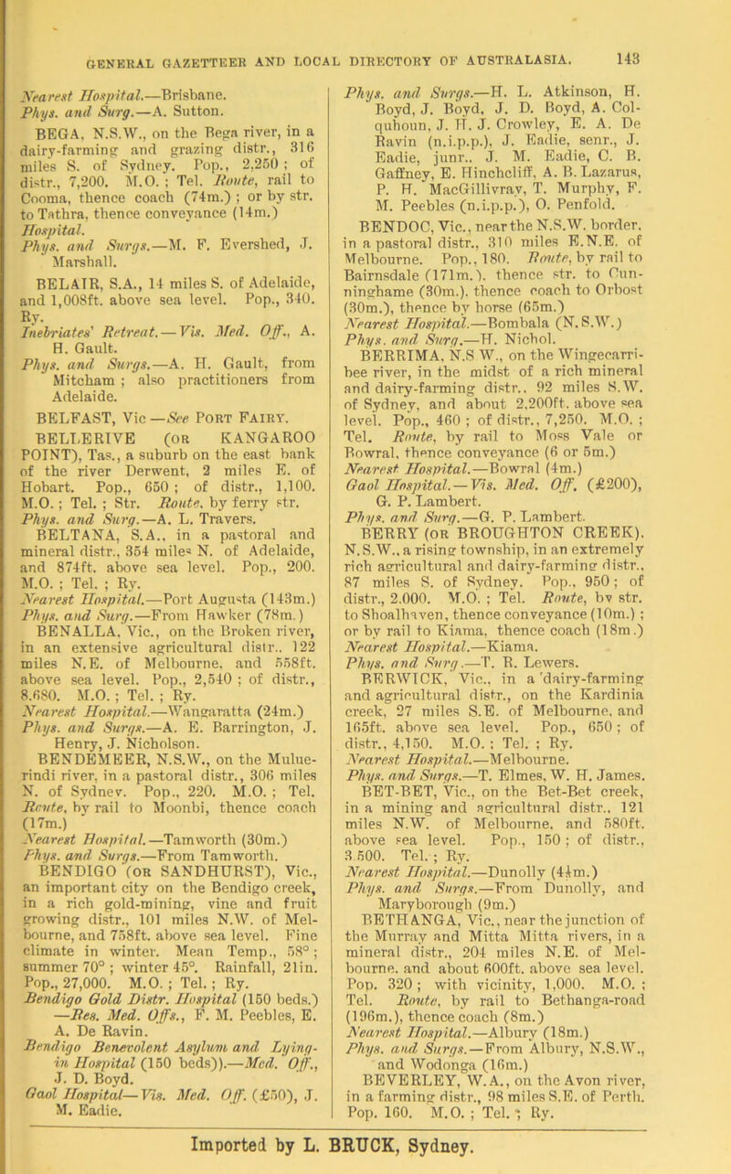 Nearest Hospital.—Brisbane. Phys. and Surg.—A. Sutton. BEGA. N.S.W., on the Rega river, in a dairy-farming and grazing distr., 316 miles S. of Sydney. Pop., 2,250 ; of distr., 7,200. M.O. ; Tel. Route, rail to Cooma, thence coach (74m.) ; or by str. to Tathra, thence conveyance (14m.) Hospital. Phys. and Surge.—M. F. Evershed, J. Marshall. BELA1R, S.A., 14 miles S. of Adelaide, and 1,008ft. above sea level. Pop., 340. By. Inebriates' Retreat. — Vis. Med. Off., A. H. Gault. Phys. and Surge.—A. H. Gault, from Mitcham ; also practitioner's from Adelaide. BELFAST, Vic — St‘e Port Fairy. BELI.ERIVE (OR KANGAROO POINT), Tas., a suburb on the east bank of the river Derwent, 2 miles E. of Hobart. Pop., 650 ; of distr., 1,100. M.O.; Tel. ; Str. Route, by ferry str. Phys. and Surg.—A. L. Travers. BELTANA, S.A., in a pastoral and mineral distr., 354 mile= N. of Adelaide, and 874ft. above sea level. Pop., 200. M. O. ; Tel. ; Ry. Nearest Hospital.—-Port Augusta (143m.) Phys. and Surg.—From Hawker (78m.) BENALLA. Vic., on the Broken river, in an extensive agricultural distr.. 122 miles N. E. of Melbourne, and 558ft. above sea level. Pop., 2,540 ; of distr., 8.680. M.O. ; Tel. ; Ry. Nearest Hospital.—Wangaratta ('24m.) Phys. and Surge.—A. E. Barrington, J. Henry, J. Nicholson. BENDEMEER, N.S.W., on the Mulue- rindi river, in a pastoral distr., 306 miles N. of Sydnev. Pop., 220. M.O. ; Tel. Route, bv rail to Moonbi, thence coach (17m.) Nearest Hospital.—Tamworth (30m.) Phys. and. Svrgs.—From Tamworth. BENDIGO (OR SANDHURST), Vic., an important city on the Bendigo creek, in a rich gold-mining, vine and fruit growing distr., 101 miles N.W. of Mel- bourne, and 758ft. above sea level. Fine climate in winter. Mean Temp., 58°; summer 70° ; winter 45°. Rainfall, 21in. Pop., 27,000. M.O. ; Tel.; Ry. Bendigo Gold Distr. Hospital (150 beds.) —Res. Med. Offs., F. M. Peebles, E. A. De Ravin. Bendigo Benevolent Asylum and Lying- in Hospital (150 beds)).—Mad. Off., J. D. Boyd. Gaol Hospital—Vis. Med. Off. (£50), J. M. Eadic. Phys. and Svrgs.—H. L. Atkinson, H. Boyd, J. Boyd, J. D. Boyd, A. Col- quhonn, J. H. J. Crowley, E. A. De Ravin (n.i.p.p.), J. Eadie, senr., J. Eadie, junr., J. M. Eadie, C. B. Gaffney, E. Hinchcliff, A. B. Lazarus, P. H. MacGillivrav, T. Murphy, F. M. Peebles (n.i.p.p.), O. Penfold. BENDOC, Vic., near the N.S.W. border, in a pastoral distr., 310 miles E.N.E. of Melbourne. Pop., 180. Route, by rail to Bairnsdale (171m.). thence str. to Oun- ninghame (30m.). thence coach to Orbost (30m.), thence by horse (65m.) Nearest Hospital.—Bombala (N.S.W.) Phys. and, Surg.—H. Nicbol. BERRIMA, N.S W., on the Wingecarri- bee river, in the midst of a rich mineral and dairy-farming distr.. 92 miles S.W. of Sydney, and about 2.200ft. above sea level. Pop., 460 ; of distr., 7,250. M.O. ; Tel. Route, by rail to Moss Vale or Bowral, tbence conveyance (6 or 5m.) Nearest Hospital.—Bowral (4m.) Gaol Hospital. —Vis. Med. Off. (£200), G. P. Lambert. Phys. and, Surg.—G. P. Lambert. BERRY (or BROUGHTON CREEK). N.S.W.. a rising township, in an extremely rich agricultural and dairy-farming distr.. 87 miles S. of Sydney. Pop., 950; of distr., 2.000. M.O. ; Tel. Route, bv str. to Sboalhaven, thence conveyance (10m.) ; or by rail to Kiama, thence coach (18m.) Nearest Hospital.—Kiama. Phys. and Surg.—T. B. Lewers. BERWICK, Vic., in a'dairy-farming and agricultural distr., on the Kardinia creek, 27 miles S.E. of Melbourne, and 165ft.. above sea level. Pop., 650; of distr., 4,150. M.O. : Tel. ; Ry. Nearest Hospital.—Melbourne. Phys. and Surge.—T. Elmes, W. H. James. BET-BET, Vic., on the Bet-Bet creek, in a mining and agricultural distr.. 121 miles N.W. of Melbourne, and 580ft. above sea level. Pop., 150: of distr., 3 500. Tel. ; Ry. Nearest Hospital.—Dunolly (44m.) Phys. and Surge.—From Dunolly, and Maryborough (9m.) BETHANGA, Vic., near the junction of the Murray and Mitta Mitta rivers, in a mineral distr., 204 miles N.E. of Mel- bourne. and about 600ft. above sea level. Pop. 320; with vicinity, 1,000. M.O. ; Tel. Route, by rail to Bethanga-road (196m.), thence coach (8m.) Nearest Hospital.—Albury (18m.) Phys. ami Surge.—From Albury, N.S.W., and Wodonga (16m.) BEVERLEY, W.A., on the Avon river, in a farming distr., 98 miles S.E. of Perth. Pop. 160. M.O. ; Tel. *, Ry. Imported by L. BRUCK, Sydney.