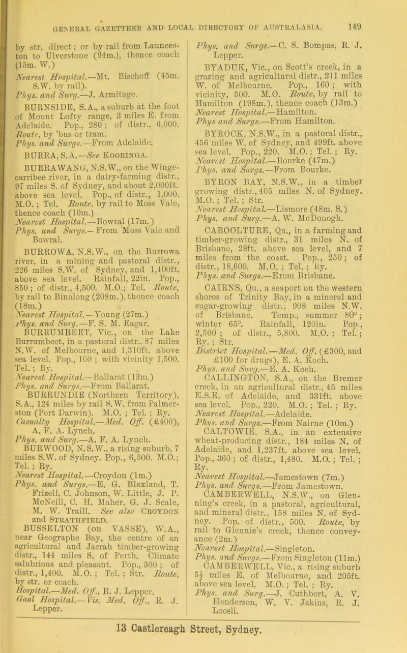 by str. direct; or by rail from Launces- ton to Ulverstone (94m.), thence coach (15m. W.) Nearest Hospital.—Mt. BischofE (45m. S.W. by rail). Phys. anil Surg.—J. Armitage. BURNSIDE, S.A., asuburb at the foot of Mount Lofty range, 3 miles E. from Adelaide. Pop., 280 ; of distr., 6,000. Route, by ’bus or tram. Pliyg. and Surge.—From Adelaide. BURRA, S.A.— See Kooringa. BURRA WANG, N.S.W., on the Winge- carribee river, in a dairy-farming distr., 97 miles S. of Sydney, and about 2,000ft. above sea level. Pop., of distr., 1,000. M. O. ; Tel. Route, by rail to Moss Vale, thence coach (10m.) Nearest Hospital.—Bowral (17m.) Phys. and Surgs.— From Moss Vale and Bowral. BURROWA, N.S.W., on the Burrowa river, in a mining and pastoral distr., 226 miles S.W. of Sydney, and 1,400ft. above sea level. Rainfall, 22in. Pop., 850 ; of distr., 4,500. M.O.; Tel. Route, by rail to Binalong (208m.), thence coach (18m.) Nearest Hospital.—Young (27m.) Rhys, and Surg.—F. S. M. Eagar. BURRUMBEET, Vic., on the Lake Burrumbeet, in a pastoral distr., 87 miles N. W. of Melbourne, and 1,310ft. above sea level. Pop., 100 ; with vicinity 1.500. Tel.; Ry. Nearest Hospital.—Ballarat (13m.) Phys. and Surge.—From Ballarat. BURRUNDIE (Northern Territory), S. A., 124 miles by rail S.W. from Palmer- ston (Port Darwin). M.O. ; Tel. ; Ry. Casualty Hospital.—Med. Off. (£400), A. F. A. Lynch. Phys. and Surg.—A. F. A. Lynch. BURWOOD, N.S.W., a rising suburb, 7 miles S.W. of Sydney. Pop., 6,500. M.O.; Tel. ; Ry. Nearest Hospital.—Croydon (lm.) Phys. and Surgs.—E. G. Blaxland, T. Frizell, C. Johnson, W. Little, J. P. McNeill, C. H. Maher, G. J. Scale, M. W. Traill. See also Croydon and Strathfield. BUSSELTON (OR VASSE), W.A., near Geographe Bay, the centre of an agricultural and Jarrah timber-growing distr., 144 miles S. of Perth. Climate salubrious and pleasant. Pop., 300 ; of distr., 1,400. M.O. ; Tel. ; Str. Route, by str. or coach. Hospital.—Med. Off., R. J. Lepper. Gaol Hospital.— Vis. Med. Off., R. J. Lepper. Phys. and Surgs.— C. S. Bompas, R. J. Lepper. BYADUK, Vic., on Scott’s creek, in a grazing and agricultural distr., 211 miles W. of Melbourne. Pop., 160 ; with vicinity, 500. M. O. Route, by rail to Hamilton (198m.), thence coach (13m.) Nearest Hospital.—Hamilton. Phys and Surgs.—From Hamilton. BYROCK, N.S.W., in a pastoral distr., I 456 miles W. of Sydney, and 499ft. above 1 sea level. Pop., 220. M.O.; Tel.; Ry. j Nearest Hospital.—Bourke (47m.) I Phys. and Surgs.—From Bourke. BYRON BAY, N.S.W., in a timber growing distr., 405 miles N. of Sydney. M.O.; Tel.; Str. Nearest Hospital.—Lismore (48m. S.) Phys. and Surg.—A. W. McDonogh. CABOOLTURE, Qu., in a farming and timber-growing distr., 31 miles N. of Brisbane, 28ft. above sea level, and 7 miles from the coast. Pop., 250; of distr., 18,600. M.O. ; Tel. ; Ry. Phys. and Surgs.—From Brisbane. CAIRNS, Qu., a seaport on the western shores of Trinity Bay, in a mineral and sugar-growing distr., 908 miles N.W. of Brisbane. Temp., summer 80°; winter 65°. Rainfall, 120in. Pop, 2,500 ; of distr., 5,800. M.O. ; Tel.; Ry. ; Str. District Hospital.—Mud. Off. (£300, and £100 for drugs), E. A. Koch. Phys. and Surg.—E. A. Koch. CALLINGTON, S.A., on the Bremer creek, in an agricultural distr., 45 miles E.S.E. of Adelaide, and 331ft. above sea level. Pop., 220. M.O. ; Tel. ; Ry. Nearest Hospital.—Adelaide. Phys. and Surgs.—From Naime (10m.) CALTOWIE, S.A., in an extensive wheat-producing distr., 184 miles N. of Adelaide, and 1,237ft. above sea level. Pop., 360 ; of distr., 1,480. M.O.; Tel. ; Ry. Nearest Hospital.—Jamestown (7m.) Phys. and Surgs.—From Jamestown. CAMBERWELL, N.S.W., on Glen- ning’s creek, in a pastoral, agricultural, and mineral distr., 158 miles N. of Syd- ney. Pop. of distr., 500. Route, by rail to Glennie’s creek, thence convey- ance (2m.) Nearest Hospita l.—Singl eton. Phys. and Surgs.—From Singleton (11m.) CAMBERWELL, Vic., a rising suburb 5| miles E. of Melbourne, and 205ft. above sea level. M.O.; Tel. ; Ry. Phys. and Surg.—J. Cuthbert, A. V. Henderson, W. V. Jakins, R. J. Loosli.